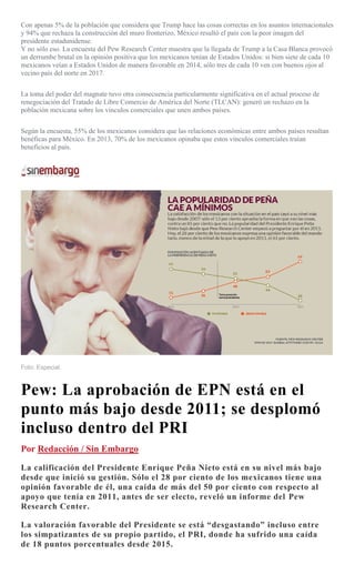 Con apenas 5% de la población que considera que Trump hace las cosas correctas en los asuntos internacionales
y 94% que rechaza la construcción del muro fronterizo, México resultó el país con la peor imagen del
presidente estadunidense.
Y no sólo eso. La encuesta del Pew Research Center muestra que la llegada de Trump a la Casa Blanca provocó
un derrumbe brutal en la opinión positiva que los mexicanos tenían de Estados Unidos: si bien siete de cada 10
mexicanos veían a Estados Unidos de manera favorable en 2014, sólo tres de cada 10 ven con buenos ojos al
vecino país del norte en 2017.
La toma del poder del magnate tuvo otra consecuencia particularmente significativa en el actual proceso de
renegociación del Tratado de Libre Comercio de América del Norte (TLCAN): generó un rechazo en la
población mexicana sobre los vínculos comerciales que unen ambos países.
Según la encuesta, 55% de los mexicanos considera que las relaciones económicas entre ambos países resultan
benéficas para México. En 2013, 70% de los mexicanos opinaba que estos vínculos comerciales traían
beneficios al país.
Foto: Especial.
Pew: La aprobación de EPN está en el
punto más bajo desde 2011; se desplomó
incluso dentro del PRI
Por Redacción / Sin Embargo
La calificación del Presidente Enrique Peña Nieto está en su nivel más bajo
desde que inició su gestión. Sólo el 28 por ciento de los mexicanos tiene una
opinión favorable de él, una caída de más del 50 por ciento con respecto al
apoyo que tenía en 2011, antes de ser electo, reveló un informe del Pew
Research Center.
La valoración favorable del Presidente se está “desgastando” incluso entre
los simpatizantes de su propio partido, el PRI, donde ha sufrido una caída
de 18 puntos porcentuales desde 2015.
 