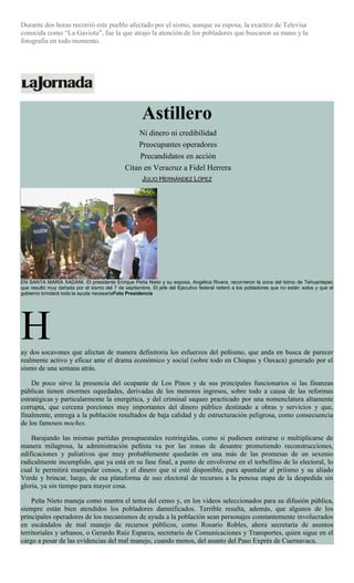 Durante dos horas recorrió este pueblo afectado por el sismo, aunque su esposa, la exactriz de Televisa
conocida como “La Gaviota”, fue la que atrajo la atención de los pobladores que buscaron su mano y la
fotografía en todo momento.
Astillero
Ni dinero ni credibilidad
Preocupantes operadores
Precandidatos en acción
Citan en Veracruz a Fidel Herrera
JULIO HERNÁNDEZ LÓPEZ
EN SANTA MARÍA XADANI. El presidente Enrique Peña Nieto y su esposa, Angélica Rivera, recorrieron la zona del Istmo de Tehuantepec
que resultó muy dañada por el sismo del 7 de septiembre. El jefe del Ejecutivo federal reiteró a los pobladores que no están solos y que el
gobierno brindará toda la ayuda necesariaFoto Presidencia
Hay dos socavones que afectan de manera definitoria los esfuerzos del peñismo, que anda en busca de parecer
realmente activo y eficaz ante el drama económico y social (sobre todo en Chiapas y Oaxaca) generado por el
sismo de una semana atrás.
De poco sirve la presencia del ocupante de Los Pinos y de sus principales funcionarios si las finanzas
públicas tienen enormes oquedades, derivadas de los menores ingresos, sobre todo a causa de las reformas
estratégicas y particularmente la energética, y del criminal saqueo practicado por una nomenclatura altamente
corrupta, que cercena porciones muy importantes del dinero público destinado a obras y servicios y que,
finalmente, entrega a la población resultados de baja calidad y de estructuración peligrosa, como consecuencia
de los famosos moches.
Barajando las mismas partidas presupuestales restringidas, como si pudiesen estirarse o multiplicarse de
manera milagrosa, la administración peñista va por las zonas de desastre prometiendo reconstrucciones,
edificaciones y paliativos que muy probablemente quedarán en una más de las promesas de un sexenio
radicalmente incumplido, que ya está en su fase final, a punto de envolverse en el torbellino de lo electoral, lo
cual le permitirá manipular censos, y el dinero que sí esté disponible, para apuntalar al priísmo y su aliado
Verde y brincar, luego, de esa plataforma de uso electoral de recursos a la penosa etapa de la despedida sin
gloria, ya sin tiempo para mayor cosa.
Peña Nieto maneja como mantra el tema del censo y, en los videos seleccionados para su difusión pública,
siempre están bien atendidos los pobladores damnificados. Terrible resulta, además, que algunos de los
principales operadores de los mecanismos de ayuda a la población sean personajes constantemente involucrados
en escándalos de mal manejo de recursos públicos, como Rosario Robles, ahora secretaria de asuntos
territoriales y urbanos, o Gerardo Ruiz Esparza, secretario de Comunicaciones y Transportes, quien sigue en el
cargo a pesar de las evidencias del mal manejo, cuando menos, del asunto del Paso Exprés de Cuernavaca.
 