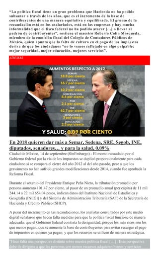 “La política fiscal tiene un gran problema que Hacienda no ha podido
subsanar a través de los años, que es el incremento de la base de
contribuyentes de una manera equitativa y equilibrada. El grueso de la
recaudación está en los asalariados, está en las empresas y hay mucha
informalidad que el fisco federal no ha podido atacar […] o llevar al
padrón de contribuyentes”, sostiene el maestro Roberto Colín Mosqueda,
miembro de la comisión fiscal del Colegio de Contadores Públicos de
México, quien apunta que la falta de cultura en el pago de los impuestos
deriva de que los ciudadanos “no lo vemos reflejado en algo palpable:
mejor seguridad, mejor educación, mejores servicios”.
ADEMÁS
En 2018 quieren dar más a Semar, Sedena, SRE, Segob, INE,
diputados, senadores… y para la salud, 0.09%
Ciudad de México, 14 de septiembre (SinEmbargo).- El monto recaudado por el
Gobierno federal por la vía de los impuestos se duplicó proporcionalmente para cada
ciudadano si se compara el cierre del año 2012 al del año pasado, pese a que los
gravámenes no han sufrido grandes modificaciones desde 2014, cuando fue aprobada la
Reforma Fiscal.
Durante el sexenio del Presidente Enrique Peña Nieto, la tributación promedio por
persona aumentó 101.47 por ciento, al pasar de un promedio anual (per cápita) de 11 mil
244.14 a 22 mil 654.04 pesos, indican datos del Instituto Nacional de Estadística y
Geografía (INEGI) y del Sistema de Administración Tributaria (SAT) de la Secretaría de
Hacienda y Crédito Público (SHCP).
A pesar del incremento en las recaudaciones, los analistas consultados por este medio
digital señalaron que hacen falta medidas para que la política fiscal funcione de manera
adecuada: que el Gobierno federal combata la desigualdad, porque los más ricos son los
que menos pagan; que se aumente la base de contribuyentes para evitar recargar el pago
de impuestos en quienes ya pagan; y que los recursos se utilicen de manera estratégica.
“Hace falta una perspectiva distinta sobre nuestra política fiscal […] . Esta perspectiva
debe de dirigirse a que las personas con menos recursos adquieran bienes y servicios
 