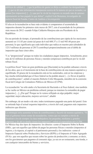 públicos de calidad; […] que la política de gastos se dirija a combatir las desigualdades
[…]; que se dé más información transparente acerca de la manera en que se recauda y se
gastan [los impuestos]; […] y que por la vía de los ingresos se recaude más de quienes
injustamente no han pagado lo que deben”, explicó Iván Benumea, investigador de
justicia fiscal de Fundar, Centro de Análisis e Investigación.
El alza en la recaudación se hace más evidente si comparamos el acumulado de
impuestos durante los primeros siete meses de 2017, con el acumulado de los primeros
siete meses de 2012 -cuando Felipe Calderón Hinojosa aún era Presidente de la
República-.
En ese periodo de tiempo, el promedio de las contribuciones per cápita de los mexicanos
aumentó en 111.03 por ciento (al pasar de 6 mil 608.37 a 13 mil 945.44 pesos por
persona), lo que significaría que cada individuo que radica en nuestro país (alrededor de
123.5 millones de personas al 2017) contribuyó proporcionalmente con el doble de
impuestos que hace cinco años.
Y es “proporcional” porque no todos los ciudadanos pagan impuestos. Actualmente, poco
más de 62 millones de personas físicas y morales (empresas) contribuyen por la vía del
tributo fiscal.
La política fiscal “tiene un gran problema que [Hacienda] no ha podido subsanar a través
de los años, que es el incremento de la base de contribuyentes de una manera equitativa y
equilibrada. El grueso de la recaudación está en los asalariados, está en las empresas y
hay mucha informalidad que el fisco federal no ha podido atacar […] o llevar al padrón
de contribuyentes”, señaló el maestro Roberto Colín Mosqueda, miembro de la comisión
fiscal del Colegio de Contadores Públicos de México (CCPM).
La recaudación “no sólo atañe a la Secretaría de Hacienda o al fisco federal, sino también
se ha vuelto en México un problema cultural, porque no tenemos la costumbre de pagar
impuestos […]. ¿Por qué? Porque no lo vemos reflejado en algo palpable: mejor
seguridad, mejor educación, mejores servicios”, añadió
Sin embargo, de un modo o de otro, todos terminamos pagando una parte del pastel. Esto
se entiende bajo el actual esquema impositivo, a través del cual, pagamos más impuestos
indirectos que directos.
La estrategia sería aumentar la base de contribuyentes y hacerlo de manera equitativa. “Si
bien el gobierno tienen metas de recaudación, vemos que se cumplen a través de
fiscalizar a los de siempre: la clase trabajadora; las pequeñas, medianas y grandes
empresas; y de ahí es donde vienen los impuestos”, refirió el especialista del CCPM.
En México hay dos tipos de impuestos: los directos -como el Impuesto Sobre la Renta
(ISR)-, que son aquellos que deben de pagar las personas físicas o morales (impuestos al
ingreso, a la riqueza, al capital o al patrimonio personal) y los indirectos -como el
Impuesto Especial sobre Producción y Servicios (IEPS) y el Impuesto al Valor Agregado
(IVA)-, que son aquellos que recaen sobre los gastos de producción y consumo; es decir,
son los gravámenes que pagamos al consumir algo, ya sea en un restaurante, una tienda, o
con cualquier intercambio de bienes y servicios.
 