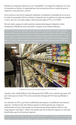 Mientras los impuestos directos no son “trasladables”, los impuestos indirectos sí lo son.
La traslación se refiere a la capacidad que tiene una persona física o moral de pasar el
impuesto a otras personas. ¿Cómo?
En el exclusivo caso de los impuestos indirectos, el productor o prestador de un servicio
le cobra al consumidor final (su cliente) el impuesto que el gobierno le cobra por producir
o servir -por eso, con cada compra, cada mexicano paga el IVA y/o el IEPS-.
De este modo, aunque no todos nuestros connacionales paguen impuestos, todos
terminamos inflando las arcas nacionales -aunque sea de manera indirecta-.
“El IVA es uno de los impuestos que más afectan a las personas con menos ingresos
porque utilizan mayor proporción de su gasto en consumir productos para subsistir , a
pesar de que en México los alimentos y medicinas están gravados a tasa cero […]. De
2013 a 2016, la recaudación tributaria incrementó 4.2 por ciento como porcentaje del
PIB. El 1.9 por ciento proviene de la recaudación por IEPS, mientras que el ISR sólo
representa el 1.4 por ciento”, indicó Benumea.
Ciudadanos de a pie, los que más aportan impuestos. Foto: Cuartoscuro
Aunado a ello, señaló Roberto Colín Mosqueda del CCPM, ni los artículos gravados al 0
por ciento (que no tienen IVA) ni las exenciones del pago del IVA han equilibrado la
balanza.
Los artículos sin IVA, que fueron establecidos para apoyar a la población con menores
ingresos, “al final no han sido eficaces porque la misma persona que compra un
medicamento al 0 por ciento puede ser una persona que tenga ingresos fuertes o que
tenga ingresos muy bajos”, indicó. Esto genera que los de mayores ingresos se vean más
beneficiados que los de menores ingresos.
En el caso de las personas con actividades exentas del IVA, “al no dedicarse a actividades
gravadas, no tienen la oportunidad de acreditar el propio impuesto y por lo tanto lo tienen
 
