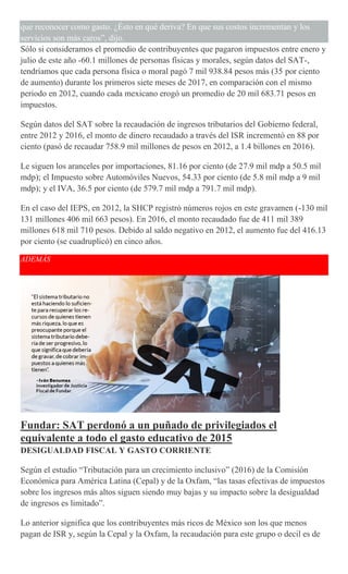 que reconocer como gasto. ¿Ésto en qué deriva? En que sus costos incrementan y los
servicios son más caros”, dijo.
Sólo si consideramos el promedio de contribuyentes que pagaron impuestos entre enero y
julio de este año -60.1 millones de personas físicas y morales, según datos del SAT-,
tendríamos que cada persona física o moral pagó 7 mil 938.84 pesos más (35 por ciento
de aumento) durante los primeros siete meses de 2017, en comparación con el mismo
periodo en 2012, cuando cada mexicano erogó un promedio de 20 mil 683.71 pesos en
impuestos.
Según datos del SAT sobre la recaudación de ingresos tributarios del Gobierno federal,
entre 2012 y 2016, el monto de dinero recaudado a través del ISR incrementó en 88 por
ciento (pasó de recaudar 758.9 mil millones de pesos en 2012, a 1.4 billones en 2016).
Le siguen los aranceles por importaciones, 81.16 por ciento (de 27.9 mil mdp a 50.5 mil
mdp); el Impuesto sobre Automóviles Nuevos, 54.33 por ciento (de 5.8 mil mdp a 9 mil
mdp); y el IVA, 36.5 por ciento (de 579.7 mil mdp a 791.7 mil mdp).
En el caso del IEPS, en 2012, la SHCP registró números rojos en este gravamen (-130 mil
131 millones 406 mil 663 pesos). En 2016, el monto recaudado fue de 411 mil 389
millones 618 mil 710 pesos. Debido al saldo negativo en 2012, el aumento fue del 416.13
por ciento (se cuadruplicó) en cinco años.
ADEMÁS
Fundar: SAT perdonó a un puñado de privilegiados el
equivalente a todo el gasto educativo de 2015
DESIGUALDAD FISCAL Y GASTO CORRIENTE
Según el estudio “Tributación para un crecimiento inclusivo” (2016) de la Comisión
Económica para América Latina (Cepal) y de la Oxfam, “las tasas efectivas de impuestos
sobre los ingresos más altos siguen siendo muy bajas y su impacto sobre la desigualdad
de ingresos es limitado”.
Lo anterior significa que los contribuyentes más ricos de México son los que menos
pagan de ISR y, según la Cepal y la Oxfam, la recaudación para este grupo o decil es de
 