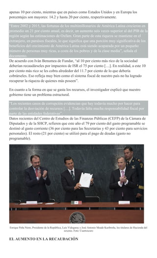 apenas 10 por ciento, mientras que en países como Estados Unidos y en Europa los
porcentajes son mayores: 14.2 y hasta 20 por ciento, respectivamente.
“Entre 2002 y 2015, las fortunas de los multimillonarios de América Latina crecieron en
promedio un 21 por ciento anual, es decir, un aumento seis veces superior al del PIB de la
región según las estimaciones de Oxfam. Gran parte de esta riqueza se mantiene en el
extranjero, en paraísos fiscales, lo que significa que una porción muy significativa de los
beneficios del crecimiento de América Latina está siendo acaparada por un pequeño
número de personas muy ricas, a costa de los pobres y de la clase media”, señala el
documento.
De acuerdo con Iván Benumea de Fundar, “al 10 por ciento más rico de la sociedad
deberían recaudárseles por impuestos de ISR el 75 por ciento […]. En realidad, a este 10
por ciento más rico se les cobra alrededor del 11.7 por ciento de lo que debería
cobrárseles. Eso refleja muy bien como el sistema fiscal de nuestro país no ha logrado
recuperar la riqueza de quienes más poseen”.
En cuanto a la forma en que se gasta los recursos, el investigador explicó que nuestro
gobierno tiene un problema estructural.
“Los recientes casos de corrupción evidencian que hay todavía mucho por hacer para
controlar la desviación de recursos […]. Todavía falta mucha responsabilidad fiscal por
parte de las entidades federativas”.
Datos recientes del Centro de Estudios de las Finanzas Públicas (CEFP) de la Cámara de
Diputados y de la SHCP, refieren que este año el 79 por ciento del gasto programable se
destinó al gasto corriente (36 por ciento para las Secretarías y 43 por ciento para servicios
personales). El resto (21 por ciento) se utilizó para el pago de deudas (gasto no
programable).
Enrique Peña Nieto, Presidente de la República, Luis Videgaray y José Antonio Meade Kuribreña, los titulares de Hacienda del
sexenio. Foto: Cuartoscuro
EL AUMENTO EN LA RECAUDACIÓN
 