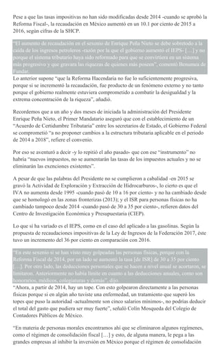 Pese a que las tasas impositivas no han sido modificadas desde 2014 -cuando se aprobó la
Reforma Fiscal-, la recaudación en México aumentó en un 10.1 por ciento de 2015 a
2016, según cifras de la SHCP.
“El aumento de recaudación en el sexenio de Enrique Peña Nieto se debe sobretodo a la
caída de los ingresos petroleros -razón por la que el gobierno aumentó el IEPS- […] y no
porque el sistema tributario haya sido reformado para que se convirtiera en un sistema
más progresivo y que gravara las riquezas de quienes más poseen”, comentó Benumea de
Fundar.
Lo anterior supone “que la Reforma Hacendaria no fue lo suficientemente progresiva,
porque si se incrementó la recaudación, fue producto de un fenómeno externo y no tanto
porque el gobierno realmente estuviera comprometido a combatir la desigualdad y la
extrema concentración de la riqueza”, añadió.
Recordemos que a un año y dos meses de iniciada la administración del Presidente
Enrique Peña Nieto, el Primer Mandatario aseguró que con el establecimiento de un
“Acuerdo de Certidumbre Tributaria” entre los secretarios de Estado, el Gobierno Federal
se comprometió “a no proponer cambios a la estructura tributaria aplicable en el periodo
de 2014 a 2018”, refiere el convenio.
Por eso se aventuró a decir -y lo repitió el año pasado- que con ese “instrumento” no
habría “nuevos impuestos, no se aumentarán las tasas de los impuestos actuales y no se
eliminarán las exenciones existentes”.
A pesar de que las palabras del Presidente no se cumplieron a cabalidad -en 2015 se
gravó la Actividad de Exploración y Extracción de Hidrocarburos-, lo cierto es que el
IVA no aumenta desde 1995 -cuando pasó de 10 a 16 por ciento- y no ha cambiado desde
que se homologó en las zonas fronterizas (2013); y el ISR para personas físicas no ha
cambiado tampoco desde 2014 -cuando pasó de 30 a 35 por ciento-, refieren datos del
Centro de Investigación Económica y Presupuestaria (CIEP).
Lo que sí ha variado es el IEPS, como en el caso del aplicado a las gasolinas. Según la
propuesta de recaudaciones impositivas de la Ley de Ingresos de la Federación 2017, éste
tuvo un incremento del 36 por ciento en comparación con 2016.
“En este sexenio si se han visto muy golpeadas las personas físicas, porque con la
Reforma Fiscal de 2014, por un lado se aumentó la tasa [de ISR] de 30 a 35 por ciento
[…]. Por otro lado, las deducciones personales que se hacen a nivel anual se acortaron, se
limitaron. Anteriormente no había límite en cuanto a las deducciones anuales, como son
honorarios, médicos, colegiaturas y demás”, dijo.
“Ahora, a partir de 2014, hay un tope. Con esto golpearon directamente a las personas
físicas porque si en algún año tuviste una enfermedad, un tratamiento que superó los
topes que puso la autoridad -actualmente son cinco salarios mínimos-, no podrías deducir
el total del gasto que pudiera ser muy fuerte”, señaló Colín Mosqueda del Colegio de
Contadores Públicos de México.
“En materia de personas morales encontramos ahí que se eliminaron algunos regímenes,
como el régimen de consolidación fiscal […] y esto, de alguna manera, le pega a las
grandes empresas al inhibir la inversión en México porque el régimen de consolidación
 