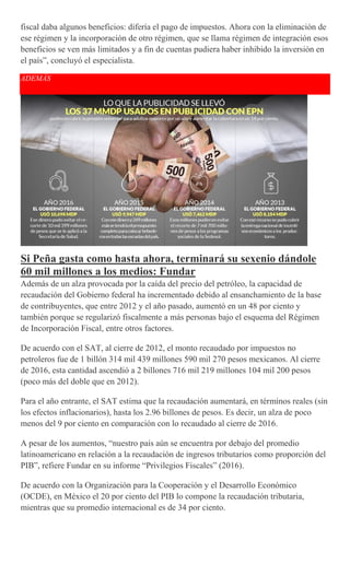 fiscal daba algunos beneficios: difería el pago de impuestos. Ahora con la eliminación de
ese régimen y la incorporación de otro régimen, que se llama régimen de integración esos
beneficios se ven más limitados y a fin de cuentas pudiera haber inhibido la inversión en
el país”, concluyó el especialista.
ADEMÁS
Si Peña gasta como hasta ahora, terminará su sexenio dándole
60 mil millones a los medios: Fundar
Además de un alza provocada por la caída del precio del petróleo, la capacidad de
recaudación del Gobierno federal ha incrementado debido al ensanchamiento de la base
de contribuyentes, que entre 2012 y el año pasado, aumentó en un 48 por ciento y
también porque se regularizó fiscalmente a más personas bajo el esquema del Régimen
de Incorporación Fiscal, entre otros factores.
De acuerdo con el SAT, al cierre de 2012, el monto recaudado por impuestos no
petroleros fue de 1 billón 314 mil 439 millones 590 mil 270 pesos mexicanos. Al cierre
de 2016, esta cantidad ascendió a 2 billones 716 mil 219 millones 104 mil 200 pesos
(poco más del doble que en 2012).
Para el año entrante, el SAT estima que la recaudación aumentará, en términos reales (sin
los efectos inflacionarios), hasta los 2.96 billones de pesos. Es decir, un alza de poco
menos del 9 por ciento en comparación con lo recaudado al cierre de 2016.
A pesar de los aumentos, “nuestro país aún se encuentra por debajo del promedio
latinoamericano en relación a la recaudación de ingresos tributarios como proporción del
PIB”, refiere Fundar en su informe “Privilegios Fiscales” (2016).
De acuerdo con la Organización para la Cooperación y el Desarrollo Económico
(OCDE), en México el 20 por ciento del PIB lo compone la recaudación tributaria,
mientras que su promedio internacional es de 34 por ciento.
 