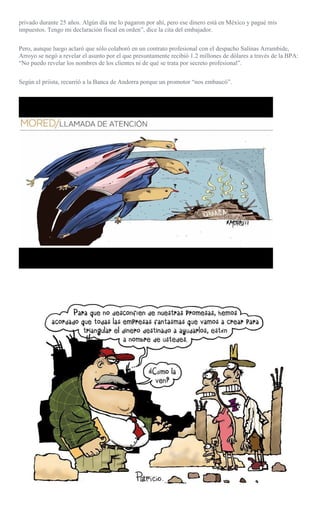 privado durante 25 años. Algún día me lo pagaron por ahí, pero ese dinero está en México y pagué mis
impuestos. Tengo mi declaración fiscal en orden”, dice la cita del embajador.
Pero, aunque luego aclaró que sólo colaboró en un contrato profesional con el despacho Salinas Arrambide,
Arroyo se negó a revelar el asunto por el que presuntamente recibió 1.2 millones de dólares a través de la BPA:
“No puedo revelar los nombres de los clientes ni de qué se trata por secreto profesional”.
Según el priista, recurrió a la Banca de Andorra porque un promotor “nos embaucó”.
 