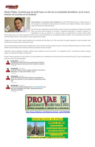 Héctor Pablo, el priista que se burló hace un año de su empleada doméstica, es el nuevo
director de Liconsa en la Sedesol


                                                    Ciudad de México, 13 de diciembre, 2012 (sinembargo.mx).-- Héctor Pablo Ramírez Puga, un priista que hace un
                                                    año protagonizó un escándalo en redes sociales por burlarse de su empleada doméstica, ahora ocupará un
                                                    cargo en la Secretaría de Desarrollo Social.

                                                    Ayer la titular de la dependencia, Rosario Robles, presentó al equipo que respaldará el trabajo de la Sedesol
                                                    hacia una política social incluyente, con acciones y programas encaminados a combatir la pobreza y la
                                                    desigualdad en el país, de acuerdo con su discurso. Entre los nombramientos se incluyó a Héctor Pablo
Ramírez Puga Leyva como director general de Liconsa, quien se burló publicamente de su empleada doméstica “Domitila”, como consecuencia de la pifia que
sufrió Peña Nieto cuando no supo responder cuánto costaba el kilo de tortilla.

“Vueltas que da la vida. Cuando surgió la polémica por la entrevista de Peña Nieto con El País, este político de origen oaxaqueño se mofó de quienes creían
relevante que un político supiera ‘precios del mercado’.

Hoy le tocará garantizar el abasto de leche subsidiada para cientos de miles de familias de bajos recursos”, dice este día Salvador Camarena en El País. El priista
también ha sido acuasado por El Universal y Proceso por presuntos actos de corrupción.

“Descubren fraude de legislador en Oaxaca”, publicó el diario capitalino el 9 de junio de 2010. Y en septiembre de 2011, el semanario le dedicó un espacio
titulado “Las andanzas del ‘ahijado’ de Ulises Ruiz”.

Aunado a estas acusaciones, al nuevo director de Liconsa también se la ha identificado como fuerte crítico del movimiento #Yosoy132, al que ha descalificado al
punto que una vez tuvo que disculparse.




                                          http://www.slideshare.net/slideshow/embed_code/14543466
 