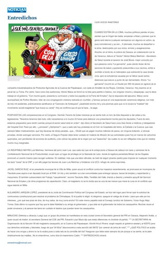 Entredichos
                                                                                                 LUIS OCEJO MARTÍNEZ




                                                                                                 CUANDO ESTÁN EN LA CIMA, muchos políticos pierden el piso,
                                                                                                 sienten que la Virgen les habla; empiezan a flotar y piensan que la
                                                                                                 gloria será eterna (cualquier semejanza con algunos en activo, es
                                                                                                 pura coincidencia) y ya ven... A plomada, muchos se despeñan a
                                                                                                 la sima, destrozados por sus vicios, errores y exageraciones.
                                                                                                 Anoche, en el Istmo, la policía de Oaxaca, en colaboración con la
                                                                                                 de Veracruz, detuvo al "doctor" Héctor Matus Martínez --Secretario
                                                                                                 de Salud durante el sexenio de José Murat- mejor conocido por
                                                                                                 sus paisanos como "La garnacha", pues siendo titular de los
                                                                                                 servicios de salud y queriendo presumirles a sus vecinos, arribó a
                                                                                                 Juchitán a bordo de un helicóptero que sobrevoló la casa donde
                                                                                                 vivía, pero la turbulencia causada por la hélice causó tantos
                                                                                                 destrozos que estuvo a punto de ser demandado. Ahora, "La
                                                                                                 garnacha" incurrió en un fraude por 350 mil pesos en agravio de la
compañía Industrializadora de Productos Agrícolas de la Cuenca del Papaloapan, con sede en Amatlán de los Reyes, Córdoba, Veracruz. Hoy duerme en el
penal de La Toma. Por cierto, hace como tres audiencias, Héctor Matus se formó en la lista para pedirle a Gabino, con singular cinismo y desparpajo, que le diera
trabajo en el gobierno. "Con mucho gusto; presenta tu currículum y todos tus papeles en la Feria del Empleo", fue la respuesta del ejecutivo. Matus venía
acompañado de Porfirio Montero, líder de una congregación cristiana radicada en Juchitán, y famoso porque en una espectacular ceremonia religiosa, con más
de tres mil asistentes, prácticamente santificaron al "Carnicero de Antequera", pasándole encima mil y una pócimas para que no lo tocara la "maldad" del
movimiento social-magisterial "que busca su caída". Hoy se confirma que el que la hace... la paga.


POSPUESTAS LAS comparecencias en el Congreso, Germán Tenorio de todas maneras ya se siente todo un toro de lidia dispuesto a dar pelea a los
legisladores. "Nosotros tenemos listo todo; sólo necesitamos a lo mucho 24 horas para elaborar una presentación bonita para los diputados. Fuera de esto,
estamos preparados para rendir cuentas porque el sector salud está en orden", dijo ufano el Secretario de Salud hace unos días frente a médicos y trabajadores
del Hospital Civil. Pasó por alto --¿amnesia? ¿Alzheimer?-- que a cada rato hay protestas en el Civil, en hospitales del Istmo, la Cañada o la Cuenca; que casi
siempre faltan medicamentos; que hay decenas de obras paradas...que... Olvidó que se pagan muchos millones de pesos, sin ninguna licitación, a clínicas
privadas, donde subrogan servicios. Por cierto, el Seguro Popular debe tener cuidado en materia de difusión de sus actividades pues hoy en manos de cartuchos
quemados, aún pendientes de acciones de auditoría, y les cobran las perlas de la virgen por sus "asesorías", las cuales no se ven reflejadas más que en medios
mucho muy marginales.


LA INSUFRIBLE MAYRA Luis Martínez, hermana del porro Juan Luis, que cada vez que se le antoja pone a Oaxaca de cabeza con taxis y camiones de la
Confederación Nacional de la Productividad, ocupó ayer un lugar de privilegio en la Alameda de León, donde la regidora perredista Miriam de los Ángeles
promovió un evento masivo para recoger suéteres. En realidad, más que una labor altruista, se trató de seguir picando piedra para imponer en cualquier momento
los taxis "rosas" de la CNP, y con ello pagar los favores de Juan Luis Martínez y fortalecer a la UCO, refugio de varios expriístas.


JACIEL GARCÍA RUIZ, el ex presidente municipal de la Villa de Mitla, quien azuzó el conflicto contra los maestros recientemente, se promueve en municipios de
Tlacolula pues aspira a ser diputado local por el PAN. Un día y otro también va a las comunidades para entregar apoyos, becas de empleo y capacitación y
maquinaria. El también subsecretario del Trabajo "casualmente", recorre Tlacolula, Mitla, Teotitlán del Valle, tirando a diestra y siniestra apoyo$ del Servicio
Nacional de Empleo y de otros programas de capacitación. Claro, al magisterio no se le olvida que es una de las manos que mece la cuna en el conflicto que
sigue latente en Mitla.


ALEJANDRO JARQUIN LOPEZ, presidente de la Junta de Coordinación Política del Congreso del Estado, se hizo del rogar para firmar ayer la solicitud de
controversia constitucional para resolver el problema de Chimalapas. Si el pueblo lo eligió -lo elegimos, asegura el colega de al lado-- para que vele por los
intereses, ¿por qué esa pose de diva, de muy salsa, de muy zurra-ancho? En este mismo papelito está el Consejo Jurídico de Gobierno, Víctor Hugo Alejo
Torres. Este último no supone que hay que le debe fidelidad a su amigo el gobernador, y que éste es el gobernador de todos los oaxaqueños. Muchas veces el
poder envanece y al parecer les tiene sin cuidado el destino que puedan tener los oaxaqueños.


MINUCIAS.-Defensa a ultranza.-Luego que un grupo de priistas se manifestara en esta ciudad contra el Secretario general del PRI en Oaxaca, Alejandro Avilés, a
quien acusó de traidor, el secretario General del CDE del PRI, Eduardo Loyo Maza dijo que estas diferencias no dividirán al partido. *** LA SECRETARIA de
Organización de la Sección 59 del magisterio oaxaqueño, en la Cuenca del Papaloapan, Xóchitl Arcuri Rivera, exigió respeto al gobierno estatal y al IEEPO para
sus derechos sindicales y laborales, luego de que "el Kitus" desconociera a esta sección del SNTE "por carecer de toma de nota". *** ¿QUÉ POLITICO se acaba
de hacer una cirugía y ahora no se la acaba pues a cada rato es la comidilla del día? Aseguran que debe estar siempre de pie porque si se sienta, se le jalan
drásticamente las mejillas...No le entendimos, como dice el maestrísimo Catón. *** ENTREDICHOS volverá.


entredichos@hotmail.com
 