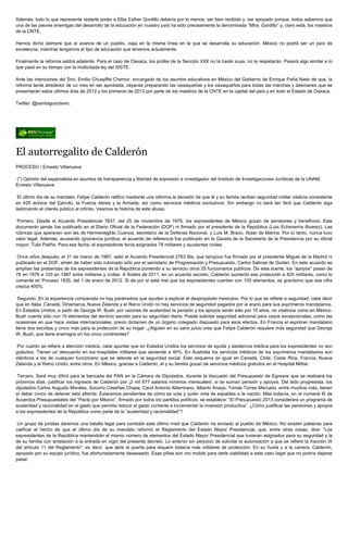 Además, todo lo que represente restarle poder a Elba Esther Gordillo debería por lo menos, ser bien recibido y, ser apoyado porque, todos sabemos que
una de las peores enemigas del desarrollo de la educación en nuestro país ha sido precisamente la denominada “Mtra. Gordillo” y, claro está, los maistros
de la CNTE.

Hemos dicho siempre que el avance de un pueblo, viaja en la misma línea en la que se desarrolla su educación. México no podrá ser un país de
excelencia, mientras tengamos el tipo de educación que tenemos actualmente.

Finalmente la reforma saldrá adelante. Para el caso de Oaxaca, los profes de la Sección XXII no la harán suya, no la respetarán. Pasará algo similar a lo
que pasó en su tiempo con la multicitada ley del ISSTE.

Ante las intenciones del Srio. Emilio Chuayffet Chemor, encargado de los asuntos educativos en México del Gobierno de Enrique Peña Nieto de que, la
reforma tarde alrededor de un mes en ser aprobada; váyanse preparando las oaxaqueñas y los oaxaqueños para todas las marchas y desmanes que se
presentarán estos últimos días de 2012 y los primeros de 2013 por parte de los maistros de la CNTE en la capital del país y en todo el Estado de Oaxaca.

Twitter: @santiagooctavio.




El autorregalito de Calderón
PROCESO / Ernesto Villanueva

(*) Opinión del especialista en asuntos de transparencia y libertad de expresión e investigador del Instituto de Investigaciones Jurídicas de la UNAM,
Ernesto Villanueva

 El último día de su mandato, Felipe Calderón ratificó mediante una reforma la decisión de que él y su familia reciban seguridad militar vitalicia consistente
en 425 activos del Ejército, la Fuerza Aérea y la Armada, así como servicios médicos exclusivos. Sin embargo no será tan fácil que Calderón siga
lastimando el interés público al infinito. Veamos la historia de este abuso.

 Primero. Desde el Acuerdo Presidencial 7637, del 25 de noviembre de 1976, los expresidentes de México gozan de pensiones y beneficios. Este
documento jamás fue publicado en el Diario Oficial de la Federación (DOF) ni firmado por el presidente de la República (Luis Echeverría Álvarez). Las
rúbricas que aparecen son las de Hermenegildo Cuenca, secretario de la Defensa Nacional, y Luis M. Bravo, titular de Marina. Por lo tanto, nunca tuvo
valor legal. Además, acusando ignorancia jurídica, el acuerdo de referencia fue publicado en la Gaceta de la Secretaría de la Presidencia por su oficial
mayor, Tulio Patiño. Para esa fecha, el expresidente tenía asignados 78 militares y ayudantes civiles.

 Once años después, el 31 de marzo de 1987, salió el Acuerdo Presidencial 2763 Bis, que tampoco fue firmado por el presidente Miguel de la Madrid ni
publicado en el DOF, amén de haber sido rubricado sólo por el secretario de Programación y Presupuesto, Carlos Salinas de Gortari. En este acuerdo se
amplían las prebendas de los expresidentes de la República poniendo a su servicio otros 25 funcionarios públicos. De esta suerte, los “apoyos” pasan de
78 en 1976 a 103 en 1987 entre militares y civiles. A finales de 2011, en un acuerdo secreto, Calderón aumentó esa protección a 425 militares, como lo
comenté en Proceso 1835, del 1 de enero de 2012. Si de por sí está mal que los expresidentes cuenten con 103 elementos, es gravísimo que esa cifra
crezca 400%.

 Segundo. En la experiencia comparada no hay parámetros que ayuden a explicar el despropósito mexicano. Por lo que se refiere a seguridad, cabe decir
que en Italia, Canadá, Dinamarca, Nueva Zelanda y el Reino Unido no hay servicios de seguridad pagados por el erario para sus exprimeros mandatarios.
En Estados Unidos, a partir de George W. Bush, por razones de austeridad la pensión y los apoyos serán sólo por 10 años, no vitalicios como en México.
Bush cuenta sólo con 15 elementos del servicio secreto para su seguridad diaria. Puede solicitar seguridad adicional para casos excepcionales, como las
ocasiones en que hace visitas internacionales, previo dictamen de un órgano colegiado dispuesto para esos efectos. En Francia el exprimer mandatario
tiene dos escoltas y cinco más para la protección de su hogar. ¿Alguien en su sano juicio cree que Felipe Calderón requiere más seguridad que George
W. Bush, que tiene enemigos en los cinco continentes?

 Por cuanto se refiere a atención médica, cabe apuntar que en Estados Unidos los servicios de ayuda y asistencia médica para los expresidentes no son
gratuitos. Tienen un descuento en los hospitales militares que asciende a 40%. En Australia los servicios médicos de los exprimeros mandatarios son
idénticos a los de cualquier funcionario que se atiende en la seguridad social. Este esquema es igual en Canadá, Chile, Costa Rica, Francia, Nueva
Zelanda y el Reino Unido, entre otros. En México, gracias a Calderón, él y su familia gozan de servicios médicos gratuitos en el Hospital Militar.

Tercero. Será muy difícil para la bancada del PAN en la Cámara de Diputados, durante la discusión del Presupuesto de Egresos que se realizará los
próximos días, justificar los ingresos de Calderón por ¡2 mil 677 salarios mínimos mensuales!, si se suman pensión y apoyos. Del lado progresista, los
diputados Carlos Augusto Morales, Socorro Ceseñas Chapa, Carol Antonio Altamirano, Alberto Anaya, Tomás Torres Mercado, entre muchos más, tienen
el deber cívico de detener esta afrenta. Estaremos pendientes de cómo se vota y quién vota de espaldas a la nación. Más todavía, en el numeral III de
Acuerdos Presupuestales del “Pacto por México”, firmado por todos los partidos políticos, se establece: “El Presupuesto 2013 considerará un programa de
austeridad y racionalidad en el gasto que permita reducir el gasto corriente e incrementar la inversión productiva”. ¿Cómo justificar las pensiones y apoyos
a los expresidentes de la República como parte de la “austeridad y racionalidad”?

 Un grupo de juristas daremos una batalla legal para combatir este último misil que Calderón ha enviado al pueblo de México. No existen palabras para
calificar el hecho de que el último día de su mandato reformó el Reglamento del Estado Mayor Presidencial, que, entre otras cosas, dice: “Los
expresidentes de la República mantendrán el mismo número de elementos del Estado Mayor Presidencial que tuvieran asignados para su seguridad y la
de su familia con antelación a la entrada en vigor del presente decreto. Lo anterior sin perjuicio de solicitar la autorización a que se refiere la fracción IX
del artículo 11 del Reglamento”; es decir, que abre la puerta para requerir todavía más militares de protección. En su huida y a la carrera, Calderón,
apoyado por su equipo jurídico, fue afortunadamente desaseado. Esas pifias son oro molido para darle viabilidad a este caso legal que no podría dejarse
pasar.
 