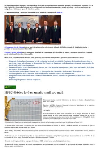 Su historial profesional tiene poca relación en áreas técnicas la secretaríay más con operación electoral y de la dirigencia estatal del PRI en
Baja California y Sonora. La instancia en la cual fue nombrado funciona como un enlace entre la secretaría y áreas normativas con las
delegaciones estatales, con apoyo de trámites y gestión.

En la siguiente imágen, a la derecha el funcionario con sus nuevos compañeros de Sagarpa.




El Semanario Zeta de Tijuana informó que Celaya Celaya fue recientemente delegado del PRI en el estado de Baja California Sur y
participó en la campaña electoral del 2012.

El diario Excelsior informó que el sonorense es licenciado en Economía por la Universidad de Sonora y cuenta con Maestría en Economía
por la Saint Louis University, Missouri, EU.

Otros de sus cargos han sido de diversos temas, pero muy poca relación con agricultura, ganadería, desarrollo rural y pesca:

       Diputado federal por Sonora en la LIV Legislatura, donde presidió la Comisión de Asuntos Fronterizos y
       participó como miembro de la Delegación del Congreso Mexicano en la Reuniones Interparlamentarias de
       México-EU y México-Guatemala.
       Fue coordinador general del Consejo Asesor para las Negociaciones Comerciales Internacionales de la hoy
       Secretaría de Economía
       Coordinador general del Consejo para la Desregulación Económica de la misma dependencia.
       Director general de la Comisión de Radiodifusión de la Secretaría de Gobernación.
       Fue presidente del Comité Directivo Estatal del PRI en Sonora, durante el gobierno de Armando López
       Nogales.
       Fue delegado general del PRI en Jalisco.




HSBC-México lavó en un año 4 mil 100 mdd

                                                                 Sólo desde Sinaloa envió mil 100 millones de dólares en efectivo a Estados Unidos
                                                                 entre 2006 y 2008

                                                                 Banxico y la CNBV alertaron al banco y le mostraron la grabación de un capo que
                                                                 afirmaba que allí se lavaba dinero.

                                                                  LA RAZON

                                                                 Aunque directivos de HSBC “eran conscientes” de los riesgos del lavado de dinero
                                                                 desde Sinaloa, el banco inglés permitió mover a Estados Unidos más de mil 100
                                                                 millones de dólares en efectivo provenientes del narcotráfico entre 2006 y 2008, donde
                                                                 eran blanqueados a través de la compra de propiedades.

Así estableció el Departamento de Justicia de ese país en la relatoría de hechos que presentó ante una Corte federal de Nueva York.

El informe detalla cómo HSBC fue utilizado para lavar dinero de los cárteles de Sinaloa, en México, y del Norte del Valle, en Colombia, sin que sus
directivos hicieran nada durante meses para evitarlo.

“Entre 2006 y 2008, HSBC México exportó más de mil 100 millones de dólares en efectivo desde Sinaloa a HSBC Bank Estados Unidos”, detalla el
escrito.

 Y advierte que, para no despertar sospecha, los capos diseñaron una caja que sin problema pasaba por el espacio libre de las ventanillas de las
sucursales; así no era mayor movimiento del cajero y el dinero no quedaba a la vista.

El escrito revela la grabación de un capo que identificaba a HSBC como el banco que utilizaba para lavar dinero.

Al descubrirse el caso, el gobierno de Estados Unidos sancionó al grupo bancario sólo con multas por mil 900 millones de dólares, vigilancia al banco y
algunos cargos administrativos.
 