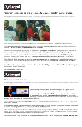 Postergan conclusión de juicio Televisa-Nicaragua; aceptan nuevas pruebas
La fiscalía presentó más elementos probatorios, entre los que se encuentran las llamadas realizadas por Raquel Alatorre Correa del 20 al 24 de agosto. La
aceptación de las evidencias provocan que la fiscalía otorgue tiempo para que la defensa se prepare.




Defensa de los mexicanos detenidos evalúa examina el expediente con las nuevas pruebas presentadas por la fiscalía. (Foto: @lopezismael/Twitter)

El juez Edgard Altamirano suspendió, hasta el próximo martes, el juicio a los 18 mexicanos que detuvieron a bordo de seis camionetas con el
logotipo de Televisa en Nicaragua, tras aceptar nuevas pruebas de la fiscalía.

Para este jueves estaba programado que finalizarían las comparecencias de dos testigos: Manuel Oporta, ingeniero que valoró el equipo para la
producción de productos televisivos de los vehículos; y el teniente Jorge Isaac Pérez, quien fue el encargado de dirigir la investigación.

Luego de la participación del ingeniero, la fiscalía presentó nuevas pruebas, entre las que se encuentra la originalidad de los pasaportes,
movimientos migratorios de los acusados desde 2008 y las llamadas realizadas por Raquel Alatorre Correa entre el 20 y el 24 de agosto.

El juez Altamirano admitió incorporar las nuevas pruebas pese protestas de la defensa, por lo que el proceso se reanudará hasta el martes 18 de
diciembre, para dar tiempo a los abogados de los acusados para evaluarlas. La postergación dejó pendiente la comparecencia del oficial Isaac
Pérez.

Una vez determinada la suspensión, el juez se trasladó a las oficinas de Auxilio Judicial, para examinar el interior de las seis camionetas tipo Van
en las que fueron detenidos los mexicanos.

(Con información de El Confidencial)




PGR analizará supuestas cartas de Amador Narcia

La PGR designó a peritos especializados en grafoscopía para que analicen las cartas decomisadas a los 18 mexicanos detenidos en Nicaragua, a fin de determinar
la autenticidad de las firmas que aparecen en ellas.



                                                        El vicepresidente de Información Nacional de Televisa, Amador Narcia (izq.), y una de las cartas
                                                        decomisadas en Nicaragua en la que aparece su supuesta firma (Foto: Especial)

                                                 La Procuraduría General de la República (PGR) designó a un grupo de peritos especializados
                                                 en grafoscopía para que examinen las cartas que fueron decomisadas a los 18 mexicanos
                                                 detenidos en Nicaragua, a fin de determinar si las firmas que aparecen en ellas efectivamente son
de Amador Narcia, vicepresidente de Información Nacional de Televisa.

Con base en fuentes ministeriales, el diario La Jornada informa que la Fiscalía nicaragüense ha solicitado dos veces a la PGR que inspeccione la
autenticidad de las rúbricas.

Las autoridades de Nicaragua tramitan dos expedientes ministeriales relacionados con el caso Televisa: la acusación penal contra los 18 mexicanos y
una denuncia interpuesta por la televisora por presunto uso indebido de emblemas y marcas.

El diario además refiere que en noviembre pasado la PGR envió a la Fiscalía nicaragüense “tres voluminosos folios de documentación”, en los que
se detalla que los 18 mexicanos no tienen registrados números de celular ni inscripciones en el seguro social, que los números telefónicos a los que
llamaron a México son de prepago y que no tienen relación laboral con Televisa.

La PGR también informó a su par nicaragüense que dos de los detenidos, Raquel Alatorre y Cecilio Torres, utilizaban pasaportes mexicanos falsos.
 
