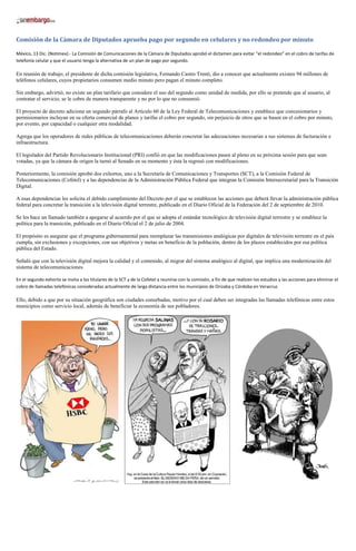 Comisión de la Cámara de Diputados aprueba pago por segundo en celulares y no redondeo por minuto

México, 13 Dic. (Notimex).- La Comisión de Comunicaciones de la Cámara de Diputados aprobó el dictamen para evitar “el redondeo” en el cobro de tarifas de
telefonía celular y que el usuario tenga la alternativa de un plan de pago por segundo.

En reunión de trabajo, el presidente de dicha comisión legislativa, Fernando Castro Trenti, dio a conocer que actualmente existen 94 millones de
teléfonos celulares, cuyos propietarios consumen medio minuto pero pagan el minuto completo.

Sin embargo, advirtió, no existe un plan tarifario que considere el uso del segundo como unidad de medida, por ello se pretende que al usuario, al
contratar el servicio, se le cobre de manera transparente y no por lo que no consumió.

El proyecto de decreto adiciona un segundo párrafo al Artículo 60 de la Ley Federal de Telecomunicaciones y establece que concesionarios y
permisionarios incluyan en su oferta comercial de planes y tarifas el cobro por segundo, sin perjuicio de otros que se basen en el cobro por minuto,
por evento, por capacidad o cualquier otra modalidad.

Agrega que los operadores de redes públicas de telecomunicaciones deberán concretar las adecuaciones necesarias a sus sistemas de facturación e
infraestructura.

El legislador del Partido Revolucionario Institucional (PRI) confió en que las modificaciones pasen al pleno en su próxima sesión para que sean
votadas, ya que la cámara de origen la turnó al Senado en su momento y ésta la regresó con modificaciones.

Posteriormente, la comisión aprobó dos exhortos, uno a la Secretaría de Comunicaciones y Transportes (SCT), a la Comisión Federal de
Telecomunicaciones (Cofetel) y a las dependencias de la Administración Pública Federal que integran la Comisión Intersecretarial para la Transición
Digital.

A esas dependencias les solicita el debido cumplimiento del Decreto por el que se establecen las acciones que deberá llevar la administración pública
federal para concretar la transición a la televisión digital terrestre, publicado en el Diario Oficial de la Federación del 2 de septiembre de 2010.

Se les hace un llamado también a apegarse al acuerdo por el que se adopta el estándar tecnológico de televisión digital terrestre y se establece la
política para la transición, publicado en el Diario Oficial el 2 de julio de 2004.

El propósito es asegurar que el programa gubernamental para reemplazar las transmisiones analógicas por digitales de televisión terrestre en el país
cumpla, sin exclusiones y excepciones, con sus objetivos y metas en beneficio de la población, dentro de los plazos establecidos por esa política
pública del Estado.

Señaló que con la televisión digital mejora la calidad y el contenido, al migrar del sistema analógico al digital, que implica una modernización del
sistema de telecomunicaciones.

En el segundo exhorto se invita a los titulares de la SCT y de la Cofetel a reunirse con la comisión, a fin de que realicen los estudios y las acciones para eliminar el
cobro de llamadas telefónicas consideradas actualmente de larga distancia entre los municipios de Orizaba y Córdoba en Veracruz.

Ello, debido a que por su situación geográfica son ciudades conurbadas, motivo por el cual deben ser integradas las llamadas telefónicas entre estos
municipios como servicio local, además de beneficiar la economía de sus pobladores.
 