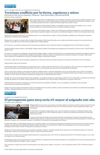 EN EL MARCO DE LA 24 AUDIENCIA PÚBLICA

Terminan conflicto por la tierra, zapotecos y mixes
PACTAN LA PAZ VILLA HIDALGO YALALAG Y SAN CRISTÓBAL CHICHICAXTEPEC
OCTAVIO VÉLEZ ASCENCIO

                                             Ante el gobernador Gabino Cué Monteagudo, las autoridades municipales y agrarias de los pueblos zapoteco y mixe
                                             Villa Hidalgo Yalalag y San Cristóbal Chichicaxtepec, perteneciente a la región de la Sierra Norte, suscribieron ayer
                                             un convenio para poner terminar un conflicto de límites surgido hace más de 70 años.

                                             Durante la Vigésima Cuarta Audiencia Pública, el mandatario convocó a las dos comunidades a vivir y convivir
                                             porque solamente así se podrá alcanzar la paz y el progreso anhelado por todos.

                                             El munícipe de Villa Hidalgo Yalalag, Tonatiuh Chino Monterrubio agradeció la disposición y el acompañamiento de
                                             la administración estatal para llegar a una solución a este diferendo surgido en 1943 con la comunidad vecina mixe.

Expuso que el acuerdo permitirá a su municipalidad contar con su carpeta básica y acceder a recursos federales y estatales para el desarrollo de proyectos
productivos en beneficio de sus habitantes.

Mientras tanto, el agente municipal de San Cristóbal Chichicaxtepec, Pablo Suárez Hope dijo que su pueblo está contento porque por fin se pudo terminar el
conflicto con el pueblo vecino ante el interés del gobernador Cué Monteagudo.

En el convenio, se acuerda la colocación de 64 mojoneras para delimitar la línea territorial de ambas municipalidades de seis mil 491metros de longitud.

También otorgará sustento jurídico a Villa Hidalgo Yalalag y Santa Cristóbal Chichicaxtepec para regularización la posesión de la tierra ante el Tribunal Unitario
Agrario (TUA).

El acuerdo, fue firmado por el presidente municipal de Villa Hidalgo Yalalag, Tonatiuh Chino Monterrubio y el representante comunal Noé chino Miguel. Asimismo,
así como por el agente municipal de San Cristóbal Chichicaxtepec, Fidel Ruiz Jiménez y el presidente del Comisariado de Bienes Comunales, Pablo Suárez
Hope, además por el presidente de la Junta de Conciliación Agraria, Carlos Moreno Derbez.

El convenio, surgió de las mesas de diálogo impulsadas por la Secretaría General de Gobierno para que se solucionara el conflicto en forma conciliatoria.

Atiende Gabino más de 300 comisiones

El Gobernador Gabino Cué Monteagudo, encabezó este jueves, la última Audiencia Pública del año 2012, la vigésima cuarta, donde se da cumplimiento a este
ejercicio democrático que fue instrumentado desde el inicio de su administración para escuchar las necesidades de la ciudadanía.

Como lo marca la ley respectiva, este sistema de atención ciudadana directa, continuará replicándose una vez al mes del próximo año -afirmó el mandatario-
después de atender personalmente a la última comisión de las 35 que le tocó escuchar, procedente de la población Rosario Ibarra de Piedra, del municipio de
Tuxtepec, con el fin de que se canalice su demanda de regularización de este asentamiento humano.

Durante casi ocho horas de atención directa a los ciudadanos, se canalizaron peticiones y demandas de atención de 314 oaxaqueñas y oaxaqueños provenientes
de todas las regiones de la entidad, quienes presentaron 420 solicitudes en los rubros de salud, infraestructura y educación, entre otros.

Además, 290 personas fueron canalizadas a las mesas de funcionarios estatales y federales, y por su complejidad, 35 solicitudes fueron atendidas
personalmente por el gobernante oaxaqueño.

Desde el inicio de su gestión administrativa, Gabino Cué estableció este encuentro ciudadano, donde acompañado de los titulares de las dependencias públicas
estatales y delegados federales evaluó los avances de su gobierno.




GABINO CUÉ MONTEAGUDO:

El presupuesto para 2013 sería 2% mayor al asignado este año
OCTAVIO VELEZ ASCENCIO

                                              Oaxaca, Oax.- El presupuesto que aprobaría el Congreso federal para Oaxaca durante el ejercicio fiscal 2013 sería
                                              un dos por ciento mayor al concedido este año de 47 mil millones de pesos, informó el gobernador Gabino Cué
                                              Monteagudo.

                                              En entrevista, el mandatario estatal sostuvo que si bien los diputados oaxaqueños de diferentes partidos están
                                              gestionando la asignación de 100 mil millones de pesos, no existen las condiciones económicas en el país para
                                              alcanzar este monto.

                                           Expuso el gobernador del estado que el paquete económico presentado por el gobierno del presidente Enrique
                                           Peña Nieto para alcanzar un déficit fiscal de cero por ciento a fin de equilibrar las finanzas públicas, a través de una
depuración del gasto y de no aumentar impuestos, no permitirá un incremento en el presupuesto para Oaxaca.

El gobernador Gabino Cué Monteagudo expresó que su gobierno presentó una propuesta de presupuesto al entonces equipo de transición del gobierno federal
entrante y recientemente al jefe del Ejecutivo federal, Enrique Peña Nieto, una vez asumida la Presidencia de la República, donde se incluyen proyectos
estratégicos encaminados a revertir la marginación y la pobreza en Oaxaca.

Resaltó que el nuevo gobierno federal se comprometió a respaldar a Oaxaca y los demás estados del Sur-Sureste, por la necesidad de atenuar los índices de
marginación y pobreza en las tres entidades, aunque no hubo un compromiso puntual.

De este modo, consideró que el Congreso federal aprobaría un presupuesto para el 2013 similar al asignado este año de 47 mil millones de pesos o en su caso,
uno mayor en uno o dos por cientos.

Cué Monteagudo dijo que el presupuesto tal vez se incrementaría con asignaciones extraordinarias dejadas por los diputados para inversiones específicas para el
Fondo Nacional Regional (Fonregión), cultura y deporte.

"Eso nos daría un margen para crecer (en el presupuesto), pero tengo que ser objetivo y muy claro, no veo que podamos alcanzar 100 mil millones de pesos",
señaló.

Confía GCM en el proceso legal sobre la controversia constitucional
 