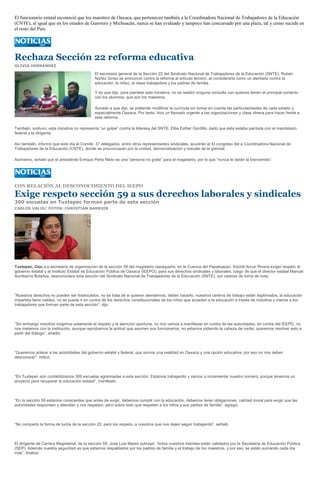 El funcionario estatal reconoció que los maestros de Oaxaca, que pertenecen también a la Coordinadora Nacional de Trabajadores de la Educación
(CNTE), al igual que en los estados de Guerrero y Michoacán, nunca se han evaluado y tampoco han concursado por una plaza, tal y como sucede en
el resto del País.




Rechaza Sección 22 reforma educativa
OLIVIA HERNÁNDEZ

                                            El secretario general de la Sección 22 del Sindicato Nacional de Trabajadores de la Educación (SNTE), Rubén
                                            Núñez Ginez se pronunció contra la reforma al artículo tercero, al considerarla como un atentado contra la
                                            educación, la niñez, la clase trabajadora y los padres de familia.

                                            Y es que dijo, para plantear esta iniciativa, no se realizó ninguna consulta con quienes tienen el principal contacto
                                            con los alumnos, que son los maestros.

                                            Aunado a que dijo, se pretende modificar la currícula sin tomar en cuenta las particularidades de cada estado y
                                            especialmente Oaxaca. Por tanto, hizo un llamado urgente a las organizaciones y clase obrera para hacer frente a
                                            esta reforma.

También, sostuvo, esta iniciativa no representa “un golpe” contra la lideresa del SNTE, Elba Esther Gordillo, dado que ésta estaba pactada con el mandatario
federal y la dirigente.

Así también, informó que este día el Comité, 37 delegados, entre otros representantes sindicales, acudirán al XI congreso del a Coordinadora Nacional de
Trabajadores de la Educación (CNTE), donde se pronunciarán por la unidad, democratización y rescate de la gremial.

Asimismo, señaló que el presidente Enrique Peña Nieto es una “persona no grata” para el magisterio, por lo que “nunca le darán la bienvenido”.




CON RELACIÓN AL DESCONOCIMIENTO DEL IEEPO

Exige respeto sección 59 a sus derechos laborales y sindicales
300 escuelas en Tuxtepec forman parte de esta sección
CARLOS VALIS/ FOTOS: CHRISTIAN BARRIOS




Tuxtepec, Oax.-La secretaria de organización de la sección 59 del magisterio oaxaqueño, en la Cuenca del Papaloapan, Xóchitl Arcuri Rivera exigió respeto al
gobierno estatal y al Instituto Estatal de Educación Pública de Oaxaca (IEEPO), para sus derechos sindicales y laborales, luego de que el director estatal Manuel
Iturribarría Bolaños, desconociera esta sección del Sindicato Nacional de Trabajadores de la Educación (SNTE), por carecer de toma de nota.



“Nuestros derechos no pueden ser trastocados, no se trata de si quieren atendernos, deben hacerlo, nuestros centros de trabajo están legitimados, la educación
impartida tiene validez, no se puede ir en contra de los derechos constitucionales de los niños que acceden a la educación a través de nosotros y menos a los
trabajadores que forman parte de esta sección”, dijo.



“Sin embargo nosotros exigimos solamente el respeto y la atención oportuna, no nos vamos a manifestar en contra de las autoridades, en contra del IEEPO, no
nos metemos con la institución, aunque reprobamos la actitud que asumen sus funcionarios, no estamos pidiendo la cabeza de nadie, queremos resolver esto a
partir del diálogo”, añadió.



“Queremos aclarar a las autoridades del gobierno estatal y federal, que somos una realidad en Oaxaca y una opción educativa, por eso no nos deben
desconocer”, indicó.



“En Tuxtepec aún contabilizamos 300 escuelas agremiadas a esta sección. Estamos trabajando y vamos a incrementar nuestro número, porque tenemos un
proyecto para recuperar la educación estatal”, manifestó.



“En la sección 59 estamos conscientes que antes de exigir, debemos cumplir con la educación, debemos tener obligaciones, calidad moral para exigir que las
autoridades respondan y atiendan y nos respeten, pero sobre todo que respeten a los niños y sus padres de familia”, agregó.



“No comparto la forma de lucha de la sección 22, pero los respeto, a nosotros que nos dejen seguir trabajando”, señaló.



El dirigente de Carrera Magisterial, de la sección 59, José Luis Mares subrayó: “todos nuestros trámites están validados por la Secretaría de Educación Pública
(SEP). Además nuestra seguridad es que estamos respaldados por los padres de familia y el trabajo de los maestros, y por eso, se están sumando cada día
más”, finalizó.
 