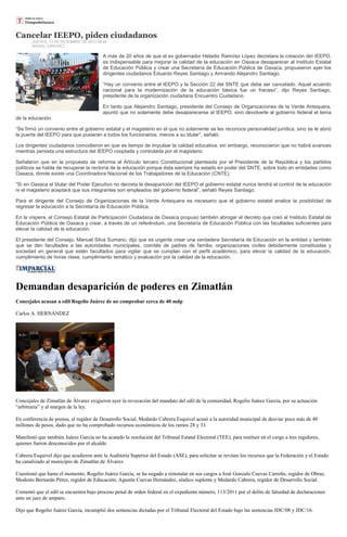 Cancelar IEEPO, piden ciudadanos
       JUEVES, 13 DE DICIEMBRE DE 2012 06:49
       MISAEL SÁNCHEZ

                                          A más de 20 años de que el ex gobernador Heladio Ramírez López decretara la creación del IEEPO,
                                          es indispensable para mejorar la calidad de la educación en Oaxaca desaparecer al Instituto Estatal
                                          de Educación Pública y crear una Secretaría de Educación Pública de Oaxaca, propusieron ayer los
                                          dirigentes ciudadanos Eduardo Reyes Santiago y Armando Alejandro Santiago.

                                          “Hay un convenio entre el IEEPO y la Sección 22 del SNTE que debe ser cancelado. Aquel acuerdo
                                          nacional para la modernización de la educación básica fue un fracaso”, dijo Reyes Santiago,
                                          presidente de la organización ciudadana Encuentro Ciudadano.

                                          En tanto que Alejandro Santiago, presidente del Consejo de Organizaciones de la Verde Antequera,
                                          apuntó que no solamente debe desaparecerse al IEEPO, sino devolverle al gobierno federal el tema
de la educación.

“Se firmó un convenio entre el gobierno estatal y el magisterio en el que no solamente se les reconoce personalidad jurídica, sino se le abrió
la puerta del IEEPO para que pusieran a todos los funcionarios, menos a su titular”, señaló.

Los dirigentes ciudadanos coincidieron en que es tiempo de impulsar la calidad educativa; sin embargo, reconocieron que no habrá avances
mientras persista una estructura del IEEPO cooptada y controlada por el magisterio.

Señalaron que en la propuesta de reforma al Artículo tercero Constitucional planteada por el Presidente de la República y los partidos
políticos se habla de recuperar la rectoría de la educación porque ésta siempre ha estado en poder del SNTE, sobre todo en entidades como
Oaxaca, donde existe una Coordinadora Nacional de los Trabajadores de la Educación (CNTE).

“Si en Oaxaca el titular del Poder Ejecutivo no decreta la desaparición del IEEPO el gobierno estatal nunca tendrá el control de la educación
ni el magisterio aceptará que sus integrantes son empleados del gobierno federal”, señaló Reyes Santiago.

Para el dirigente del Consejo de Organizaciones de la Verde Antequera es necesario que el gobierno estatal analice la posibilidad de
regresar la educación a la Secretaría de Educación Pública.

En la víspera, el Consejo Estatal de Participación Ciudadana de Oaxaca propuso también abrogar el decreto que creó al Instituto Estatal de
Educación Pública de Oaxaca y crear, a través de un referéndum, una Secretaría de Educación Pública con las facultades suficientes para
elevar la calidad de la educación.

El presidente del Consejo, Manuel Silva Sumano, dijo que es urgente crear una verdadera Secretaría de Educación en la entidad y también
que se den facultades a las autoridades municipales, comités de padres de familia, organizaciones civiles debidamente constituidas y
sociedad en general que estén facultados para vigilar que se cumplan con el perfil académico, para elevar la calidad de la educación,
cumplimiento de horas clase, cumplimiento temático y evaluación por la calidad de la educación.




Demandan desaparición de poderes en Zimatlán
Concejales acusan a edil Rogelio Juárez de no comprobar cerca de 40 mdp

Carlos A. HERNÁNDEZ




Concejales de Zimatlán de Álvarez exigieron ayer la revocación del mandato del edil de la comunidad, Rogelio Juárez García, por su actuación
“arbitraria” y al margen de la ley.

En conferencia de prensa, el regidor de Desarrollo Social, Medardo Cabrera Esquivel acusó a la autoridad municipal de desviar poco más de 40
millones de pesos, dado que no ha comprobado recursos económicos de los ramos 28 y 33.

Manifestó que también Juárez García no ha acatado la resolución del Tribunal Estatal Electoral (TEE), para restituir en el cargo a tres regidores,
quienes fueron desconocidos por el alcalde.

Cabrera Esquivel dijo que acudieron ante la Auditoría Superior del Estado (ASE), para solicitar se revisen los recursos que la Federación y el Estado
ha canalizado al municipio de Zimatlán de Álvarez.

Cuestionó que hasta el momento, Rogelio Juárez García, se ha negado a reinstalar en sus cargos a José Gonzalo Cuevas Carreño, regidor de Obras;
Modesto Bernardo Pérez, regidor de Educación; Agustín Cuevas Hernández, síndico suplente y Medardo Cabrera, regidor de Desarrollo Social.

Comentó que el edil se encuentra bajo proceso penal de orden federal en el expediente número, 113/2011 por el delito de falsedad de declaraciones
ante un juez de amparo.

Dijo que Rogelio Juárez García, incumplió dos sentencias dictadas por el Tribunal Electoral del Estado bajo las sentencias JDC/08 y JDC/16.
 