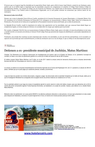 El tercero que es el aspecto legal fue abordado por la especialista Zárate Apak, quien refirió el marco legal federal y estatal de este fenómeno, quien
explicó que en el ámbito legal es importante que las autoridades conozcan sus competencias al consultar el Código Penal Federal, Código de
Procedimientos Penales, Ley General de Salud, Ley de Extinción de Dominio, Ley Federal para la Prevención e Identificación de Recursos de
Procedencia Ilícita y Ley Federal contra la Delincuencia Organizada, con lo cual podrán sustentar las actuaciones que realicen dentro de sus
municipios.

Reconocen Labor de la PGJE

Durante este evento la diputada Clarivel Rivera Castillo, presidenta de la Comisión Permanente de Asuntos Municipales y el diputado Martin Vela
Gil, presidente de la Comisión Permanente de Protección Civil, entregaron un reconocimiento a Mónica Zárate Apak, titular de la Dirección de
Promoción y Prevención de la Cultura de la Legalidad de la Procuraduría General de Justicia del Estado, por su labor de promoción.

La diputada Rivera Castillo, resaltó la importancia de realizar esta capacitación con las autoridades, para que conozcan hasta dónde llegan sus
competencias legales, al mismo tiempo de informar a la sociedad sobre los riesgos que implican para la juventud.

Por su parte, el diputado Vela Gil, hizo un reconocimiento al trabajo de Mónica Zárate Apak, quien se ha dado a la tarea de profundizar en este tema
y ejemplo de ello es la iniciativa de reforma al Artículo 58 del Código Penal que permitirá dar terapias de rehabilitación a procesados dependientes de
las drogas.

Finalmente, esta jornada dijo constituye un paso importante para vincular a las autoridades, en este caso del área metropolitana, con la sociedad y en
especial con la juventud que ante la desinformación y la falta de orientación caen en el uso de drogas, lo que se refleja en una descomposición social.




Detienen a ex- presidente municipal de Juchitán, Matus Martínez
Córdoba, Ver.-Elementos de la Agencia Veracruzana de Investigaciones de tuvieron ayer en el Estado de Oaxaca, al ex- presidente municipal de
Juchitán, en base a una orden de aprehensión girada en su contra por el delito de fraude de más de 350 mil pesos.

El médico cirujano Héctor Matus Martínez, de 61 años, en el año 2011 realizó la compra venta de mercancía diversa para su empresa denominada
farmacia del Istmo de Tehuantepec por más de un millón de pesos.




La compra, la realizó en la empresa Industrializadora de Productos Agrícolas de la Cuenca del Papaloapan S.A. de C.V. quedando un adeudo de 350 mil
pesos, cantidad que ya no pudo pagar por cuestiones políticas, sociales y económicas.




Luego de tratar de conciliar con el ahora denunciado y negarse a pagar, fue denunciado ante la autoridad ministerial por el delito de fraude, delito por el
que la Investigación Ministerial fue consignada ante el juzgado tercero de primera instancia con residencia en la Toma.




Fue la autoridad judicial la que luego de revisar el expediente ejercitó la acción penal en contra del médico cirujano para que elementos de la AVI al
mando del primer comandante regional Tomás Espinosa Hernández, se trasladaran a la ciudad de Juchitán, Oaxaca, para detener al ex- alcalde Héctor
Matus Martínez.




Mediante orden de aprehensión con causa penal 200/2012, los efectivos policiacos detuvieron a esta persona, a la que ayer presentaron en esta ciudad
para después ser trasladada y recluida en el penal regional de la Toma, en donde se le iniciará proceso penal por dicho delito.




                                   www.hotelarcoiris.com
 