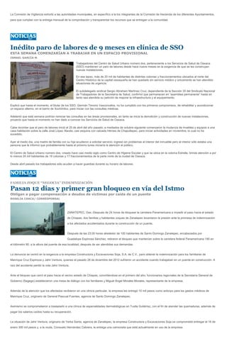 La Comisión de Vigilancia exhortó a las autoridades municipales, en específico a la los integrantes de la Comisión de Hacienda de los diferentes Ayuntamientos,
para que cumplan con la entrega mensual de la comprobación y transparentar los recursos que se entregan a la comunidad.




Inédito paro de labores de 9 meses en clínica de SSO
ESTA SEMANA COMENZARÍAN A TRABAJAR EN UN ESPACIO PROVISIONAL
ISMAEL GARCÍA M.

                                                     Trabajadores del Centro de Salud Urbano número dos, perteneciente a los Servicios de Salud de Oaxaca
                                                     (SSO) mantienen un paro de labores desde hace nueve meses en la exigencia de que se les construyan
                                                     nuevas instalaciones.

                                                     En ese lapso, más de 20 mil de habitantes de distintas colonias y fraccionamientos ubicados al norte del
                                                     Centro Histórico de la capital oaxaqueña se han quedado sin servicio médico y únicamente se han atendido
                                                     situaciones de urgencia.

                                                     El subdelegado sindical Sergio Abraham Martínez Cruz, dependiente de la Sección 35 del Sindicato Nacional
                                                     de Trabajadores de la Secretaría de Salud, confirmó que permanecen en “asamblea permanente” hasta en
                                                     tanto sea atendida su petición de mejorar la infraestructura y el equipamiento.

Explicó que hasta el momento, el titular de los SSO, Germán Tenorio Vasconcelos, no ha cumplido con los primeros compromisos, de rehabilitar y acondicionar
un espacio alterno, en el barrio de Xochimilco, para iniciar con las consultas médicas.

Adelantó que está semana podrían reiniciar las consultas en las áreas provisionales, en tanto se inicia la demolición y construcción de nuevas instalaciones,
proyecto que hasta el momento no han dado a conocer los Servicios de Salud de Oaxaca.

Cabe recordar que el paro de labores inició el 25 de abril del año pasado; a mediados de octubre siguiente comenzaron la mudanza de muebles y equipos a una
casa habitación sobre la calle José López Alavés, casi esquina con calzada Héroes de Chapultepec, para iniciar actividades en noviembre, lo cual no ha
sucedido.

Ayer al medio día, una madre de familia con su hija acudieron a solicitar servicio; ingresó sin problemas al interior del inmueble pero al interior sólo estaba una
persona que le informó que probablemente hasta el próximo lunes iniciaría la atención al público.

El Centro de Salud Urbano número dos, creado hace casi medio siglo como Centro de Higiene Escolar y que se ubica en la colonia Estrella, brinda atención a por
lo menos 24 mil habitantes de 19 colonias y 17 fraccionamientos de la parte norte de la ciudad de Oaxaca.

Desde abril pasado los trabajadores sólo acuden a hacer guardias durante su horario de labores.




FAMILIA ZOQUE “NEGOCIA” INDEMNIZACIÓN

Pasan 12 días y primer gran bloqueo en vía del Istmo
Obligan a pagar compensación a deudos de víctimas por caída de un puente
ROSELIA CHACA/ CORRESPONSAL




                                              ZANATEPEC, Oax.-Después de 24 horas de bloquear la carretera Panamericana e impedir el paso hacia el estado
                                              de Chiapas, dos familias y habitantes zoques de Zanatepec levantaron la presión ante la promesa de indemnización
                                              a los afectados accidentados durante la construcción de un puente.


                                              Después de las 23:00 horas alrededor de 100 habitantes de Santo Domingo Zanatepec, encabezados por
                                              Guadalupe Espinosa Sánchez, retiraron el bloqueo que mantenían sobre la carretera federal Panamericana 190 en
el kilómetro 90, a la altura del puente de esa localidad, después de ser atendidas sus demandas.


La denuncia se centró en la exigencia a la empresa Constructora y Excavaciones Soja, S.A. de C.V., para obtener la indemnización para los familiares de
Manrique Cruz Espinoza y Jahir Ventura, quienes el pasado 28 de diciembre del 2012 sufrieron un accidente cuando trabajaban en un puente en construcción. A
raíz del accidente perdió la vida Jahir Ventura.


Ante el bloqueo que cerró el paso hacia el vecino estado de Chiapas, convirtiéndose en el primero del año, funcionarios regionales de la Secretaría General de
Gobierno (Segego) establecieron una mesa de diálogo con los familiares y Miguel Ángel Morales Morales, representante de la empresa,


Además de la atención que los afectados recibieron en una clínica particular, la empresa les entregó 10 mil pesos como anticipo para los gastos médicos de
Manrique Cruz, originario de General Pascual Fuentes, agencia de Santo Domingo Zanatepec.


Asimismo se comprometieron a trasladarlo a una clínica de especialidades dermatológicas en Tuxtla Gutiérrez, con el fin de atender las quemaduras, además de
pagar los salarios caídos hasta su recuperación.


La situación de Jahir Ventura, originario de Yerba Santa, agencia de Zanatepec, la empresa Constructora y Excavaciones Soja se comprometió entregar el 16 de
enero 300 mil pesos y, a la viuda, Consuelo Hernández Cabrera, la entrega una camioneta que está actualmente en uso de la empresa.
 