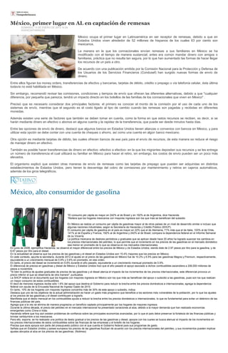 México, primer lugar en AL en captación de remesas
         DOMINGO, 13 DE ENERO DE 2013 14:24
         AGENCIA/FINANZAS

                                                           México ocupa el primer lugar en Latinoamérica en ser receptor de remesas, debido a que en
                                                           Estados Unidos viven alrededor de 52 millones de hispanos de los cuales 63 por ciento son
                                                           mexicanos.

                                                           La manera en la que los connacionales envían remesas a sus familiares en México se ha
                                                           modificado con el tiempo de manera sustancial; antes era común mandar dinero con amigos o
                                                           familiares, práctica que no resulta tan segura, por lo que han aumentado las formas de hacer llegar
                                                           los recursos de un país a otro.

                                                           De acuerdo con una publicación emitida por la Comisión Nacional para la Protección y Defensa de
                                                           los Usuarios de los Servicios Financieros (Condusef) han surgido nuevas formas de envío de
                                                           dinero.

Entre ellos figuran los money orders, transferencias de efectivo y bancarias, tarjetas de débito, crédito o prepago o vía telefonía celular, ésta última
todavía no está habilitada en México.

Sin embargo, recomendó revisar las comisiones, condiciones y tiempos de envío que ofrecen las diferentes alternativas, debido a que "cualquier
diferencia, por pequeña que parezca, tendrá un impacto directo en los bolsillos de las familias de los connacionales que viven en México" .

Precisó que es necesario considerar dos principales factores: el primero es conocer el monto de la comisión por el uso de cada uno de los
sistemas de envío, mientras que el segundo es el costo ligado al tipo de cambio cuando las remesas son pagadas y recibidas en diferentes
monedas.

Además existen una serie de factores que también se deben tomar en cuenta, como la forma en que estos recursos se reciben, es decir, si se
harán mediante dinero en efectivo o abonos en alguna cuenta y la rapidez de la transferencia, que puede ser desde minutos hasta días.

Entre las opciones de envío de dinero, destacó que algunos bancos en Estados Unidos tienen alianzas o convenios con bancos en México, y para
utilizar esta opción se debe contar con una cuenta de cheques o ahorro, así como una cuenta en algún banco mexicano.

Otra opción es mediante tarjetas de débito, las cuales ofrecen bancos de ese país para el envío de recursos, de esta manera se reduce el riesgo
de manejar dinero en efectivo.

También es posible hacer transferencias de dinero en efectivo -efectivo a efectivo- en la que los migrantes depositan sus recursos y se les entrega
un número de transferencia el cual utilizará su familiar en México para hacer el retiro, sin embargo, los costos de envío pueden ser un poco más
elevados.

El organismo explicó que existen otras maneras de envío de remesas como las tarjetas de prepago que pueden ser adquiridas en distintos
establecimientos de Estados Unidos, pero tienen la desventaja del cobro de comisiones por mantenimiento y retiros en cajeros automáticos,
además de los giros telegráficos.




México, alto consumidor de gasolina


                                                  *El consumo per cápita es mayor en 242% al de Brasil y en 192% al de Argentina, dice Hacienda
                                                  *Reitera que los hogares mexicanos con mayores ingresos son los que más se benefician del subsidio

                                                     En México se realiza un consumo per cápita de gasolinas mayor al de otros países de un nivel de desarrollo similar e incluso que
                                                     algunas naciones industriales, según la Secretaría de Hacienda y Crédito Público (SHCP).
                                                     El consumo per cápita de gasolina en el país es mayor en 22% que el de Alemania, 71% más que el de Italia, 103% al de Chile,
                                                     141% al de España y Francia, 192% al de Argentina y 242% al de Brasil, compara la dependencia federal en el Informe Semanal
                                                     de su Vocería.
                                                     La política mexicana de deslices periódicos y graduales que se aplican desde hace 20 años ha logrado suavizar los cambios en
                                                     los precios internacionales del petróleo, lo que permite que el incremento en los precios de las gasolinas en el mercado doméstico
                                                     sea menor en promedio de lo que se observa en los mercados internacionales.
En junio de 2008, ejemplifica Hacienda, se observó el mayor diferencial entre los precios de México y de Estados Unidos, siendo éste de 2.97 pesos por litro para la gasolina, y de
6.67 pesos por litro para el diesel.
En la actualidad se observa que los precios de las gasolinas y el diesel en Estados Unidos son 15.4% mayores que los precios en México.
En este contexto, apunta la secretaría, durante 2012 el ajuste en el precio de las gasolinas en México fue de 10.2% y 6.5% para las gasolinas Magna y Premium, respectivamente,
equivalente a un crecimiento mensual de 0.9% y 0.6% en promedio, en ese orden.
En tanto, el precio del diesel se incrementó en 9.8% durante el año pasado, equivalente a un crecimiento mensual promedio de 0.9%.
El diferencial de precios en gasolinas y diesel de México y Estados Unidos hizo que el año pasado el apoyo asociado a dichos combustibles ascendiera a 206,000 millones de
pesos a noviembre.
"Si bien la política de ajustes graduales de precios de las gasolinas y el diesel atenúa el impacto de los incrementos de los precios internacionales, este diferencial provoca un
precio inferior al que se observaría de otra manera", puntualiza.
La SHCP reitera en el documento que los hogares con mayores ingresos en México son los que más se benefician del apoyo o subsidio a las gasolinas, pues son los que realizan
un mayor consumo de estos combustibles.
El decil de menores ingresos recibe sólo 1.6% del apoyo que destina el Gobierno para reducir la brecha entre los precios domésticos e internacionales, agrega la dependencia
federal con ayuda de la Encuesta Nacional de Ingreso Gasto de 2010.
En tanto, 10% de los hogares con mayores ingresos concentra más de 30% de este apoyo o subsidio, indica.
Destaca que uno de los objetivos de la actual administración es hacer un gasto más progresivo que beneficie a los sectores más vulnerables de la población, por lo que los ajustes
al los precios de las gasolinas y el diesel contribuyen a lograrlo.
Manifiesta que el desliz mensual en los combustibles ayuda a reducir la brecha entre los precios domésticos e internacionales, lo que es fundamental para evitar un deterioro de las
finanzas públicas del país.
Agrega que a la vez se elimina de manera progresiva un beneficio captado principalmente por los hogares de mayores ingresos.
Durante la última década, el precio del petróleo en el mercado internacional ha presentado variaciones al alza, debido a la mayor demanda que han realizado economías
emergentes como China e India.
Hacienda refiere que hoy aún existen problemas de confianza sobre las principales economías avanzadas, por lo que el país debe preservar la fortaleza de las finanzas públicas y
brindar certidumbre a los mexicanos.
Para ello, expone, se ha realizado una política de desliz gradual a los precios de las gasolinas y diesel, apoyos con los cuales se busca atenuar el impacto de los incrementos en
los precios internacionales de estos combustibles sobre las finanzas de las empresas y el bolsillo de los hogares.
Precisa que esos apoyos son parte del presupuesto público con el que cuenta el Gobierno federal para sus programas de gasto.
Señala que en Estados Unidos y países europeos los precios de las gasolinas fluctúan de acuerdo con los precios internacionales del petróleo, y sus incrementos pueden implicar
ajustes abruptos al alza en los precios de las gasolinas. (Notimex)
 