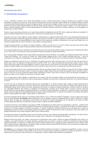 Sexenio para una actriz

Por: Libertad Hernández / dis-capacidad.com




Es uso y costumbre en México que la esposa del presidente en turno o primera dama asuma el cargo de promotora de la agenda de temas
asistenciales, una figura que la convierte en una especie de benefactora de los más necesitados. Ocurre también en las entidades federativas, donde
las primeras damas locales encabezan el reparto de juguetes para los niños pobres, la entrega de cobijas en invierno, la asistencia a madres solteras y
personas de la tercera edad, entregan donativos de sillas de ruedas, aparatos auditivos y toda clase de ayudas en especie. Así ha sido desde la era
priísta, costumbre inspirada quizás en el ícono latinoamericano de la primera dama por excelencia, Eva Perón, amada por las clases populares en
Argentina por sus obras benéficas.

Siendo un cargo marcadamente femenino, ya se hacían bromas durante la campaña electoral del 2012 sobre el papel que tendría que desempeñar el
esposo de Josefina Vázquez Mota en caso de que ella se convirtiera en la primera mujer en la Presidencia.

El pasado 10 de enero se hizo público el anuncio esperado: Angélica Rivera, la esposa de Enrique Peña Nieto, será la presidenta del patronato del
Sistema Nacional para el Desarrollo Integral de la Familia, mejor conocido como DIF. El cargo es honorario y es distinto de la dirección general del
DIF, que en esta ocasión será responsabilidad de Laura Vargas de Osorio, esposa del secretario de Gobernación. No es que Laura Vargas vaya a ser
asistente de Angélica Rivera, como se ha dicho en varios medios, son cargos distintos.

El papel de primera dama es, en general, de impacto mediático y político en tanto que se le ve como el enlace más directo para hacerle llegar
mensajes al Presidente; una especie de gestora de primera mano de las necesidades de la clase popular.

En el caso de Angélica Rivera nos informaron en Los Pinos que aún no tiene una oficina instalada, incluso nos dijeron que el nombramiento todavía
no era “oficial”, pero es un hecho que se dará continuidad a la tradición de asignarle la agenda asistencialista.

En el sexenio pasado a Margarita Zavala, mujer política conocedora del discurso feministas, no le gustaba que la llamaran primera dama sino sólo
“Esposa del Presidente” –en el sexenio de Vicente Fox, Marta Sahagún aspiraba incluso a que le dijeran Presidenta algún día– y como tal
encabezaba los actos públicos correspondientes a la amplia agenda de temas del DIF Nacional, que va más allá de la atención a la población infantil.

Siendo este nombramiento parte de los usos y costumbres en la política mexicana, había expectación sobre si la actriz de televisión que devino en
primera dama sería o no asignada al encargo honorario de presidir el DIF. No se exige una preparación particular para ocupar el puesto, aunque
siendo sobre todo un lugar de relevancia mediática y política se exige contar con cierto carisma y don de gentes, tipo Evita Perón, aunque en estos
tiempos es deseable también cierta capacidad discursiva que le permita al menos salir al paso y no desentonar de lo políticamente correcto.

En una revisión desde el inicio de la era neoliberal en México diremos que Paloma Cordero de De la Madrid y Cecilia Occelli de Salinas contaban
con la característica del don de gentes: detrás o al lado de sus esposos estaban siempre listas para brindar una agradable sonrisa, estrechar la mano y
besar a un niño. En el caso de la esposa de Ernesto Zedillo, Nilda Patricia Velasco, ocurrió todo lo contrario, ella era mal encarada, acompañaba sin
agrado a su marido y no lo ocultaba, no tenía interés en mostrarse afable.

Ya en la etapa panista, Marta Sahagún se engolosinó con las cámaras; para ella la presencia pública era la oportunidad de hacer pasarela y la
aprovechaba para mostrar un vestido nuevo cada vez perfectamente coordinado con joyas, bolso y calzado del mismo tono, en un continuo homenaje
a lo kitsch.

Se atrevía más que sus antecesoras a pronunciar discursos que le preparaban en su oficina de primera dama, aunque no supiera pronunciarlos ni
estuviera mínimamente enterada de lo que decía. Más allá de la famosa pifia de cuando citó una frase célebre de “Rabina Gran Tagore” por decir
Rabindranath Tagore, poeta y filósofo cuya obra evidentemente desconocía, se encargó de divulgar profusamente el término erróneo de “personas
con capacidades diferentes” para referirse a la población con discapacidad, un término que ha costado mucho, al menos un sexenio, quitar del
discurso oficial, así como de planes y programas de gobierno. Era común escucharle aberraciones –al igual que a su ignorante marido– como aquella
cuando visitó a las madres de familias damnificadas por un desastre natural en Quintana Roo; en medio de los escombros y las demandas de ayuda de
quienes lo habían perdido todo, regañó: “aquí no quiero ver caritas tristes”.

Por fortuna, Margarita Zavala, esposa del ex presidente Felipe Calderón, hizo a un lado la frivolidad de la Sahagún y asumió su papel como primera
dama con mayor dignidad. Sin embargo, daba la impresión de que era obligada a mantener un bajo perfil para no opacar la figura de su marido
(empresa fácil). Su equipo de comunicación social enviaba a los medios las versiones estenográficas de sus discursos en los cuales era difícil
encontrar alguna idea destacada o un argumento relevante, incluso un párrafo construido sólidamente.

La presencia de Zavala en actos públicos convocados por el DIF, acompañada de una amplia comitiva de camarógrafos y reporteros, contribuía a dar
relevancia a temas como el de la inclusión laboral de las personas con discapacidad, por ejemplo, o los derechos de los niños y los adultos mayores,
la protección a familias migrantes, la donación de órganos o la atención a población vulnerable. Bastaba con que ella dijera que el asunto era
importante para que por la noche o al día siguiente apareciera en todos los medios de información una nota, así fuera breve, sobre estos asuntos de la
agenda del desarrollo social, siempre opacada en México por la alharaca política.

En el tema de la inclusión se empeñaba en hacer uso de los términos correctos, como “personas con discapacidad”, reiteraba dos o tres frases sobre la
necesidad de dejar atrás las políticas asistenciales para este grupo social y traducirlas en el cumplimiento de derechos.

Margarita Zavala solía repetir que cuando se deja fuera de la participación social a niños o adultos con alguna discapacidad la que pierde es la
sociedad, y que cuando incluimos “les estamos diciendo te queremos aquí con nosotros”; reconocía la labor de la sociedad civil como principal
impulsora del cambio y, en particular, el empeño de las madres y padres de personas en la conquista de mejores condiciones sociales. Destaco, sobre
todo, el aspecto discursivo. Respondería a otro análisis evaluar los avances reales al interior del DIF Nacional y sería con referencia a la gestión de la
directora general, Cecilia Landerreche Gómez Morín.

Sin embargo, con su experiencia política, Margarita Zavala pudo haber mostrado mayor talento. La estrategia de seguridad de su esposo, que a la
luz de los resultados fue fallida, la afectó también a ella. Tuvo que escuchar el justo y dramático reclamo de las madres que perdieron a sus hijos
adolescentes en la matanza de Villas de Salvarcar, en Ciudad Juárez, a quienes Calderón había señalado como pandilleros.
 