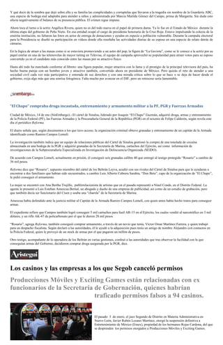 Y qué decir de la sombra que dejó sobre ella y su familia las complicidades y corruptelas que llevaron a la tragedia sin nombre de la Guardería ABC,
una especie de bodega mal adaptaba para atender a niños y administrada por Marcia Matilde Gómez del Campo, prima de Margarita. Sin duda esto
afecta negativamente el balance de su presencia pública. El crimen sigue impune.

Ahora toca el turno a la actriz Angélica Rivera, quien no es del todo nueva en el papel de primera dama. Ya lo fue en el Estado de México durante la
última etapa del gobierno de Peña Nieto. En esa entidad ocupó el cargo de presidenta honoraria de la Cruz Roja. Estuvo impulsando la colecta de la
emérita institución, no faltaron las fotos en actos de entrega de donaciones y ayudas en especie a población vulnerable. Durante la campaña electoral
para la Presidencia se diseñó su participación en videos donde ella reseñaba las actividades diarias de su esposo en una especie de relato detrás de
cámaras.

En la lógica de atraer a las masas como si se estuviera promoviendo a un astro del pop, la figura de “La Gaviota”, como se le conoce a la actriz por su
papel estelar en una de las telenovelas de mayor raiting en Televisa, el equipo de campaña aprovechó su popularidad para atraer votos para su esposo
convertido ya en el candidato más conocido entre las masas por su atractivo físico.

Hasta ahí todo ha marchado conforme al libreto: una figura popular, mujer atractiva con la fama y el prestigio de la principal televisora del país, ha
hecho buena pareja con un hombre joven y atractivo también, convertido ahora en presidente de México. Pero quizás el reto de atender a una
sociedad civil cada vez más participativa y enterada de sus derechos y con una mirada crítica sobre lo que se hace o se deja de hacer desde el
gobierno, exija algo más que una sonrisa fotogénica. Falta mucho por avanzar en el DIF, pero un retroceso sería lamentable.




“El Chapo” compraba droga incautada, entrenamiento y armamento militar a la PF, PGR y Fuerzas Armadas

Ciudad de México, 14 de ene (SinEmbargo).- El cártel de Sinaloa, liderado por Joaquín “El Chapo” Guzmán, adquirió droga, armas y entrenamiento
de la Policía Federal (PF), las Fuerzas Armadas y la Procuraduría General de la República (PGR) en el sexenio de Felipe Calderón, según revela este
día el periódico Reforma.

El diario señala que, según documentos a los que tuvo acceso, la organización criminal obtuvo granadas y entrenamiento de un capitán de la Armada
identificado como Ramiro Campos Lomelí.

La investigación también indica que un equipo de relaciones públicas del Cártel de Sinaloa gestionó la compra de una tonelada de cocaína
almacenada en una bodega de la PGR y adquirió granadas de la Secretaría de Marina, cartuchos del Ejército, así como información de
investigaciones de la Subprocuraduría Especializada en Investigación de Delincuencia Organizada (SEIDO).

De acuerdo con Campos Lomelí, actualmente en prisión, él consiguió seis granadas calibre 40 que entregó al testigo protegido “Rosario” a cambio de
36 mil pesos.

Reforma dice que “Rosario”, supuesto miembro del cártel de los Beltrán Leyva, acudió con sus rivales del Cártel de Sinaloa para que le ayudaran a
encontrar a dos familiares que habían sido secuestrados, a cambio Luis Alberto Cabrera Sarabia, “Don Beto”, capo de la organización de “El Chapo”,
le pidió conseguir el armamento.

La mujer se encontró con Ana Bertha Trujillo, publirrelacionista de artistas que en el pasado representó a Ninel Conde, en el Distrito Federal. La
agente le presentó a Luis Esteban Amezcua Bernal, un abogado y dueño de una empresa de publicidad, así como de un estudio de grabación, pero
que también decía ser funcionario del Cisen y usaba una “charola” de la Secretaría de Marina.

Amezcua había defendido ante la justicia militar al Capitán de la Armada Ramiro Campos Lomelí, con quien antes había hecho tratos para conseguir
armas.

El expediente refiere que Campos también logró conseguir 5 mil cartuchos para fusil AR-15 en el Ejército, los cuales vendió al narcotráfico en 3 mil
dólares, y un rifle AK-47 de policarbonato por el que le dieron 28 mil pesos.

“Rosario”, agrega Reforma, también consiguió comprar armamento, a través de un novio que tenía, Víctor Omar Martínez Farrera, y quien trabajó
para un despacho fiscalista. Según declaró a las autoridades, él le ayudó a la adquisición pues tenía un amigo de nombre Alejandro con contactos en
la Policía Federal, quien le proveyó de un stock de armas por el que pagaron un millón de pesos.

Otro testigo, acompañante de la operadora de los Beltrán en varias gestiones, confesó a las autoridades que tras observar la facilidad con la que
conseguían armas del Gobierno, decidieron comprar droga asegurada por la PGR, dice.




Los casinos y las empresas a los que Segob canceló permisos
Producciones Móviles y Exciting Games están relacionadas con ex
funcionarios de la Secretaría de Gobernación, quienes habrían
                              traficado permisos falsos a 94 casinos.

                                                               El pasado 3 de enero, el juez Segundo de Distrito en Materia Administrativa en
                                                               Nuevo León, Javier Rubén Lozano Martínez, otorgó la suspensión definitiva a
                                                               Entretenimiento de México (Emex), propiedad de los hermanos Rojas Cardona, del que
                                                               se desprenden los permisos otorgados a Producciones Móviles y Exciting Games.
 