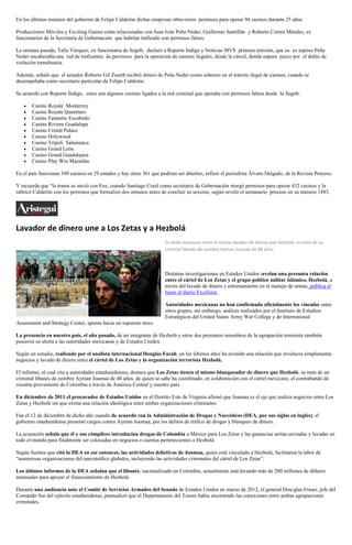 En los últimos minutos del gobierno de Felipe Calderón dichas empresas obtuvieron permisos para operar 94 casinos durante 25 años.

Producciones Móviles y Exciting Games están relacionadas con Juan Iván Peña Neder, Guillermo Santillán y Roberto Correa Méndez, ex
funcionarios de la Secretaría de Gobernación que habrían traficado con permisos falsos.

La semana pasada, Talía Vázquez, ex funcionaria de Segob, declaró a Reporte Índigo y Noticias MVS primera emisión, que su ex esposo Peña
Neder encabezaba una red de traficantes de permisos para la operación de casinos ilegales, desde la cárcel, donde espera juicio por el delito de
violación tumultuaria.

Además, señaló que el senador Roberto Gil Zuarth recibió dinero de Peña Neder como soborno en el trámite ilegal de casinos, cuando se
desempeñaba como secretario particular de Felipe Calderón.

Se acuerdo con Reporte Índigo, estos son algunos casinos ligados a la red criminal que operaba con permisos falsos desde la Segob:

       Casino Royale Monterrey
       Casino Royale Querétaro
       Casino Fantastic Escobedo
       Casino Riviera Guadalupe
       Casino Cristal Palace
       Casino Holywood
       Casino Trípoli Salamanca
       Casino Grand León
       Casino Grand Guadalajara
       Casino Play Win Mazatlán

En el país funcionan 349 casinos en 29 estados y hay otros 361 que podrían ser abiertos, refiere el periodista Álvaro Delgado, de la Revista Proceso.

Y recuerda que “la trama se inició con Fox, cuando Santiago Creel como secretario de Gobernación otorgó permisos para operar 432 casinos y la
rubricó Calderón con los permisos que formalizó dos minutos antes de concluir su sexenio, según reveló el semanario proceso en su número 1885.




Lavador de dinero une a Los Zetas y a Hezbolá
                                                                      El cártel mexicano tiene el mismo lavador de dinero que Hezbolá: se trata de un
                                                                      criminal libanés de nombre Ayman Joumaa de 48 años.




                                                                      Distintas investigaciones en Estados Unidos revelan una presunta relación
                                                                      entre el cártel de Los Zetas y el grupo político militar islámico, Hezbolá, a
                                                                      través del lavado de dinero y entrenamiento en el manejo de armas, publica el
                                                                      lunes el diario Excélsior.

                                                                      Autoridades mexicanas no han confirmado oficialmente los vínculos entre
                                                                      estos grupos, sin embargo, análisis realizados por el Instituto de Estudios
                                                                      Estratégicos del United States Army War College y de International
Assessment and Strategy Center, apunta hacia un supuesto nexo.

La presencia en nuestro país, el año pasado, de un integrante de Hezbolá y otros dos presuntos miembros de la agrupación terrorista también
pusieron en alerta a las autoridades mexicanas y de Estados Unidos.

Según un estudio, realizado por el analista internacional Douglas Farah, en los últimos años ha existido una relación que involucra simplemente
negocios y lavado de dinero entre el cártel de Los Zetas y la organización terrorista Hezbolá.

El informe, el cual cita a autoridades estadunidenses, destaca que Los Zetas tienen el mismo blanqueador de dinero que Hezbolá: se trata de un
criminal libanés de nombre Ayman Joumaa de 48 años, de quien se sabe ha coordinado, en colaboración con el cártel mexicano, el contrabando de
cocaína proveniente de Colombia a través de América Central y nuestro país.

En diciembre de 2011 el procurador de Estados Unidos en el Distrito Este de Virginia afirmó que Joumaa es el eje que realiza negocios entre Los
Zetas y Hezbolá sin que exista una relación ideológica entre ambas organizaciones criminales.

Fue el 12 de diciembre de dicho año cuando de acuerdo con la Administración de Drogas y Narcóticos (DEA, por sus siglas en inglés), el
gobierno estadunidense presentó cargos contra Ayman Joumaa, por los delitos de tráfico de drogas y blanqueo de dinero.

La acusación señala que él y sus cómplices introducían drogas de Colombia a México para Los Zetas y las ganancias serían enviadas y lavadas en
todo el mundo para finalmente ser colocadas en negocios o cuentas pertenecientes a Hezbolá.

Según fuentes que citó la DEA en ese entonces, las actividades delictivas de Joumaa, quien está vinculado a Hezbolá, facilitaron la labor de
“numerosas organizaciones del narcotráfico globales, incluyendo las actividades criminales del cártel de Los Zetas”.

Los últimos informes de la DEA señalan que el libanés, nacionalizado en Colombia, actualmente está lavando más de 200 millones de dólares
mensuales para apoyar el financiamiento de Hezbolá.

Durante una audiencia ante el Comité de Servicios Armados del Senado de Estados Unidos en marzo de 2012, el general Dou-glas Fraser, jefe del
Comando Sur del ejército estadunidense, puntualizó que el Departamento del Tesoro había encontrado las conexiones entre ambas agrupaciones
criminales.
 