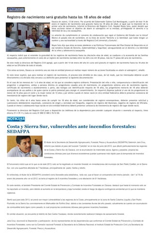 Registro de nacimiento será gratuito hasta los 18 años de edad
                                                    Oaxaca de Juárez, 13 de enero. Por acuerdo del Gobernador Gabino Cué Monteagudo, a partir de este 14 de
                                                    enero el registro de nacimiento será gratuito hasta los 18 años de edad, al igual que la impresión de la
                                                    primer acta de nacimiento, informó la Directora del Registro Civil, Haydeé Reyes Soto, quien detalló que
                                                    estas acciones tienen el objetivo de abatir el subregistro en la entidad, privilegiando el derecho a la
                                                    identidad de las y los oaxaqueños.

                                                    Lo anterior da cumplimiento al convenio de colaboración que signó el Gobierno del Estado con la Unicef
                                                    México el pasado mes de noviembre, en la línea de acción "Derecho a la identidad: que todos tengan un
                                                    nombre y una nacionalidad a través del Registro Civil Universal y Gratuito".

                                                    Reyes Soto dijo que estas acciones obedecen a las Políticas Transversales del Plan Estatal de Desarrollo en el
                                                    eje temático Estado de Derecho, Gobernabilidad y Seguridad, salvaguardando así el derecho a la identidad
                                                    de la niñez y adolescencia oaxaqueña.

Al respecto indicó que al extender la gratuidad de los registros de nacimiento hasta los dieciocho años de edad, se coadyuva a la economía de las familias
oaxaqueñas, pues anteriormente el costo de un registro de nacimiento oscilaba entre los 264 a los mil 30 pesos, más los 71 pesos del acta de nacimiento.

De este modo la directora del Registro Civil agregó, que a partir del 14 de enero del año en curso será gratuito el registro de nacimiento hasta los 18 años de
edad en las Oficialías de todo el estado.

"Con estas acciones, Oaxaca se convierte una vez más en entidad pionera al realizar mayor número de acciones focalizadas en abatir el subregistro", añadió.

En este tenor explicó, que para realizar el registro de nacimiento, el proceso está dividido en dos casos, de tal modo, que los interesados deberán acudir
directamente a la oficialía más cercana a su domicilio para presentar la siguiente documentación:

En el caso de los menores de 1 a 6 años de edad, en los que se considera registro ordinario: Presentación del niño o niña, comparecencia e identificación del
progenitor o progenitora, ambos o persona distinta en progenitores casados acta de matrimonio, en progenitores solteros acta de nacimiento vigente,
certificado de nacimiento o alumbramiento o parto, dos testigos con identificación mayores de 18 años, los progenitores menores de 18 años deberán
acompañarse de sus padres o de quien ejerza la patria potestad para otorgar el consentimiento. Se requerirá dispensa judicial si uno de los progenitores es
menor de 16 años para el varón y la mujer menor de 14 años y por último cuando el menor nació en otra entidad federativa deberá presentar constancia de
inexistencia de registro del lugar donde nació.

En tanto, los niños de 6 años hasta antes de cumplir los 18 años de edad, son considerados de registro extemporáneo, deberán presentar solicitud y
cuestionario debidamente requisitado, constancia de origen y vecindad con fotografía, negativo de registro del Municipio, negativo de registro de Oficialía.
Cuando el menor o adolescente haya nacido en otra entidad federativa deberá presentar constancia de inexistencia de registro del lugar donde nació.

Finalmente la directora del Registro Civil puso a disposición los teléfonos de la dependencia para atender cualquier situación o anomalía al respecto, línea
directa 51 4 39 11 y lada sin costo 01 800 01 800 2 76 53 00.




Costa y Sierra Sur, vulnerables ante incendios forestales:
SEDAFPA

                                           El titular de la Secretaria de Desarrollo Agropecuario, Forestal, Pesca y Acuacultura (SEDAFPA) Salomón Jara Cruz,
                                           informó que debido al paso del huracán “Carlotta” en el mes de junio del 2012, que afectó particularmente las regiones
                                           de la Costa y Sierra Sur de Oaxaca, con la acumulación de matorrales secos, ligeros y pesados, propicia las
                                           condiciones idóneas para que diversos ecosistemas puedan quemarse más rápido para la temporada de incendios
                                           forestales.


El funcionario indicó que en lo que va de este 2013, solo se ha registrado un incendio forestal, en inmediaciones del municipio de San Pablo Coatlán, en la Sierra
Sur, con una superficie afectada de 7 hectáreas, principalmente de pasto, hierba y retoño.


En entrevista, el titular de la SEDAFPA consideró como favorable esta estadística, toda vez, que al hacer un comparativo del mismo periodo - del 1 al 10 de
enero del presente año- en el 2012, se tenía el registro de 6 incendios forestales y una afectación de 61 hectáreas.


En este sentido, el también Presidente del Comité Estatal de Prevención y Combate de Incendios Forestales en Oaxaca, destacó que hasta el momento solo se
ha reportado un incendio, pero debido al aumento en la temperatura y baja humedad, existe el riesgo de alguna contingencia ambiental por lo que se mantiene
vigilancia.


Alertó que para este 2013, se prevé con mayor vulnerabilidad a las regiones de la Costa, principalmente en la zona de Santa Catarina Juquila y San Pedro
Pochutla; en la Sierra Sur concretamente en Miahuatlán de Porfirio Díaz, debido a las constantes lluvias del año pasado, actualmente se cuenta con acumulación
de combustible tanto ligero como pesado, lo cual propicia las condiciones idóneas para generar incendios forestales.


En similar situación, se encuentra el distrito de San Carlos Yautepec, donde recientemente realizaron trabajos de saneamiento forestal.


Jara Cruz, reconoció la disposición y participación de los representantes de las dependencias que conforman el Comité Estatal de Prevención y Combate de
Incendios Forestales, como son la Comisión nacional Forestal, la Secretaría de la Defensa Nacional, el Instituto Estatal de Protección Civil y la Secretaría de
Desarrollo Agropecuario, Forestal, Pesca y Acuacultura.
 
