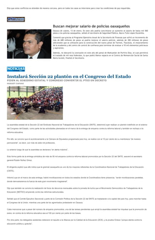 Dijo que estos conflictos se atienden de manera cercana, pero en todos los casos se interviene para crear las condiciones de paz requeridas.




                                                     Buscan mejorar salario de policías oaxaqueños
                                                     Oaxaca de Juárez, 13 de enero. En este año podría concretarse un aumento al salario de hasta mil 500
                                                     pesos a los policías oaxaqueños, señaló el secretario de Seguridad Pública, Marco Tulio López Escamilla.

                                                     Comentó que gracias al Programa Operativo Anual de la Secretaría de Finanzas que sufrió un incremento de
                                                     más de 680 millones de pesos se podría mejorar el salario policial, además de 300 millones de pesos
                                                     adicionales que se utilizarán para la construcción del nuevo penal de Tanivet, Tlacolula, el mejoramiento
                                                     de la academia y del centro de control de confianza para terminar de evaluar a 10 mil elementos policiacos
                                                     y aspirantes.

                                                     Además, no descartó la conclusión en este año del penal de Miahuatlán de Porfirio Díaz, el cual permitirá
                                                     el traslado de mil reos federales, lo que podrá liberar espacio en el Centro de Reinserción Social de Santa
                                                     María Ixcotel, finalizó el Secretario.




Instalará Sección 22 plantón en el Congreso del Estado
PIDEN AL GOBIERNO ESTATAL Y CONGRESO CONVERTIR EL PTEO EN DECRETO
HUGUET CUEVAS




La asamblea estatal de la Sección 22 del Sindicato Nacional de Trabajadores de la Educación (SNTE), determinó ayer realizar un plantón indefinido en el exterior
del Congreso del Estado, como parte de las actividades planeadas en el marco de la entrega de amparos contra la reforma laboral y también en rechazo a la
reforma educativa.


Por ello, se convino que el acordonamiento a la Cámara de Diputados programada para hoy, se realice con el 10 por ciento de su membresía “de manera
permanente”, es decir, con más de siete mil profesores.


Lo anterior luego de que la asamblea se declarara “en alerta máxima”.


Esto forma parte de la entrega simbólica de más de 50 mil amparos contra la reforma laboral promovidos por la Sección 22 del SNTE, aseveró el secretario
general Rubén Núñez Ginez.


El dirigente explicó que ello indica que la gremial oaxaqueña es uno de los mayores referentes de la Coordinadora Nacional de Trabajadores de la Educación
(CNTE).


Informó que en el marco de esta entrega, habrá movilizaciones en todos los estados donde la Coordinadora tiene presencia, “serán movilizaciones paralelas,
donde demostraremos la fuerza de este gran movimiento magisterial”.


Dijo que también se convino la realización de foros de denuncia mensuales sobre la jornada de lucha que el Movimiento Democrático de Trabajadores de la
Educación (MDTEO) emprende contra las reformas estructurales.


Señaló que el Comité Ejecutivo Seccional y parte de la Comisión Política de la Sección 22 del SNTE se trasladarán a la capital del país hoy, para marchar hasta
el Congreso de la Unión, mientras una parte de los agremiados protestarán en Oaxaca.


Cabe mencionar que a pesar del número de amparos promovidos, una de las tareas pendientes que arrojó la asamblea estatal fue impulsar que la promoción de
estos, en contra de la reforma educativa sea al 100 por ciento por parte de las bases.


Por otra parte, los delegados asistentes reiteraron el repudio a la Alianza por la Calidad de la Educación (ACE), y la prueba Enlace “porque atenta contra la
educación pública y gratuita”.
 