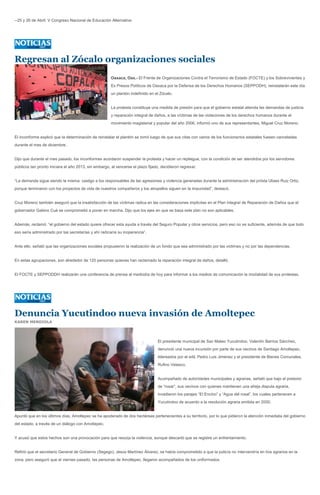 --25 y 26 de Abril: V Congreso Nacional de Educación Alternativa




Regresan al Zócalo organizaciones sociales
                                                       Oaxaca, Oax.- El Frente de Organizaciones Contra el Terrorismo de Estado (FOCTE) y los Sobrevivientes y
                                                       Ex Presos Políticos de Oaxaca por la Defensa de los Derechos Humanos (SEPPODH), reinstalarán este día
                                                       un plantón indefinido en el Zócalo.


                                                       La protesta constituye una medida de presión para que el gobierno estatal atienda las demandas de justicia
                                                       y reparación integral de daños, a las víctimas de las violaciones de los derechos humanos durante el
                                                       movimiento magisterial y popular del año 2006, informó uno de sus representantes, Miguel Cruz Moreno.


El inconforme explicó que la determinación de reinstalar el plantón se tomó luego de que sus citas con varios de los funcionarios estatales fuesen canceladas
durante el mes de diciembre.


Dijo que durante el mes pasado, los inconformes acordaron suspender la protesta y hacer un repliegue, con la condición de ser atendidos por los servidores
públicos tan pronto iniciara el año 2013, sin embargo, al vencerse el plazo fijado, decidieron regresar.


“La demanda sigue siendo la misma: castigo a los responsables de las agresiones y violencia generadas durante la administración del priísta Ulises Ruiz Ortiz,
porque terminaron con los proyectos de vida de nuestros compañeros y los atropellos siguen en la impunidad”, destacó.


Cruz Moreno también aseguró que la insatisfacción de las víctimas radica en las consideraciones implícitas en el Plan Integral de Reparación de Daños que el
gobernador Gabino Cué se comprometió a poner en marcha. Dijo que los ejes en que se basa este plan no son aplicables.


Además, reclamó: “el gobierno del estado quiere ofrecer esta ayuda a través del Seguro Popular y otros servicios, pero eso no es suficiente, además de que todo
eso sería administrado por las secretarías y ahí radicaría su inoperancia”.


Ante ello, señaló que las organizaciones sociales propusieron la realización de un fondo que sea administrado por las victimas y no por las dependencias.


En estas agrupaciones, son alrededor de 120 personas quienes han reclamado la reparación integral de daños, detalló.


El FOCTE y SEPPODDH realizarán una conferencia de prensa al mediodía de hoy para informar a los medios de comunicación la modalidad de sus protestas.




Denuncia Yucutindoo nueva invasión de Amoltepec
KAREN MENDIOLA




                                                                                 El presidente municipal de San Mateo Yucutindoo, Valentín Barrios Sánchez,
                                                                                 denunció una nueva incursión por parte de sus vecinos de Santiago Amoltepec,
                                                                                 lidereados por el edil, Pedro Luis Jiménez y el presidente de Bienes Comunales,
                                                                                 Rufino Velasco.


                                                                                 Acompañado de autoridades municipales y agrarias, señaló que bajo el pretexto
                                                                                 de “rosar”, sus vecinos con quienes mantienen una añeja disputa agraria,
                                                                                 invadieron los parajes “El Encino” y “Agua del rosal”, los cuales pertenecen a
                                                                                 Yucutindoo de acuerdo a la resolución agraria emitida en 2000.


Apuntó que en los últimos días, Amoltepec se ha apoderado de dos hectáreas pertenecientes a su territorio, por lo que pidieron la atención inmediata del gobierno
del estado, a través de un diálogo con Amoltepec.


Y acusó que estos hechos son una provocación para que resurja la violencia, aunque descartó que se registre un enfrentamiento.


Refirió que el secretario General de Gobierno (Segego), Jesús Martínez Álvarez, se había comprometido a que la policía no intervendría en líos agrarios en la
zona, pero aseguró que el viernes pasado, las personas de Amoltepec, llegaron acompañados de los uniformados.
 