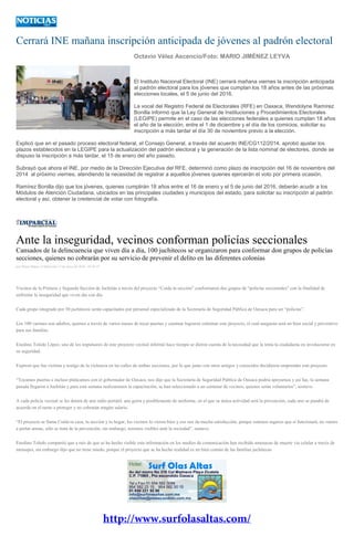 Cerrará INE mañana inscripción anticipada de jóvenes al padrón electoral
Octavio Vélez Ascencio/Foto: MARIO JIMÉNEZ LEYVA
El Instituto Nacional Electoral (INE) cerrará mañana viernes la inscripción anticipada
al padrón electoral para los jóvenes que cumplan los 18 años antes de las próximas
elecciones locales, el 5 de junio del 2016.
La vocal del Registro Federal de Electorales (RFE) en Oaxaca, Wendolyne Ramírez
Bonilla informó que la Ley General de Instituciones y Procedimientos Electorales
(LEGIPE) permite en el caso de las elecciones federales a quienes cumplan 18 años
el año de la elección, entre el 1 de diciembre y el día de los comicios, solicitar su
inscripción a más tardar el día 30 de noviembre previo a la elección.
Explicó que en el pasado proceso electoral federal, el Consejo General, a través del acuerdo INE/CG112/2014, aprobó ajustar los
plazos establecidos en la LEGIPE para la actualización del padrón electoral y la generación de la lista nominal de electores, donde se
dispuso la inscripción a más tardar, el 15 de enero del año pasado.
Subrayó que ahora el INE, por medio de la Dirección Ejecutiva del RFE, determinó como plazo de inscripción del 16 de noviembre del
2014 al próximo viernes, atendiendo la necesidad de registrar a aquellos jóvenes quienes ejercerán el voto por primera ocasión.
Ramírez Bonilla dijo que los jóvenes, quienes cumplirán 18 años entre el 16 de enero y el 5 de junio del 2016, deberán acudir a los
Módulos de Atención Ciudadana, ubicados en las principales ciudades y municipios del estado, para solicitar su inscripción al padrón
electoral y así, obtener la credencial de votar con fotografía.
Ante la inseguridad, vecinos conforman policías seccionales
Cansados de la delincuencia que viven día a día, 100 juchitecos se organizaron para conformar don grupos de policías
secciones, quienes no cobrarán por su servicio de prevenir el delito en las diferentes colonias
por Diana Manzo el Miércoles 13 de enero de 2016 - 03:42:47
Vecinos de la Primera y Segunda Sección de Juchitán a través del proyecto “Cuida tu sección” conformaron dos grupos de “policías seccionales” con la finalidad de
enfrentar la inseguridad que viven día con día.
Cada grupo integrado por 50 juchitecos serán capacitados por personal especializado de la Secretaría de Seguridad Pública de Oaxaca para ser “policías”.
Los 100 varones son adultos, quienes a través de varios meses de tocar puertas y caminar lograron culminar este proyecto, el cual aseguran será un bien social y preventivo
para sus familias.
Enedino Toledo López, uno de los impulsores de este proyecto vecinal informó hace tiempo se dieron cuenta de la necesidad que la tenía la ciudadanía en involucrarse en
su seguridad.
Expresó que fue víctima y testigo de la violencia en las calles de ambas secciones, por lo que junto con otros amigos y conocidos decidieron emprender este proyecto.
“Tocamos puertas e incluso platicamos con el gobernador de Oaxaca, nos dijo que la Secretaría de Seguridad Pública de Oaxaca podría apoyarnos y así fue, la semana
pasada llegaron a Juchitán y para esta semana realizaremos la capacitación, se han seleccionado a un centenar de vecinos, quienes serán voluntarios”, sostuvo.
A cada policía vecinal se les dotará de una radio portátil, una gorra y posiblemente de uniforme, en el que su única actividad será la prevención, cada uno se pondrá de
acuerdo en el turno a proteger y no cobrarán ningún salario.
“El proyecto se llama Cuida tu casa, tu sección y tu hogar, los vecinos lo vieron bien y eso nos da mucha satisfacción, porque estamos seguros que sí funcionará, no vamos
a portar armas, sólo se trata de la prevención, sin embargo, seremos visibles ante la sociedad”, sostuvo.
Enedino Toledo compartió que a raíz de que se ha hecho visible esta información en los medios de comunicación han recibido amenazas de muerte vía celular a través de
mensajes, sin embargo dijo que no tiene miedo, porque el proyecto que se ha hecho realidad es un bien común de las familias juchitecas.
 