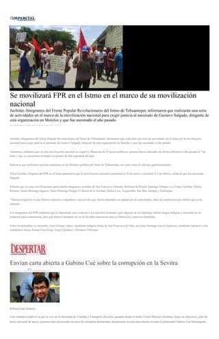 Se movilizará FPR en el Istmo en el marco de su movilización
nacional
Juchitán.-Integrantes del Frente Popular Revolucionario del Istmo de Tehuantepec informaron que realizarán una serie
de actividades en el marco de la movilización nacional para exigir justicia al asesinato de Gustavo Salgado, dirigente de
esta organización en Morelos y que fue asesinado el año pasado.
por Diana Manzo el Miércoles 13 de enero de 2016 - 03:44:34
Juchitán.-Integrantes del Frente Popular Revolucionario del Istmo de Tehuantepec informaron que realizarán una serie de actividades en el marco de la movilización
nacional para exigir justicia al asesinato de Gustavo Salgado, dirigente de esta organización en Morelos y que fue asesinado el año pasado.
Asimismo, señalaron que en esta movilización nacional se exigirá la liberación de 25 presos políticos, quienes fueron detenidos de forma arbitraria el año pasado el 7 de
junio y que se encuentran recluidos en penales de alta seguridad del país.
Indicaron que realizarán marchas-caminatas en los distintos pueblos del Istmo de Tehuantepec así como toma de oficinas gubernamentales.
Elliot Escobar, dirigente del FPR en el Istmo puntualizó que la movilización nacional comenzará el 26 de enero y concluirá el 5 de febrero, fecha en que fue asesinado
Salgado.
Informó que en estas movilizaciones participarán integrantes oriundos de San Francisco Ixhuatán, Reforma de Pineda, Santiago Niltepec, La Venta, Juchitán, Matías
Romero, Santo Domingo Ingenio, Santo Domingo Petapa, El Barrio de la Soledad, Salina Cruz, Tequsistlán, San Blas Atempa y Huilotepec.
“Nuestra exigencia es que liberen a nuestros compañeros, son jóvenes que fueron detenidos sin piedad por las autoridades, ellos no cometieron tales delitos que se les
imputan.
Los integrantes del FPR señalaron que es lamentable esta violación a los derechos humanos, pues algunos de los detenidos hablan lengua indígena y necesitan de un
traductor para comunicarse, pero que hasta el momento no se les ha dado tratamiento para su liberación y atención inmediata.
Entre los detenidos, se encuentra: Luis Enrique López, estudiante indígena ikotjs de San Francisco del Mar, así como Santiago García Espinoza, estudiante zapoteco y dos
estudiantes mixes, Roque Coca Jorge, Jorge Chonteco y Eleuterio Feliciano.
Envían carta abierta a Gabino Cué sobre la corrupción en la Sevitra
14 ENERO, 2016 DESPERTAROAX
Rebeca Luna Jiménez
Una verdadera mafia es la que se vive en la Secretaría de Vialidad y Transporte (Sevitra), pasando desde el titular, Carlos Moreno Alcántara, hasta sus directivos, jefes de
área y personal de apoyo, quienes están incurriendo en actos de corruptela desbordada, denunciaron en una carta abierta enviada al gobernador Gabino Cué Monteagudo.
 