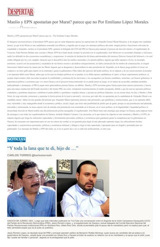 Manlio y EPN apostarían por Murat? parece que no Por Emiliano López Morales
11 ENERO, 2016 DESPERTAROAX
Manlio y EPN apostarían por Murat? parece que no – Por Emiliano López Morales
El dirigente nacional priista y el presidente EPN parece que no están dispuestos apoyar las aspiraciones de Alejandro Ismael Murat Hinojosa, ni de ningún otro candidato
menor, ya que la de Murat es una candidatura sostenida con alfileres y engrudo que no pega, los mensajes políticos ahí están: ningún priista o funcionario relevante ha
respaldado a Alejandro, incluso ni el presidente EPN; quitaron al delegado del CEN del PRI en Oaxaca para manejar el proceso de elección interno, el exgobernador de
Veracruz, Fidel Herrera Beltrán muy cercano a Murat; EPN ha evitado desde siempre la cercanía con el exgobernador, José Murat por su oscuridad, chantajes y traiciones;
nadie los defendió en dos acusaciones escandalosas y vergonzosas: la omisión de declaración de bienes patrimoniales del entonces Director General del Infonavit, a la cual
estaba obligado por ley y no cumplió, situación que lo descalificó ante los medios nacionales y la opinión pública, alguien que debe sujetarse a la ley, la incumple,
asimismo, ocurrió con las acusaciones y escándalos de sus bienes oscuros o de dudoso enriquecimiento, no hubo contención de los medios de comunicación, ni ningún
funcionario federal metió las manos por los Murat; dejaron que se desgastara y desacreditara la auto postulación de Alejandro; no le dieron juego político ni local; así
cuidaron a su mero gallo para repetir en la contienda y ganar la gubernatura. Ellos saben del ejercicio del poder político, de su impacto y de sus inconvenientes al postular
a un aspirante débil como Murat, saben que en los nuevos tiempos políticos no se pueden, ni se deben apoyar candidaturas al vapor, ni hacer experimentos políticos, ni
aceptar improvisados; ellos necesitan recuperar la credibilidad y confianza de los mexicanos y los oaxaqueños con buenos candidatos, asimismo, con buenos gobiernos; la
importancia política y económica que va a tener Oaxaca con el proyecto transcontinental, no se puede poner en juego, ni en manos de un posible candidato perdedor,
indisciplinado o chantajista; al PRI le urgen tener gobernadores priistas fuertes, no débiles. Manlio y EPN necesitan ganar Oaxaca para tener mejores posiciones y fuerza
para una mejor conducción del Estado nacional y del mismo PRI, así como, reimpulsar económicamente al estado oaxaqueño, debido a que las nuevas opciones políticas
ciudadanas y partidistas dispersan y debilitan el poder público y partidista e impiden alinear y ejecutar las políticas federales; en esa misma línea, los dos, a Manlio y Peña
Nieto, les urge articular, estructurar y aumentar la fuerza priista de lo local a nacional y viceversa, por todo ello, no apostarían por la candidatura de Alejandro Murat o un
candidato menor. Saben los dos grandes del priismo que Alejandro Murat representa intereses más personales, que partidistas e institucionales, que es un aspirante débil,
muy vulnerable y muy impugnable desde lo económico, político, social y legal, que tiene más posibilidad de perder que de ganar, porque es una postulación mal planeada,
articulada y estructurada, no tiene soporte real, de entrada esta postulación está sustentada en el disenso, en el vacío político, en la ilegitimidad e ilegalidad política, la
desacertada elección de Murat tendría una alta polarización priista oaxaqueña, el exgobernador, José Murat tiene más enemigos que amigos en Oaxaca, para empezar tiene
de enemigos a casi todos los exgobernadores de Oaxaca, incluido Diódoro Carrasco. Las encuestas, es lo que menos les importa en este momento a Manlio y a EPN, les
importa alguien que tenga las suficientes capacidades y herramientas personales, políticas y económicas para garantizar ganar la competencia por la gubernatura en
Oaxaca, las encuestas son importantes pero no son un criterio de verdad, ni son garantía para elegir al más adecuado aspirante elegir, los sobresalientes hechos,
capacidades y características personales, políticas y económicas delinean y obligan a elegir al más capacitado y apropiado para ser elegido y postulado para ser
gobernador. Los mensajes de Manlio y EPN ahí están, ya, si no se quiere leer o no se sabe leer políticamente, es otra cosa.
“Y toda la lana que te di, hijo de …”
CARLOS TORRES @karlostorresh
OAXACA DE JUÁREZ, OAX.- Luego que este miércoles publicaran en YouTube una conversación entre el dirigente de la Unión Campesina Oaxaqueña (UCO)
del Partido de la Revolución Democrática (PRD), Jesús Romero López, y el exgobernador de Oaxaca y actual delegado del Comité Ejecutivo Nacional del
Partido Revolucionario Institucional (PRI) en Quintana Roo, Ulises Ruiz Ortiz, donde el perredista pide el apoyo del ex mandatario pero no explica para qué, el
líder perredista aceptó que es el audio es auténtico.
Jesús Romero López, ex diputado local del PRD y principal operador político de Benjamín Robles Montoya -quien busca ser candidato del sol azteca a la
gubernatura de Oaxaca-, aceptó tener una amistad con Ulises Ruiz y fracasó al tratar de explicar su relación con el ex mandatario y el apoyo que le pidió, pues
dijo “puede ser familiar o personal”, dejando en la ambigüedad qué le pidió.
 