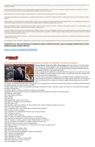 El portavoz del sol azteca comentó que la amistad que mantiene con URO se dio gracias a su madre quien fue compañera de primaria del ex mandatario en la
ciudad de Juchitán.
El representante PRD calificó de banal la conversación que mantuvo con Ruiz Ortiz y comentó que el contacto se realizó a través de una persona, que en el
audio es mencionada como Elías, presumiblemente el ex diputado del PRI, Elías Cortés.
Jesús Romero indicó que dicha plática se realizó hace tres o cuatro meses aproximadamente y le restó importancia.
“No tengo porque negar esa comunicación, fue una plática real a través de un tercero que milita en el PRI y me dijo ya tiene tiempo que no le hablaba a Ulises”,
expresó.
El video subido a YouTube exhibe los vínculos políticos entre el cercano colaborador del perredista Benjamín Robles Montoya, con el exgobernador Ulises Ruiz
Ortiz, quien impulsa al senador con licencia Eviel Pérez Magaña para la candidatura a gobernador por el PRI.
Según se desprende de esa conversación, Romero López, a quien se le conoce como “Charvelín” mantienen una relación cercana con el ex gobernador, a partir
del lenguaje soez que utilizan y dejan entrever una añeja y cordial relación.
De hecho, Ulises Ruiz le recuerda al ex diputado local del PRD en Oaxaca, las fuertes cantidades de dinero que supuestamente le dio cuando fue gobernador de
la entidad y queda de enviarle el avión, para que lo visite en Quintana Roo y negocien lo referente a alguna alianza política, presuntamente rumbo a los comicios
para renovar la gubernatura de Oaxaca.
“Aparte de toda la lana que te di, hijo de p…”, le dice Ruiz Ortiz a Romero López, quien luego responde que sólo quiere ir a saludarlo (a Quintana Roo) y “hablar
contigo por lo que viene”.
La conversación entre “Charvelín” y Ulises Ruiz no tiene fecha pero revela diversos detalles de la cercanía que mantuvieron ambos y formalizan un encuentro.
Advertencia: en caso de escuchar el siguiente audio se pide discreción, pues el lenguaje utilizado por los dos
políticos puede resultar ofensivo
https://youtu.be/6g6vzCZNGGU
¿El retorno de Ulises Ruiz a mangonear el poder en Oaxaca? De asco y espanto
Oaxaca, Oaxaca, 14 de enero, 2016.- (Proceso/apro).- Un video subido a YouTube exhibió
este miércoles los vínculos políticos entre el exgobernador Ulises Ruiz Ortiz y Jesús Romero
López, exdiputado local del PRD y principal operador político de Benjamín Robles Montoya,
precandidato del PRD a la gubernatura del estado.
Según se desprende de la grabación, enviada al portal www.pagina3.mx a través de un mensaje
directo y filtrada a las redes sociales, Romero López, conocido como Charvelín, mantiene una
relación cercana con el exgobernador.
De hecho, Ruiz le recuerda al exdiputado local del PRD las fuertes cantidades de dinero que
supuestamente le dio cuando fue gobernador de la entidad y queda de enviarle el avión para que
lo visite en Quintana Roo y negocien lo referente a alguna alianza política, pero no se aclara
cuál.
No obstante, en la presentación del audio se destaca que “ante la desesperación y ambición desmedida del ‘Michoacano’ Benjamín Robles Montoya
por gobernar Oaxaca, ha buscado aliarse con el PRI”.
Por ello, añade, Robles “envió a su coordinador de campaña Jesús Romero López ‘Charvelín’ a pactar una alianza con Ulises Ruiz Ortiz, delegado
del PRI en Quintara Roo”.
Su objetivo, apunta, es romper la coalición en Oaxaca y otros estados.
Enseguida, parte de la conversación entre el exgobernador priista Ulises Ruiz Ortiz (URO) y el perredista (JRL):
URO: Bueno, ¿quién habla?
JRL: Jesús Romero de Oaxaca
URO: ¿Quién?
JRL Charvelín
URO Quiubo, hijo de puta! ¿Cómo estas?
JRL: Hijo de la chingada, ¿cómo estás cabrón?
URO Bien, güey, ¿tú?
JRL: Bien güey, aquí estoy con Elías, me dio tu teléfono. Puta, tengo un chingo de tiempo que no te veo.
URO: Oye, ya te extraño hijo de puta
JLR: Yo también cabrón. Ven a Totopo güero a chingarte unas garnachas.
URO: Ya güey, ya güey, ¿cuándo?
JLR: Yo primero voy a Quintana Roo antes de que tú vengas a Oaxaca.
URO: Ya güey, ya vente, ya
JLR: Atiéndeme cabrón como rey.
URO: Ya güey, a ver, aparte de toda la lana que te di, hijo de puta
JLR: Aquí esta mi mamá güey, se riendo, dice que no me diste ni madres.
URO: A ver puto, a ver puto, ¿quieres venirte a Quintana Roo de vacaciones?
JLR: No, solo quiero ir a saludarte a ti y hablar contigo por lo que viene
URO: Pero vente con tu vieja y vente con tu mamá güey
JLR: Bueno, me llevo a mi mamá pues. ¿Y a Elías qué? ¿Es mi vieja o que hago con él?
URO: También tráelo
JRL: ¿Cómo has estado cabrón? ¿Bien?
URO: Bien güey, no mames. Qué onda.
JRL: No, es que me están preguntando con quien estoy hablando
URO: ¿Quién te está preguntando?
JRL: Un pinche periodista culero
URO: ¡Mándalo a la verga!
JLR: Como debe ser. ¿Cómo has estado URO?
URO: Bien, güey, bien. ¿Vienes a Cancún?
JLR: Pues cuando tú me digas
 