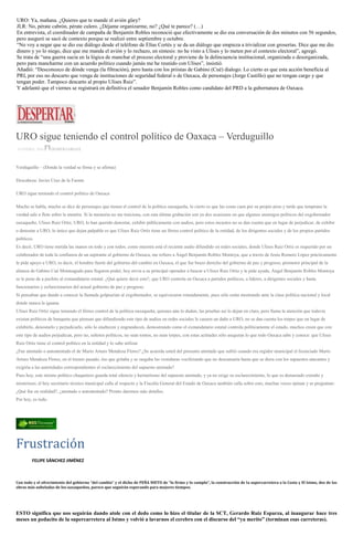 URO: Ya, mañana. ¿Quieres que te mande el avión güey?
JLR: No, pérate cabrón, pérate culero. ¿Déjame organizarme, no? ¿Qué te parece? (…)
En entrevista, el coordinador de campaña de Benjamín Robles reconoció que efectivamente se dio esa conversación de dos minutos con 56 segundos,
pero aseguró se sacó de contexto porque se realizó entre septiembre y octubre.
“No voy a negar que se dio ese diálogo desde el teléfono de Elías Cortés y se da un diálogo que empieza a trivializar con groserías. Dice que me dio
dinero y yo lo niego, dice que me manda el avión y lo rechazo, en síntesis: no he visto a Ulises y lo meten por el contexto electoral”, agregó.
Se trata de “una guerra sucia en la lógica de manchar el proceso electoral y proviene de la delincuencia institucional, organizada o desorganizada,
pero para mancharme con un acuerdo político cuando jamás me he reunido con Ulises”, insistió.
Añadió: “Desconozco de dónde venga (la filtración), pero hasta con los priistas de Gabino (Cué) dialogo. Lo cierto es que esta acción beneficia al
PRI, por eso no descarto que venga de instituciones de seguridad federal o de Oaxaca, de personajes (Jorge Castillo) que no tengan cargo y que
tengan poder. Tampoco descarto al propio Ulises Ruiz”.
Y adelantó que el viernes se registrará en definitiva el senador Benjamín Robles como candidato del PRD a la gubernatura de Oaxaca.
URO sigue teniendo el control político de Oaxaca – Verduguillo
14 ENERO, 2016 DESPERTAROAX
Verduguillo – (Donde la verdad se firma y se afirma)
Descabeza: Javier Cruz de la Fuente
URO sigue teniendo el control político de Oaxaca
Mucho se habla, mucho se dice de personajes que tienen el control de la política oaxaqueña, lo cierto es que las cosas caen por su propio peso y tarde que temprano la
verdad sale a flote sobre la mentira. Si la memoria no me traiciona, con esta última grabación son ya dos ocasiones en que algunos enemigos políticos del exgobernador
oaxaqueño, Ulises Ruiz Ortiz, URO, lo han querido denostar, exhibir públicamente con audios, pero estos incautos no se dan cuenta que en lugar de perjudicar, de exhibir
o denostar a URO, lo único que dejan palpable es que Ulises Ruiz Ortiz tiene un férreo control político de la entidad, de los dirigentes sociales y de los propios partidos
políticos.
Es decir, URO tiene metida las manos en todo y con todos; como muestra está el reciente audio difundido en redes sociales, donde Ulises Ruiz Ortiz es requerido por un
colaborador de toda la confianza de un aspirante al gobierno de Oaxaca, me refiero a Ángel Benjamín Robles Montoya, que a través de Jesús Romero López prácticamente
le pide apoyo a URO, es decir, el hombre fuerte del gobierno del cambio en Oaxaca, el que fue brazo derecho del gobierno de paz y progreso, promotor principal de la
alianza de Gabino Cué Monteagudo para llegaron poder, hoy envía a su principal operador a buscar a Ulises Ruiz Ortiz y le pide ayuda, Ángel Benjamín Robles Montoya
se le pone de a pechito al exmandatario estatal. ¿Qué quiere decir esto?, que URO controla en Oaxaca a partidos políticos, a líderes, a dirigentes sociales y hasta
funcionarios y exfuncionarios del actual gobierno de paz y progreso.
Si pensaban que dando a conocer la llamada golpearían al exgobernador, se equivocaron rotundamente, pues sólo están mostrando ante la clase política nacional y local
donde masca la iguana.
Ulises Ruiz Ortiz sigue teniendo el férreo control de la política oaxaqueña, quienes aún lo duden, las pruebas así lo dejan en claro, pero llama la atención que todavía
existan políticos de banqueta que piensan que difundiendo este tipo de audios en redes sociales le causen un daño a URO, no se dan cuenta los torpes que en lugar de
exhibirlo, denostarlo y perjudicarlo, sólo lo enaltecen y engrandecen, demostrando como el exmandatario estatal controla políticamente el estado, muchos creen que con
este tipo de audios perjudican, pero no, señores políticos, no sean tontos, no sean torpes, con estas actitudes sólo aseguran lo que todo Oaxaca sabe y conoce: que Ulises
Ruiz Ortiz tiene el control político en la entidad y lo sabe utilizar
¿Fue atentado o autoatentado el de Mario Arturo Mendoza Flores? ¿Se acuerda usted del presunto atentado que sufrió cuando era regidor municipal el licenciado Mario
Arturo Mendoza Flores, en el trienio pasado, ése que gritaba y se rasgaba las vestiduras vociferando que no descansaría hasta que se diera con los supuestos atacantes y
exigiría a las autoridades correspondientes el esclarecimiento del supuesto atentado?
Pues hoy, este mismo político chaquetero guarda total silencio y hermetismo del supuesto atentado, y ya no exige su esclarecimiento, lo que es demasiado extraño y
misterioso; el hoy secretario técnico municipal calla al respecto y la Fiscalía General del Estado de Oaxaca también calla sobre esto, muchas voces opinan y se preguntan:
¿Qué fue en realidad?, ¿atentado o autoatentado? Pronto daremos más detalles.
Por hoy, es todo.
Frustración
FELIPE SÁNCHEZ JIMÉNEZ
Con todo y el ofrecimiento del gobierno “del cambio” y el dicho de PEÑA NIETO de “lo firmo y lo cumplo”, la construcción de la supercarretera a la Costa y El Istmo, dos de las
obras más anheladas de los oaxaqueños, parece que seguirán esperando para mejores tiempos.
ESTO significa que nos seguirán dando atole con el dedo como lo hizo el titular de la SCT, Gerardo Ruiz Esparza, al inaugurar hace tres
meses un pedacito de la supercarretera al Istmo y volvió a lavarnos el cerebro con el discurso del “ya merito” (terminan esas carreteras).
 