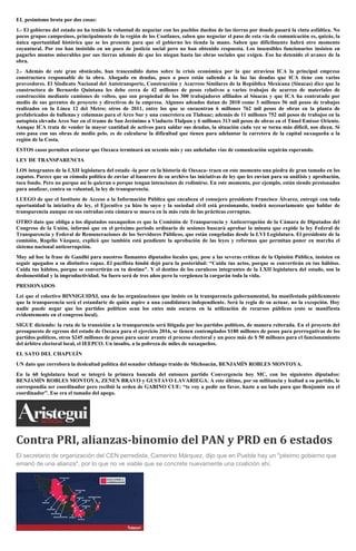 EL pesimismo brota por dos cosas:
1.- El gobierno del estado no ha tenido la voluntad de negociar con los pueblos dueños de las tierras por donde pasará la cinta asfáltica. No
pocos grupos campesinos, principalmente de la región de los Coatlanes, saben que negociar el paso de esta vía de comunicación es, quizás, la
única oportunidad histórica que se les presente para que el gobierno les tienda la mano. Saben que difícilmente habrá otro momento
coyuntural. Por eso han insistido en un poco de justicia social pero no han obtenido respuesta. Los insensibles funcionarios insisten en
pagarles montos miserables por sus tierras además de que les niegan hasta las obras sociales que exigen. Eso ha detenido el avance de la
obra.
2.- Además de este gran obstáculo, han trascendido datos sobre la crisis económica por la que atraviesa ICA la principal empresa
constructora responsable de la obra. Ahogado en deudas, poco a poco están saliendo a la luz las deudas que ICA tiene con varios
proveedores. El Sindicato Nacional del Autotransporte, Construcción y Acarreos Similares de la República Mexicana (Sinacas) dice que la
constructora de Bernardo Quintana les debe cerca de 42 millones de pesos relativos a varios trabajos de acarreo de materiales de
construcción mediante camiones de volteo, que son propiedad de los 300 trabajadores afiliados al Sinacas y que ICA ha contratado por
medio de sus gerentes de proyecto y directivos de la empresa. Algunos adeudos datan de 2010 como 3 millones 56 mil pesos de trabajos
realizados en la Línea 12 del Metro; otros de 2011, entre los que se encuentran 6 millones 762 mil pesos de obras en la planta de
prefabricados de ballenas y columnas para el Arco Sur y una concretera en Tlahuac; además de 11 millones 752 mil pesos de trabajos en la
autopista elevada Arco Sur en el tramo de San Jerónimo a Viaducto Tlalpan y 6 millones 313 mil pesos de obras en el Túnel Emisor Oriente.
Aunque ICA trata de vender la mayor cantidad de activos para saldar sus deudas, la situación cada vez se torna más difícil, nos dicen. Si
esto pasa con sus obras de medio pelo, es de calcularse la dificultad que tienen para adelantar la carretera de la capital oaxaqueña a la
región de la Costa.
ESTOS casos permiten avizorar que Oaxaca terminará un sexenio más y sus anheladas vías de comunicación seguirán esperando.
LEY DE TRANSPARENCIA
LOS integrantes de la LXII legislatura del estado -la peor en la historia de Oaxaca- traen en este momento una piedra de gran tamaño en los
zapatos. Parece que su cómoda política de enviar al basurero de su archivo las iniciativas de ley que les envían para su análisis y aprobación,
toca fondo. Pero no porque así lo quieran o porque tengan intenciones de redimirse. En este momento, por ejemplo, están siendo presionados
para analizar, contra su voluntad, la ley de transparencia.
LUEGO de que el Instituto de Acceso a la Información Pública que encabeza el consejero presidente Francisco Álvarez, entregó con toda
oportunidad la iniciativa de ley, el Ejecutivo ya hizo lo suyo y la sociedad civil está presionando, tendrá necesariamente que hablar de
transparencia aunque en sus entrañas esta cámara se mueva en la más ruin de las prácticas corruptas.
OTRO dato que obliga a los diputados oaxaqueños es que la Comisión de Transparencia y Anticorrupción de la Cámara de Diputados del
Congreso de la Unión, informó que en el próximo periodo ordinario de sesiones buscará aprobar la minuta que expide la ley Federal de
Transparencia y Federal de Remuneraciones de los Servidores Públicos, que están congeladas desde la LVI Legislatura. El presidente de la
comisión, Rogelio Vázquez, explicó que también está pendiente la aprobación de las leyes y reformas que permitan poner en marcha el
sistema nacional anticorrupción.
Muy ad hoc la frase de Gandhi para nuestros flamantes diputados locales que, pese a las severas críticas de la Opinión Pública, insisten en
seguir apegados a su distintivo rapaz. El pacifista hindú dejó para la posteridad: “Cuida tus actos, porque se convertirán en tus hábitos.
Cuida tus hábitos, porque se convertirán en tu destino". Y el destino de los curulecos integrantes de la LXII legislatura del estado, son la
deshonestidad y la improductividad. Su fuero será de tres años pero la vergüenza la cargarán toda la vida.
PRESIONADOS
Leí que el colectivo BINNIGUIDXI, una de las organizaciones que insiste en la transparencia gubernamental, ha manifestado públicamente
que la transparencia será el estandarte de quién aspire a una candidatura independiente. Será la regla de su actuar, no la excepción. Hoy
nadie puede negar que los partidos políticos sean los entes más oscuros en la utilización de recursos públicos (esto se manifiesta
evidentemente en el congreso local).
SIGUE diciendo: la ruta de la transición a la transparencia será litigada por los partidos políticos, de manera reiterada. En el proyecto del
presupuesto de egresos del estado de Oaxaca para el ejercicio 2016, se tienen contemplados $180 millones de pesos para prerrogativas de los
partidos políticos, otros $245 millones de pesos para sacar avante el proceso electoral y un poco más de $ 50 millones para el funcionamiento
del árbitro electoral local, el IEEPCO. Un insulto, a la pobreza de miles de oaxaqueños.
EL SATO DEL CHAPULÍN
UN dato que corrobora la deslealtad política del senador chilango traído de Michoacán, BENJAMÍN ROBLES MONTOYA.
En la 60 legislatura local se integró la primera bancada del entonces partido Convergencia hoy MC, con los siguientes diputados:
BENJAMÍN ROBLES MONTOYA, ZENEN BRAVO y GUSTAVO LAVARIEGA. A este último, por su militancia y lealtad a su partido, le
correspondía ser coordinador pero recibió la orden de GABINO CUE: “te voy a pedir un favor, hazte a un lado para que Benjamín sea el
coordinador”. Ese era el tamaño del apego.
Contra PRI, alianzas-binomio del PAN y PRD en 6 estados
El secretario de organización del CEN perredista, Camerino Márquez, dijo que en Puebla hay un "pésimo gobierno que
emanó de una alianza", por lo que no ve viable que se concrete nuevamente una coalición ahí.
 