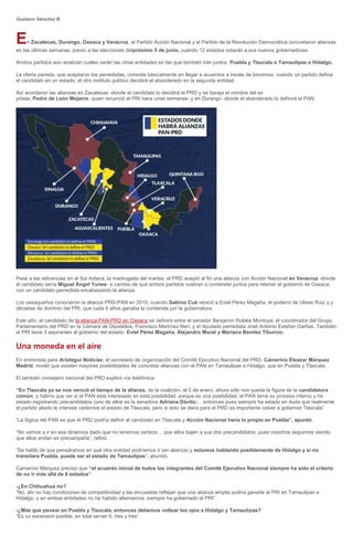Gustavo Sánchez B
En Zacatecas, Durango, Oaxaca y Veracruz, el Partido Acción Nacional y el Partido de la Revolución Democrática concretaron alianzas
en las últimas semanas, previo a las elecciones delpróximo 5 de junio, cuando 12 estados votarán a sus nuevos gobernadores.
Ambos partidos aún analizan cuáles serán las otras entidades en las que también irán juntos: Puebla y Tlaxcala o Tamaulipas e Hidalgo.
La oferta panista, que aceptaron los perredistas, consiste básicamente en llegar a acuerdos a través de binomios: cuando un partido defina
el candidato en un estado, el otro instituto político decidirá al abanderado en la segunda entidad.
Así acordaron las alianzas en Zacatecas -donde el candidato lo decidirá el PRD y se baraja el nombre del ex
priista, Pedro de León Mojarro, quien renunció al PRI hace unas semanas- y en Durango -donde el abanderado lo definirá el PAN.
Pese a las reticencias en el Sol Azteca, la madrugada del martes, el PRD aceptó al fin una alianza con Acción Nacional en Veracruz -donde
el candidato sería Miguel Ángel Yunes- a cambio de que ambos partidos vuelvan a contender juntos para retener el gobierno de Oaxaca,
con un candidato perredista encabezando la alianza.
Los oaxaqueños conocieron la alianza PRD-PAN en 2010, cuando Gabino Cué venció a Eviel Pérez Magaña, el poderío de Ulises Ruiz y y
décadas de dominio del PRI, que cada 6 años ganaba la contienda por la gubernatura.
Este año, el candidato de la alianza PAN-PRD en Oaxaca se definirá entre el senador Benjamín Robles Montoya; el coordinador del Grupo
Parlamentario del PRD en la Cámara de Diputados, Francisco Martínez Neri; y el diputado perredista José Antonio Estefan Garfias. También
el PRI tiene 3 aspirantes al gobierno del estado: Eviel Pérez Magaña, Alejandro Murat y Mariana Benítez Tiburcio.
Una moneda en el aire
En entrevista para Aristegui Noticias, el secretario de organización del Comité Ejecutivo Nacional del PRD, Camerino Eleazar Márquez
Madrid, reveló que existen mayores posibilidades de concretar alianzas con el PAN en Tamaulipas e Hidalgo, que en Puebla y Tlaxcala.
El también consejero nacional del PRD explicó vía telefónica:
“En Tlaxcala ya se nos venció el tiempo de la alianza, de la coalición, el 2 de enero, ahora sólo nos queda la figura de la candidatura
común, y habría que ver si el PAN está interesado en esta posibilidad, porque es una posibilidad, el PAN tiene su proceso interno y ha
estado registrando precandidatos (uno de ellos es la senadora Adriana Dávila)… entonces pues siempre ha estado en duda que realmente
el partido aliado le interese cedernos el estado de Tlaxcala, pero si esto se diera para el PRD es importante volver a gobernar Tlaxcala”.
“La lógica del PAN es que el PRD podría definir al candidato en Tlaxcala y Acción Nacional haría lo propio en Puebla”, apuntó.
“No vamos a ir en esa dinámica dado que no tenemos certeza… que ellos bajen a sus dos precandidatos, pues nosotros seguimos viendo
que ellos andan en precampaña”, refirió.
“Se habló de que pensáramos en qué otra entidad podríamos ir (en alianza) y estamos hablando posiblemente de Hidalgo y si no
transitara Puebla, puede ser el estado de Tamaulipas”, abundó.
Camerino Márquez precisó que “el acuerdo inicial de todos los integrantes del Comité Ejecutivo Nacional siempre ha sido el criterio
de no ir más allá de 6 estados”.
-¿En Chihuahua no?
“No, ahí no hay condiciones de competitividad y las encuestas reflejan que una alianza amplia podría ganarle al PRI en Tamaulipas e
Hidalgo, y en ambas entidades no ha habido alternancia, siempre ha gobernado el PRI”.
-¿Más que pensar en Puebla y Tlaxcala, entonces debemos voltear los ojos a Hidalgo y Tamaulipas?
“Es un escenario posible, en total serían 6, tres y tres”.
 