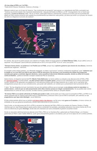 -En tres elige el PRD y en 3 el PAN…
“Hasta ahora Oaxaca, Zacatecas, Veracruz y Durango…”.
Márquez sostuvo que, en el caso de Veracruz, “hay condiciones de excepción” para apoyar a un abanderado del PAN y puntualizó que
“Veracruz es el tercer estado más importante electoralmente”, después del Estado de México y el DF. Al preguntarle si es un hecho que
apoyarán a Yunes en Veracruz, atajó: “No es un hecho, está sujeto todavía a valoraciones, aunque se ha dicho que es la prioridad del
aliado (el PAN) nosotros tenemos que respetar los procedimientos que determine cada partido y se tiene que entrar a un proceso de revisión
de cómo se integraría el convenio de coalición”.
En cambio, dijo que él no podría apoyar una coalición en Puebla, debido al actual gobierno de Rafael Moreno Valle, al que calificó como un
aspirante “muy anticipado” para la elección presidencial en 2018, en la que el PRD “no lo ve” como una opción.
“Siempre hemos dicho: no podemos ir en Puebla (con el PAN), porque hay unpésimo gobierno que emanó de una alianza y tenemos
experiencias negativas”, mencionó.
Si compiten juntos ambos partidos, con diferentes ideologías, se debe a que buscan “construir condiciones equitativas” pues “sabemos que
la batalla no va a ser fácil con todo lo que tiene el PRI de estructura, de recursos y con la práctica de utilizar los programas
sociales para ganar y controlar algunos electores, como sucedió en elecciones federales pasadas, donde se utilizó la Cruzada
contra el Hambre”, justificó el también consejero estatal del PRD en Zacatecas.
Sobre el tema, el dirigente nacional del PRI, Manlio Fabio Beltrones, ha hecho pública su antipatía a las alianzas entre el PAN y PRD.
En diciembre pasado, el priista asestó: “se alían porque solos no pueden ganar, porque no son suficientes por sí mismos para poder
triunfar, porque no han generado una plataforma ni una estructura política que los haga sobrevivir por sí solos, por lo cual tienen que
amalgamarse aunque sea con sus contradicciones, para poder salir adelante y en verdad que su presentación será sumamente difícil”.
Y atizó: “No hay dirigentes de buen nivel dentro de esos dos partidos políticos que se opongan a una alianza contra la naturaleza –o
contra natura–, como la que se está proponiendo entre ellos mismos porque se niegan constantemente. No es posible estar viendo
declaraciones en contra de unos y de otros, de ellos mismos y posteriormente verlos en campaña aliados”.
“El mismo PAN no se siente suficiente en Puebla para poder ir solo, de tal suerte que invita a que lo acompañe el PRD; y el PRD no se
siente suficiente solo en Oaxaca para poder hacer su planteamiento y entonces invita a que el PAN lo acompañe, pero además con un
pragmatismo que tapa toda ideología“, acusó Beltrones.
El líder priista también afirmó que su partido no le tiene miedo a las alianzas y se fijó como meta ganar en 9 estados, el mismo número de
entidades en las que gobierna actualmente y donde habrá elecciones en junio próximo.
Hace 6 años, en las elecciones del 2010, al PRI lo vencieron las alianzas del PAN y PRD en los estados de Oaxaca, Sinaloa y Puebla;
mientras que con José Rosas Aispuro (quien podría volver a contender) los panistas y perredistas estuvieron muy cerca (menos de 2% de
votos de diferencia) de ganar Durango, donde este año intentarán de nuevo arrebatarle el gobierno al partido tricolor.
Donde se descartan definitivamente las alianzas entre PAN y PRD son en Quintana Roo -gobernado por Roberto Borge- y en Sinaloa -
gobernado por Mario López Valdés (Malova), quien ganó precisamente gracias a una alianza, pero ya no es capaz de unir a ambos partidos.
 