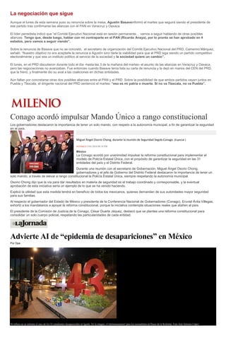 La negociación que sigue
Aunque el lunes de esta semana puso su renuncia sobre la mesa, Agustín Basaveinformó el martes que seguirá siendo el presidente de
ese partido tras confirmarse las alianzas con el PAN en Veracruz y Oaxaca.
El líder perredista indicó que “el Comité Ejecutivo Nacional está en sesión permanente… vamos a seguir hablando de otras posibles
alianzas. Tengo que, desde luego, hablar con mi contraparte en el PAN (Ricardo Anaya), por lo pronto se han aprobado en 4
estados, pero vamos a seguir viendo”.
Sobre la renuncia de Basave que no se concretó, el secretario de organización del Comité Ejecutivo Nacional del PRD, Camerino Márquez,
señaló: “Nuestro objetivo no era aceptarle la renuncia a Agustín sino darle la viabilidad para que el PRD siga siendo un partido competitivo
electoralmente y que sea un instituto político al servicio de la sociedad y la sociedad quiere un cambio”.
El lunes, en el PRD discutieron durante todo el día -hasta las 3 de la mañana del martes- el asunto de las alianzas en Veracruz y Oaxaca,
pero las negociaciones no avanzaban. Fue entonces cuando Basave tenía lista su carta de renuncia y la dejó en manos del CEN del PRD,
que la frenó, y finalmente dio su aval a las coaliciones en dichas entidades.
Aún faltan por concretarse otras dos posibles alianzas entre el PAN y el PRD. Sobre la posibilidad de que ambos partidos vayan juntos en
Puebla y Tlaxcala, el dirigente nacional del PRD sentenció el martes: “eso es mi patria o muerte. Si no va Tlaxcala, no va Puebla”.
Conago acordó impulsar Mando Único a rango constitucional
Los gobernadores destacaron la importancia de tener un solo mando, con respeto a la autonomía municipal, a fin de garantizar la seguridad
en el país.
Miguel Ángel Osorio Chong, durante la reunión de Seguridad Segob-Conago. (Especial )
NOTIMEX13/01/2016 08:18 PM
México
La Conago acordó por unanimidad impulsar la reforma constitucional para implementar el
modelo de Policía Estatal Única, con el propósito de garantizar la seguridad en las 31
entidades del país y el Distrito Federal.
Durante una reunión con el secretario de Gobernación, Miguel Ángel Osorio Chong,
gobernadores y el jefe de Gobierno del Distrito Federal destacaron la importancia de tener un
solo mando, a través de elevar a rango constitucional la Policía Estatal Única, siempre respetando la autonomía municipal.
Osorio Chong dijo que la vía para dar resultados en materia de seguridad es el trabajo coordinado y corresponsable, y la eventual
aprobación de esta iniciativa sería un ejemplo de lo que se ha venido haciendo.
Explicó la utilidad que esta medida tendrá en beneficio de todos los mexicanos, quienes demandan de sus autoridades mayor seguridad
para sus familias.
Al respecto el gobernador del Estado de México y presidente de la Conferencia Nacional de Gobernadores (Conago), Eruviel Ávila Villegas,
exhortó a los mandatarios a apoyar la reforma constitucional, porque la iniciativa contempla situaciones reales que atañen al país.
El presidente de la Comisión de Justicia de la Conago, César Duarte Jáquez, destacó que se plantea una reforma constitucional para
consolidar un solo cuerpo policial, respetando las particularidades de cada entidad.
Advierte AI de “epidemia de desapariciones” en México
Por Dpa
AI refiere en su informe el caso de los 43 estudiantes desaparecidos en Iguala. En la imagen, el 'antimonumento' para los normalistas en Paseo de la Reforma. Foto José Antonio López
 