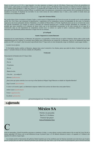 Pemex se cotizó ayer en $ 21.38, y sigue bajando). Los años siguientes se disparó a más de 100 dólares. Parecía que la lluvia de petrodólares no
pararía nunca. ¿Qué pasaba en el mundo la última vez que el oro negro estuvo a 20 dólares? China consumía 5.4 millones de barriles diarios, hoy
10.2. Estados Unidos producía 5.7 mbd, hoy extrae 9.1. La producción de la OPEP era de 28.2 mbd, hoy de 32.9 y sigue en aumento. Faltaban tres
años para que Steve Jobs lanzara su primer iPhone. La ambición cegó a los productores, comenzaron a sacar petróleo con la tecnología del fracking e
inundaron el mercado. El desplome fue inevitable. Es una visión curiosa de cómo estábamos hace 12 años y cómo cambió el mundo ahora que
volvemos a los 20 dólares por barril.
Lupa sobre fortunas ilícitas
Hay mucho dinero ilícito circulando en Estados Unidos y recién anuncia el Departamento del Tesoro de ese país, de acuerdo con la versión publicada
porThe New York Times, que comenzará la identificación y seguimiento de los compradores secretos de propiedades de alto costo. La iniciativa
empezará en dos de los principales destinos: Manhattan y el condado de Miami-Dade, en Florida. Significará poner una luz en el rincón más oscuro
del mercado inmobiliario: las compras en efectivo realizadas por empresas fantasmas que a menudo protegen identidades de comprador; y es
probable que cause escalofríos en la industria de bienes raíces, que se ha beneficiado enormemente en los años recientes de un auge de la
construcción cada vez más dependiente de compradores secretos ricos. La noticia va a quitar el sueño a numerosos políticos y empresarios
mexicanos, que difícilmente podrían demostrar el origen lícito de sus fortunas.
@VoxPopuli
Asunto: Saquearon su cuenta Bancanet
Sustrajeron de mi cuenta bancaria, vía Bancanet, dos quincenas y mi aguinaldo, el mismo día que se realizó el depósito. Quiero saber a quién acudo,
independientemente de Condusef. Es necesario hacer público que el bancohackea las cuentas por vía Bancanet, ¿qué ley me fundamenta para hacer
justicia en el DF y en el país? ¿Qué área penal especializado busco? Tengo razón en estar desesperada, tengo un estudiante a quien pagar estudios.
Lourdes García Quinto
R: Ha habido muchos cambios en Banamex, algunas áreas como la atención a los clientes, parece que anda de cabeza. Condusef esta peor que
nunca. Y cerrando oficinas en diversas ciudades de la República.
Twitteratti
Transcripción de llamada entre El Chapoy Kate:
–Cuelga tú.
–No, tú.
–Tú primero.
–No, tú.
–Bueno los dos.
–Una, dos… ¡ay cuelga tú!
Albornoz @albornozmx
¿Será cierto que quien controla el out sourcing en San Quintín de Miguel Ángel Mancera es cuñado de Alejandra Barrales?
Ángel Custodio @acustodiomx
A como va el sexenio, igual y ya deberíamos empezar a hablar de las actrices de telenovelas como poder fáctico.
Andrés Lajous @andreslajous
Twitter: @galvanochoa
FaceBook: galvanochoa
galvanochoa@gmail.com • Foro:http://elforomexico.com/encuestas/
México SA
Petróleo sin paracaídas
Barril a 21.38 dólares
Finanzas tipo gruyer
CARLOS FERNÁNDEZ-VEGA
Carente de paracaídas, el barril de petróleo mexicano se mantiene a la baja, y a estas alturas su precio resulta menor al de un tonel de Coca-Cola de la
misma capacidad (159 litros), con la sutil diferencia de que el primero (ayer a 21.38 dólares) alimenta al erario y el segundo (a 31 dólares) sólo
engorda a los adictos al agua negra.
Los siempre positivos funcionarios del gobierno federal repetirán que no hay problema para las finanzas nacionales (con más hoyos que el queso
gruyer), porque para eso están las coberturas petroleras (por parciales que éstas sean) y que no hay motivo de preocupación, pues la mezcla mexicana
 