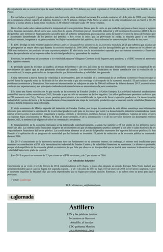 de exportación aún se encuentra lejos de aquel fatídico precio de 7.01 dólares por barril registrado el 10 de diciembre de 1998, con Zedillo en Los
Pinos.
En esa fecha se registró el precio petrolero más bajo en la etapa neoliberal mexicana. En sentido contrario, el 14 de julio de 2008, con Calderón
en la residencia oficial, reportó el máximo histórico: 132.71 dólares. Enrique Peña Nieto se sentó en la silla presidencial con un barril a 101.96
dólares, y a estas alturas a duras penas recolecta 21.38 billetes verdes por cada 159 litros vendidos.
Bien a bien nadie sabe cuándo acabará la temporada de vacas petroleras flacas, pero lo cierto es que cada día que pasa se hace mayor al agujero
en las finanzas nacionales, de tal suerte que, como bien lo apunta el Instituto para el Desarrollo Industrial y el Crecimiento Económico (IDIC), la era
del petróleo caro terminó el financiamiento accesible para el gobierno peñanietista, pues naciones como la nuestra vivieron la época de bonanza por
el incremento desenfrenado de los precios del petróleo y hoy viven la crisis que ha provocado su caída; la mayoría gastó y no invirtió
productivamente, integraron a su gasto corriente los flujos extraordinarios del petróleo y hoy enfrentan las consecuencias fiscales de ese yerro.
El IDIC divulgó su más reciente análisis (México ante los desequilibrios sistémicos de la economía mundial), en el que subraya que la caída de
los petroprecios es mayor ahora que durante la recesión mundial de 2008-2009, al tiempo que los desequilibrios que se observan en los albores de
2016 son sistémicos, no producto de una coyuntura pasajera. El año inicia con la incertidumbre esperada para un sistema económico y financiero
donde la especulación se ha impuesto sobre la actividad productiva y generadora de empleos.
Entonces, los problemas de coyuntura y la volatilidad pasajera(Videgaray-Carstens dixit) llegaron para quedarse, y el IDIC resume el panorama
de la siguiente manera:
El profundo ajuste de los tipos de cambio, el precio del petróleo y del oro, así como de los mercados financieros establece la magnitud de los
movimientos de capital que se está generando alrededor del mundo. Los movimientos financieros no tienen correlación con la evolución de la
economía real, la mayor parte radica en la especulación que la incertidumbre y volatilidad han generado.
China representa la nueva fuente de volatilidad e incertidumbre, pero en realidad es la continuidad de un problema económico-financiero que se
incubó desde la segunda mitad de la década de los años noventa y que aún restringe el desempeño de la economía mundial. El país asiático afronta
problemas económicos y financieros. Sus reservas internacionales se redujeron en más de 500 mil millones de dólares durante 2015, acumula cinco
caídas en sus exportaciones y sus principales indicadores de manufacturas se encuentran en la parte contractiva.
Ello tiene una fuerte relación con lo que sucede en la economía de Estados Unidos y la Unión Europea. La actividad industrial estadunidense
contabilizó nueve caídas mensuales en 2015, llevando a que su ciclo se encuentre en la fase negativa. Las cifras preliminares permiten establecer que
su PIB aumentó entre 2.4 y 2.6 por ciento, positivo pero inferior a lo contabilizado en épocas de fuerte expansión productiva. La desaceleración
industrial del vecino del norte y de las manufacturas chinas anuncia una etapa de restricción productiva que se asociará con la volatilidad financiera.
México deberá prepararse para enfrentarla.
El ciclo económico de México depende del industrial de Estados Unidos, por lo que la contracción de este último constituye una información
relevante para determinar la orientación de la actividad productiva del país en los meses por venir. La desaceleración industrial estadunidense puede
afectar sectores como el automotriz, maquinaria y equipo, cómputo y electrónico, metálicas básicas y productos metálicos. Algunos de estos sectores
ya registran bajos crecimientos en México. Si bien el sector primario, el de la construcción y el de los servicios tuvieron un desempeño positivo
durante 2015, la tendencia de algunos de ellos ha comenzado a moderarse.
El financiamiento de la economía mexicana se ha deteriorado significativamente, la caída fue superior a 53 por ciento en los primeros nueve
meses del año. Las restricciones financieras llegaron en un momento en que el endeudamiento público aumentó y con ello el saldo histórico de los
requerimientos financieros del sector público. Las condiciones adversas en el precio del petróleo mermaron los ingresos del sector público y lo han
llevado a la aplicación de un programa de austeridad que ha limitado su inversión. El patrón de reducción en la inversión pública se mantendrá
durante 2016.
En 2015 el crecimiento de la economía mexicana tuvo un fundamento en su consumo interno; sin embargo, el mismo será insuficiente para
mantener su contribución al PIB si la desaceleración industrial de Estados Unidos y la volatilidad financiera se mantienen. Lo último es probable,
porque el desequilibrio de la economía global es sistémico, lo que falta por observar es la capacidad que se tendrá para mantener la desaceleración y
volatilidad bajo cierto grado de control.
Para 2015 se prevé un aumento de 2.3 por ciento en el PIB mexicano, y de 2 por ciento en 2016.
Las rebanadas del pastel
Esta historia ya se vivió: el 22 de febrero de 2014 reaprehendieron a El Chapo, y pocos días después un orondo Enrique Peña Nieto declaró que
seríaimperdonable que el capo se fugara por segunda ocasión… y el 11 de julio de 2015 se fugó. El 8 de enero de 2016 lo volvieron a capturar, y ayer
el ocurrente inquilino de Bucareli dijo que sería imperdonable que se fugara por tercera ocasión. Entonces, si ya saben cómo se pone, para qué lo
provocan.
Twitter: @cafevega
D.R.: cfvmexico_sa@hotmail.com
Astillero
EPN y las palabras bonitas
Secuestros en Guerrero
Astudillo, el hacedor
CPO gobierna Morelos
JULIO HERNÁNDEZ LÓPEZ
 