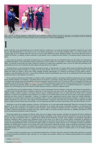 KATE Y JOAQUíN. En Reynosa, Tamaulipas, el negocio Ramírez, que se especializa en elaborar piñatas de los temas de moda, puso a la venta figuras de Kate del Castillo y El
Chapo Guzmán. La actriz fue representada como su personaje en la serie La reina del sur, mientras que el capo se presenta con ropa deportiva y otra versión con la ropa sucia y esposado,
tal como aparece en las fotografías que se difundieron el pasado viernes, día de su recaptura en Los Mochis, SinaloaFoto Xinhua
Ignacio Ayala Olea, un jovennormalista que vive en Arcelia, Guerrero, escribió ayer en su cuenta de Facebook: Lamentable y doloroso lo que vivimos
hoy día. Desafortunadamente en esta ocasión le tocó a mi familia. Secuestraron a mi tía madre Guadalupe Olea y a mi primo hermano Javier
Calderón Olea. De él no sabemos nada aún. Pero por mi tía nos están pidiendo una fuerte cantidad de dinero. Nos dan tres días para reunir esa
cantidad. Mi familia y yo pedimos su apoyo económico, lo que puedan y sea su voluntad será bien recibido. Y de antemano damos las gracias por su
apoyo.
Fueron cinco los profesores secuestrados el pasado lunes en la secundaria técnica de la comunidad de Santa Ana del Águila, en el municipio de
Ajuchitlán del Progreso (vaya nomenclatura irónica), perteneciente a Tierra Caliente. Por ellos piden 2.5 millones de pesos (medio millón por cada
rehén). Tal situación ha provocado que medio centenar de escuelas de la región hayan suspendido clases y que en las calles haya familiares de los
secuestrados que botean con la esperanza de juntar alguna suma para ofrecer a los captores.
El sábado anterior, en la comunidad de El Salitre, municipio de Arcelia, 17 personas (tal es el registro oficial, aunque los habitantes hablan de 20)
fueronlevantadas por hombres armados en el contexto de una fiesta familiar. Dos de esos secuestrados ya fueron encontrados muertos. El fiscal
general del estado de Guerrero, Xavier Olea Peláez (abogado penalista especializado en la defensa de personajes de gran poderío político y
económico, como Raúl Salinas de Gortari y Arturo Durazo Moreno), deslizó la posibilidad de que se trate de un reclutamiento forzoso para engrosar
las filas de un nuevo cártel regional, Los tequileros.
En ese contexto de delincuencia desbordada, con ánimos sociales sumamente irritados, convencidos muchísimos guerrerenses de que las propias
fuerzas armadas federales son cómplices o ejecutantes directos de secuestros y extorsiones, Enrique Peña Nieto apareció este martes muy sonriente
en Acapulco para entregar apoyoscorrespondientes a diversos programas especiales (puede verse el contento de EPN en la fotografía de Notimex que
acompaña la nota de Rosa Elvira Vargashttp://goo.gl/FfuXEm). En plena complacencia oratoria respecto al funcionamiento del Plan Nuevo Guerrero
(reparto asistencial que pretende mitigar con migajas clientelares la pobreza y desigualdad que a la vez propician delincuencia y violencia), el
ocupante de Los Pinos dijo que el acto en mención no había sido para la retórica, el discurso o palabras bonitas.
Luego Peña Nieto usó dos palabras bonitas, al firmar un convenio denominado Guerrero Próspero e Incluyente. Igual finura de razonamiento y
expresión mostró el gobernador Héctor Astudillo, un priísta de la vieja escuela que muy pronto se ha visto rebasado por los graves problemas de su
entidad, asociado a grupos caciquiles y personajes ofensivos para la realidad guerrerense como el citado fiscal Olea Peláez: frente a nuestros
problemas, yo mismo me he preguntado cómo estaríamos en el estado si no se hicieran todas las cosas que todos los días se hacen para enfrentar los
problemas que hemos tenido de inseguridad y violencia. La respuesta la tengo: seguramente Guerrero estaría siendo una entidad inhabitable e
intransitable (¿es necesario algún comentario ante tales palabras zafias y cínicas, cantinfleo hacedor del gobernante Astudillo, o resultaría una rudeza
analítica innecesaria?) Ah, por cierto, ya de regreso del Guerreropróspero e incluyente, Peña Nieto hizo una rápida visita de inspección al hangar
donde se alojará el palacio flotante que está por llegar, el avión de gran lujo bautizado con brutal ironía histórica como José María Morelos y Pavón.
Justamente en uno de los estados contiguos a Guerrero, el de Morelos, se vive una tragicomedia institucional. Pelean dos versiones de la misma
desgracia. De un lado, el perredista Graco Ramírez como gobernador de un desastre que ha dado continuidad ascendente a las administraciones
priístas y panistas que convirtieron a esa entidad en asiento de grupos y jefes criminales de influencia nacional. Corrupción, nepotismo, demagogia,
frivolidad y ambiciones desbordadas (el propio Graco dice, contra el saldo de su gestión morelense, que busca ser candidato presidencial en 2018)
son las características del gobierno estatal en funciones.
El hartazgo popular por la situación en Morelos (sobre todo, por la impune acción de grupos criminales que practican allí todo el catálogo de
agresiones contra la sociedad) permitió que una maquinación desde el partidismo vuelto negocio presentara una presunta carta de salvación (que lo
ha sido, pero para los hermanos Yáñez y su partido local, llamado Social Demócrata), al lanzar como candidato a la presidencia municipal al
futbolista Cuauhtémoc Blanco, famoso pero sabidamente torpe en otras tareas, no se diga la de la función pública. Enfrentados los gobiernos de
Cuernavaca y de Morelos, entrampado el futbolista (que tramposamente se hizo pasar como residente en el municipio que ahora preside, obligado a
ejecutar una responsabilidad que nunca creyó alcanzar cuando vendió en 8 millones su nombre para dar votos a un partido en picada) y devaluado el
perredista, la entidad parece al garete, con los grupos del Crimen Políticamente Organizado en pleno amago a presidentes municipales (Temixco
como prueba de que hablan en serio) y una disputa sobre mandos policiales únicos que en el fondo sólo encubre y distrae del drama central que es la
ilegitimidad práctica y la ineficacia concreta de las autoridades formales para enfrentar y derrotar al verdadero poder, el de las bandas criminales
desatadas.
Y, mientras continúa el espectáculo que en la marquesina principal tiene a El Chapo, Sean Penn y Kate del Castillo (ahora derivado el caso hacia
las relaciones personales del máximo capo y ella que, a su vez, anuncia que contarásu versión), con el subtema jurídico-político de la extradición,
¡hasta mañana!
Twitter: @julioastillero
Facebook: Julio Astillero
 