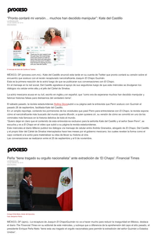 “Pronto contaré mi versión… muchos han decidido manipular”: Kate del Castillo
LA REDACCIÓN
13 DE ENERO DE 2016
DESTACADO
El mensaje de Kate del Castillo en Twitter.
MÉXICO, DF (proceso.com.mx).- Kate del Castillo anunció esta tarde en su cuenta de Twitter que pronto contará su versión sobre el
encuentro que sostuvo con el recién recapturado narcotraficante Joaquín El Chapo Guzmán.
Esta es la primera reacción de la actriz luego de que se publicaran sus conversaciones con El Chapo.
En el mensaje en la red social, Del Castillo agradece el apoyo de sus seguidores luego de que este miércoles se divulgaran los
diálogos vía celular entre ella y el jefe del Cártel de Sinaloa.
La actriz mexicana acusa en su tuit, escrito en inglés y en español, que “como era de esperarse muchos han decidido manipular y
fabricar historias falsas para distraernos del verdadero tema”.
El sábado pasado, la revista estadunidense Rolling Stonesubió a su página web la entrevista que Penn sostuvo con Guzmán el
pasado 28 de septiembre, facilitada Kate del Castillo.
En un amplio reportaje, contando los pormenores de los vicisitudes que pasó Penn para entrevistarse con El Chapo, la revista expone
cómo el narcotraficante más buscado del mundo quería difundir, a quien quisiera oír, su versión de cómo se convirtió en uno de los
criminales más famosos en la historia delictiva de todo el mundo.
“Quiero dejar en claro que el contenido de esta entrevista es exclusivo para la señorita Kate del Castillo y el señor Sean Penn”, se
escucha y ve a El Chapo en el video que subió a su página la revista estadunidense.
Este miércoles el diario Milenio publicó los diálogos vía mensaje de celular entre Andrés Granados, abogado de El Chapo, Del Castillo
y el propio líder del Cártel de Sinaloa interceptados hace tres meses por el gobierno mexicano, los cuales revelan la forma como el
capo contactó a la actriz para materializar su idea de llevar su historia al cine.
Las conversaciones se realizaron entre el 25 de septiembre y el 9 de noviembre.
Peña “tiene tragado su orgullo nacionalista” ante extradición de ‘El Chapo’: Financial Times
LA REDACCIÓN
13 DE ENERO DE 2016
DESTACADO
Enrique Peña Nieto, titular del Ejecutivo.
Foto: Benjamin Flores
MÉXICO, DF (apro).- La recaptura de Joaquín El ChapoGuzmán no va a hacer mucho para reducir la inseguridad en México, destaca
el diario The Financial Times en su editorial de este miércoles, y subraya que a diferencia de la aprehensión del capo el año pasado, el
presidente Enrique Peña Nieto “tiene esta vez tragado el orgullo nacionalista para permitir la extradición del señor Guzmán a Estados
Unidos”.
 