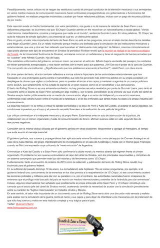 Paradójicamente, varios críticos no se rasgan las vestiduras cuando el principal conductor de la televisión mexicana o sus semejantes
en varios medios masivos de comunicación mexicanos hacen entrevistas propagandísticas con gobernadores o funcionarios del
gobierno federal, no realizan preguntas incómodas y acaban por hacer relaciones públicas, incluso con un pago de recursos públicos
de por medio.
Esta reacción evade un hecho fundamental, con valor periodístico, nos guste o no la manera de redactar de Sean Penn o sus
deficientes preguntas: es la primera vez que ‘ElChapo’ Guzmán admite on the record ser un narcotraficante a escala global. “Vendo
más heroína, metanfetamina, cocaína y mariguana que nadie en el mundo”, sentencia Guzmán Loera. En otras palabras, ‘El Chapo’ se
quita la máscara de simple agricultor y se presenta tal cual es: un delincuente global.
Para mi gusto, el valor más importante del texto de Sean Penn no está en las preguntas, sino en el relato donde describe los detalles
para llegar aGuzmán Loera. Es un relato incómodo porque implica una bofetada para la simulación de las instituciones mexicanas y
estadunidense, que una y otra vez han reiterado que buscaban al “delincuente más peligroso” de México, mientras cómodamente el
capo podía planear este tipo de encuentros en Sinaloa (el periódico Ríodoce reveló que la reunión se realizó en la reserva ecológica
de Cosalá, de la Universidad Autónoma de Sinaloa), acicalarse como en un settelevisivo y tener el resguardo de fuerzas armadas que
se “cuadran” ante Alfredo Guzmán, hijo del capo.
“Dos soldados uniformados del gobierno, armas en mano, se acercan al vehículo. Alfredo baja la ventanilla del pasajero; los soldados
se retiran pareciendo avergonzados, y nos hacen señales con la mano para que pasemos. ¡Ah! Ese es el poder de la cara de Guzmán.
Y la corrupción de una institución. ¿Significaba esto que nos estábamos acercando al hombre?”, relató Penn, con clara ironía.
En otras partes del texto, el actor también reflexiona e ironiza sobre la hipocresía de las autoridades estadunidenses que han
fracasado en una prolongada guerra contra el narcotráfico que sólo ha generado más enfermos-adictos en su propia sociedad y el
despliegue de drones que vigilan a ciudadanos, pero no pueden alcanzar a los capos y mantener a agentes de un cuerpo policiaco
como la DEA, que simplemente no ha evitado la espiral de un gran negocio como es el narcotráfico y sus derivaciones.
El texto de Rolling Stone no es una entrevista-confesión, no hay grandes secretos revelados por parte de Guzmán Loera, pero tanto el
encuentro como el escrito de Sean Penn constituyen algo insólito y, por lo tanto, periodístico: es la primera vez que el jefe del cártel de
Sinaloa acepta hablar públicamente ante un medio de comunicación; elige a un actor de Hollywood y a una actriz mexicana,
confirmando esta extraña fusión entre el mundo de la farándula y el de los criminales que tantos frutos ha dado a la propia industria del
entretenimiento.
La segunda reacción no se limita a criticar la calidad periodística y la ética de Penn y Kate del Castillo, al aceptar el apoyo logístico, las
condiciones impuestas por el capo y el presunto respaldo financiero a la realización de una película biográfica.
Los críticos criminalizan a la intérprete mexicana y al propio Penn. Estaríamos ante un acto de obstrucción de la justicia, de
colaboración con el crimen organizado y hasta de presunto lavado de dinero, afirman quienes están en este segundo tipo de
reacciones negativas.
Coinciden con la misma táctica utilizada por el gobierno peñista en otras ocasiones: desacreditar y castigar al mensajero, al tiempo
que evita asumir el mensaje esencial.
El gobierno peñista, sus voceros y propagandistas han aplicado esta misma fórmula en contra del equipo de Carmen Aristegui en el
caso de la Casa Blanca, del grupo interdisciplinario de investigadores en el caso de Ayotzinapa y hasta con el mismo papa Francisco
cuando se filtró una expresión suya criticando la “mexicanización” de Argentina.
Criminalizar a Kate del Castillo o a Sean Penn sólo confirmaría la doble moral y la mentira abierta del régimen frente al crimen
organizado. El problema no son quienes entrevistaron al capo del cártel de Sinaloa, sino los principales responsables y cómplices de
un sistema corrompido que permiten este tipo de historias y de fenómenos como ‘El Chapo’.
Evidentemente, tanto el encuentro de octubre de 2015 como la redacción y publicación del texto de Rolling Stone resultó muy
incómodo para el gobierno federal.
En su editorial del pasado domingo 10 de enero, La Jornadalanzó esta hipótesis: “No es ocioso preguntarse, por ejemplo, si el
gobierno federal tuvo conocimiento de la entrevista en los días previos a la reaprehensión de ‘El Chapo’; si ese conocimiento aceleró
las acciones policiales y militares para dar con su paradero o si, por el contrario, las autoridades nacionales fueron incapaces de
enterarse que el prófugo más buscado del país se reunía con medios internacionales y estrellas de la farándula para dar entrevistas”.
Incluso, algunos observadores han señalado que posiblemente la propia entrevista entre Sean Penn y ‘El Chapo’ constituyó una
carnada que el astuto jefe del cártel de Sinaloa mordió, acelerando también la necesidad de acabar con la simulación prevaleciente
sobre su carácter de “fugitivo más buscado” en Estados Unidos y México.
En este sentido, el valor más importante de un documento como el de Rolling Stone sería abrir una discusión más sensata y realista
para acabar con la simulación de la guerra contra el narco y sus capos y para dejar de infantilizar a los mexicanos con la pretensión de
que sólo hay buenos y malos en esta historia compleja y muy trágica para el país.
Twitter: @JenaroVillamil
www.homozapping.com.mx.
 