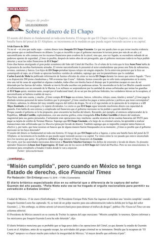Juegos de poder
LEO ZUCKERMANN
Sobre el dinero de El Chapo
El asunto del dinero es fundamental en toda esta historia. El riesgo de que El Chapo vuelva a fugarse, o arme una
batalla fuera del penal de El Altiplano, se incrementa en la medida en que pueda seguir teniendo acceso a su capital.
14 de Enero de 2016
Yo no sé —ni creo que nadie sepa— cuánto dinero tiene Joaquín El Chapo Guzmán. Lo que me queda claro es que existe mucha evidencia
para pensar que es multimillonario en dólares. Lo que es increíble es que el gobierno mexicano lo tuviera preso por más de un año y el
narcotraficante no sólo contara con los recursos financieros para evadirse de la cárcel, sino que, una vez fugado, se escondiera rodeado de un
poderoso aparato de seguridad. ¿Cómo es posible, después de tantos años de ser perseguido, que el gobierno mexicano todavía no haya podido
detectar y secar las redes financieras de El Chapo?
Estos días hemos atestiguado el gran poder económico del líder del Cártel del Pacífico. En el relato de la visita que le hizo Sean Penn habla de
la presencia de escoltas fuertemente armadas. El mismo narcotraficante le presumió al actor estadunidense que posee una flota de submarinos,
aviones, camiones y barcos. Los hijos de El Chapo portaban lujosos relojes sin ningún empacho. En la entrevista posterior que le hizo un
camarógrafo al capo, en el fondo se aprecian hombres vestidos de soldados; supongo que son los paramilitares que lo cuidaban.
Carlos Loret de Mola ha publicado información de fuentes oficiales de cómo se movía El Chapo durante los meses que estuvo fugado: “Tuvo
a su disposición 200 pistas clandestinas y 500 avionetas tipo Cesna”. Además, hemos conocido que no sólo tenía campamentos en la sierra,
sino una red de casas de seguridad en algunas ciudades, todas ellas con túneles hacia el drenaje que le permitían escapar en caso de ser
detectado por las fuerzas del orden. Adonde se movía llevaba escoltas con poderosas armas. Se encontraba en la de Los Mochis cuando ocurrió
el enfrentamiento con un comando de la Marina. Los militares se sorprendieron por la cantidad de armas sofisticadas que tenían los guardias
de El Chapo quien, mientras tanto, escapó por el tradicional túnel; de no ser por dos policías federales, los verdaderos héroes en la recaptura, el
narcotraficante se hubiera evadido de nuevo.
Pues bien, todo esto cuesta, y mucho. ¿Cómo compra El Chapo sus aviones, barcos, vehículos, relojes, casas, túneles y armas? ¿Cómo paga la
abultada nómina quincenal de tantos hombres que lo protegían? ¿Cómo canaliza los pagos a tantos policías y políticos que tiene corrompidos?
El dinero, sabemos, lo obtiene del muy rentable negocio del tráfico de drogas. No sé si él siga metido en la operación de la empresa o si El
Mayo Zambada es el encargado y le reparte dividendos. Lo cierto es que El Chapo sigue teniendo muchísimo dinero con capacidad de
gastarlo. Esto habla de una extensa y complicada red financiera que el gobierno mexicano no ha podido o querido identificar.
Porque cuando el gobierno se lo ha propuesto, pues encuentra las huellas del dinero. Recuerdo, por ejemplo, al entonces subprocurador de la
República, Alfredo Castillo, explicándonos, con una enorme gráfica, cómo triangulaba Elba Esther Gordillo el dinero del sindicato
magisterial para sus gastos personales. Ciertamente eran operaciones muy rancheras: sacaba recursos de las cuentas bancarias del SNTE para
pagar su tarjeta de crédito de Neiman Marcus. Supongo que El Chapo Guzmán, a lo largo de su criminal carrera, ha aprendido a realizar
transacciones más sofisticadas que La Maestra (presa por lavado de dinero). También supongo que es imposible comprar tantos bienes en
efectivo y, por tanto, que tiene recursos en bancos que de alguna manera fueron blanqueados en su momento. ¿Cómo es posible que el gobierno
mexicano no los haya detectado?
El asunto del dinero es fundamental en toda esta historia. El riesgo de que El Chapovuelva a fugarse, o arme una batalla fuera del penal de El
Altiplano, se incrementa en la medida en que pueda seguir teniendo acceso a su capital. Ya vimos cómo la vez pasada que estuvo encarcelado
tuvo los recursos que quiso. Al gobierno dePeña le urge detener el flujo financiero de Guzmán.
Por cierto, ayer las autoridades mexicanas detuvieron a Mauricio Sánchez Garzapor los delitos de extorsión y lavado de dinero. Es presunto
operador financiero deJuan José Esparragoza, El Azul, uno de los socios de El Chapo del Cártel del Pacífico. Pero no nos emocionemos: lo
arrestaron para extraditarlo a Estados Unidos donde lo van a enjuiciar.
Twitter: @leozuckermann
“Misión cumplida”, pero cuando en México se tenga
Estado de derecho, dice Financial Times
Por Redacción / Sin Embargo enero 13, 2016 - 17:05h 2 Comentarios
El diario británico especializado dice en su editorial que a diferencia de la captura del señor
Guzmán del año pasado, “Peña Nieto esta vez se ha tragado el orgullo nacionalista para permitir su
extradición a Estados Unidos”.
Ciudad de México, 13 de enero (SinEmbargo).– “El Presidente Enrique Peña Nieto fue ingenuo al alardear una ‘misión cumplida’ cuando
Joaquín Guzmán Loera fue capturado. Sí, se trató de un golpe maestro para una administración todavía dolida por la fuga del señor
Guzmán [...]. Sin embargo, su último arresto (el tercero) hará poco para detener el tráfico de drogas”, publica The Financial Times en una
columna editorial.
El Presidente de México anunció en su cuenta de Twitter la captura del capo mexicano: “Misión cumplida: lo tenemos. Quiero informar a
los mexicanos que Joaquín Guzmán Loera ha sido detenido”, dijo.
El diario británico menciona que es probable que se haga poco daño a las operaciones del Cártel, ya que durante la estadía de Guzmán
Loera en el Altiplano, antes de su segundo escape, las actividades del grupo criminal no se inmutaron. Detalla que la recaptura de “El
Chapo” tampoco va a hacer mucho para reducir la inseguridad de México, “el mayor desafío que enfrenta el país”.
 