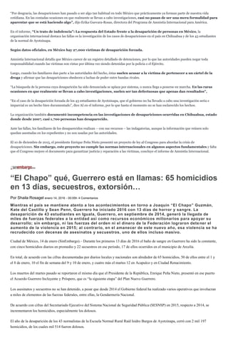 “Por desgracia, las desapariciones han pasado a ser algo tan habitual en todo México que prácticamente ya forman parte de nuestra vida
cotidiana. En las contadas ocasiones en que realmente se llevan a cabo investigaciones, casi no pasan de ser una mera formalidad para
aparentar que se está haciendo algo”, dijo Erika Guevara-Rosas, directora del Programa de Amnistía Internacional para América.
En el informe, “Un trato de indolencia”: La respuesta del Estado frente a la desaparición de personas en México, la
organización internacional destaca las fallas es la investigación de los casos de desapariciones en el país en Chihuahua y de los 43 estudiantes
de la normal de Ayotzinapa.
Según datos oficiales, en México hay 27,000 víctimas de desaparición forzada.
Amnistía Internacional detalla que México carece de un registro detallado de detenciones, por lo que las autoridades pueden negar toda
responsabilidad cuando las víctimas son vistas por última vez siendo detenidas por la policía o el Ejército.
Luego, cuando los familiares dan parte a las autoridades del hecho, éstas suelen acusar a la víctima de pertenecer a un cártel de la
droga y afirmar que las desapariciones obedecen a luchas de poder entre bandas rivales.
“La búsqueda de la persona cuya desaparición ha sido denunciada se aplaza por sistema, o nunca llega a ponerse en marcha. En las raras
ocasiones en que realmente se llevan a cabo investigaciones, suelen ser tan defectuosas que apenas dan resultados”,
“En el caso de la desaparición forzada de los 43 estudiantes de Ayotzinapa, que el gobierno no ha llevado a cabo una investigación seria e
imparcial es un hecho bien documentado”, dice AI en el informe, por lo que hasta el momento no se han esclarecido los hechos.
La organización también documentó incompetencia en las investigaciones de desapariciones ocurridas en Chihuahua, estado
donde desde 2007, casi 1,700 personas han desaparecido.
Ante las fallas, los familiares de los desaparecidos realizan – con sus recursos – las indagatorias, aunque la información que reúnen solo
quedan asentadas en los expedientes y no son usadas por las autoridades.
El 10 de diciembre de 2015, el presidente Enrique Peña Nieto presentó un proyecto de ley al Congreso para abordar la crisis de
desapariciones. Sin embargo, este proyecto no cumple las normas internacionales en algunos aspectos fundamentales y falta
que el Congreso mejore el documento para garantizar justicia y reparación a las víctimas, concluye el informe de Amnistía Internacional.
“El Chapo” qué, Guerrero está en llamas: 65 homicidios
en 13 días, secuestros, extorsión…
Por Shaila Rosagel enero 14, 2016 - 00:05h 4 Comentarios
Mientras el país se mantiene atento a los acontecimientos en torno a Joaquín “El Chapo” Guzmán,
Kate del Castillo y Sean Penn, Guerrero ha iniciado 2016 con 13 días de horror y sangre. La
desaparición de 43 estudiantes en Iguala, Guerrero, en septiembre de 2014, generó la llegada de
miles de fuerzas federales a la entidad así como recursos económicos millonarios para apoyar su
desarrollo; sin embargo, ni las fuerzas del orden ni el dinero de la Federación lograron dete ner el
aumento de la violencia en 2015; al contrario, en el amanecer de este nuevo año, esa violencia se ha
recrudecido con decenas de asesinatos y secuestros, uno de ellos incluso masivo.
Ciudad de México, 14 de enero (SinEmbargo).– Durante los primeros 13 días de 2016 el baño de sangre en Guerrero ha sido la constante,
con cinco homicidios diarios en promedio y 22 secuestros en ese periodo, 17 de ellos ocurridos en el municipio de Arcelia.
En total, de acuerdo con las cifras documentadas por diarios locales y nacionales son alrededor de 65 homicidios, 50 de ellos entre el 1 y
el 8 de enero, 10 el fin de semana del 9 y 10 de enero, y cuatro más el martes 12 en Acapulco y en Ciudad Renacimiento.
Los muertos del martes pasado se reportaron el mismo día que el Presidente de la República, Enrique Peña Nieto, presentó en ese puerto
el Acuerdo Guerrero Incluyente y Próspero, que es “la siguiente etapa” del Plan Nuevo Guerrero.
Los asesinatos y secuestros no se han detenido, a pesar que desde 2014 el Gobierno federal ha realizado varios operativos que involucran
a miles de elementos de las fuerzas federales, entre ellas, la Gendarmería Nacional.
De acuerdo con cifras del Secretariado Ejecutivo del Sistema Nacional de Seguridad Pública (SESNSP) en 2015, respecto a 2014, se
incrementaron los homicidios, especialmente los dolosos.
El año de la desaparición de los 43 normalistas de la Escuela Normal Rural Raúl Isidro Burgos de Ayotzinapa, cerró con 2 mil 197
homicidios, de los cuales mil 514 fueron dolosos.
 