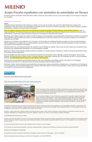Acepta Fiscalía expedientes con anomalías de autoridades en Oaxaca
El Auditor Superior del Estado Carlos Altamirano Toledo, indicó que ahora tendrá que ser un juez quien obligue a los munícipes a responder
por sus faltas.
ÓSCAR RODRÍGUEZ13/01/2016 09:35 PM
Oaxaca
El Auditor Superior del Estado Carlos Altamirano Toledo, anunció que se ha dado visto ante la Fiscalía General de Justicia de 26
expedientes contra igual número de autoridades municipales que han incurrido en el delito de peculado y robo de documentación contable y
administrativa, además de enriquecimiento inexplicable.
Entre los sujetos a proceso se encuentra el ex presidente municipal de Santiago Pinotepa Nacional, Carlos Sarabia Camacho, quien se
niega a comprobar 189 millones de pesos del ejercicio fiscal del 2012 destinado para obras de infraestructura, acciones de reconstrucción
por temblores y fondos para mitigar la pobreza extrema en comunidad con bajo desarrollo humano.
Manifestó que el órgano superior de revisión cumplió en tiempo y forma agotando los procedimientos y ofreciendo los derechos de audiencia
a los implicados, pero prevaleció la evasión de responsabilidades por lo que ahora tendrá que ser un juez quien obligue a los munícipes a
responder por sus faltas.
Advirtió que en Oaxaca no hay tolerancia a la corrupción y la impunidad y los señalados tendrán que pagar con cárcel su deshonestidad y
falta de opacidad en la rendición de sus cuentas públicas, porque los fondos que no han podido solventar pertenecen al erario municipal y
son producto de los impuestos municipales.
Además informó que ya concluyó el proceso de auditoria y hay 45 alcaldes en capillas, mismos que han sido citados para comparecer para
que aclaren las irregularidades detectadas en su documentación contable.
Altamirano Toledo, precisó que las auditorias contra los alcaldes en funciones apenas concluyeron y están en la fase de solventación luego
de las observaciones detectadas".
Entre los alcaldes con observaciones se encuentran el de Santa Cruz Xoxocotlán, Héctor Santiago; Juchitán de Zaragoza, Saúl Vicente
Vásquez; de Putla de Guerrero Mónico Castro; de Santo Domingo Tehuantepec, Donovan Rito; de Huajuapan de León, Luis de Guadalupe
Martínez; de Pochutla Raymundo Carmona; y de Huatulco, Darío Pacheco.
Además de los ayuntamientos de Santa María Atzompa, San Juan Ozolotepec y San Mateo del Mar, este último no ha entregado
comprobación de más de 5.7 millones de pesos de fondos destinados para combatir la pobreza.
Altamirano Toledo, dijo que también hay procedimientos de sanciones contra ayuntamientos y alcaldes que no cumplieron con la entrega de
su cuenta pública y fueron multados desde nueve mil pesos hasta 500 salarios mínimos de amonestación. Indicó que de 570 ayuntamientos
73 cumplieron y 26 incurrieron en incumplimiento.
SOLICITAN OPERATIVOS PACÍFICOS
Pide Caravana todo el peso de la ley contra invasores
Christian Jiménez/Foto: MARIO JIMÉNEZ LEYVA
Tras el recorrido en el que constataron el estado de salud de los cuatro retenidos en San Francisco
La Paz, los integrantes de la Caravana de Observación Civil y Solidaridad por los Chimalapas, pidió
todo el peso de la ley en contra de los invasores de la zona, principalmente contra David Vega
Guerrero, líder identificado desde 1990.
En un documento dirigido a Enrique Peña Nieto, presidente de la república; Miguel Ángel Osorio
Chong, secretario de Gobernación; Gabino Cué Monteagudo, gobernador de Oaxaca; Manuel
Velasco, gobernador de Chiapas y Javier Duarte Ochoa, gobernador de Veracruz, exigen "la
realización de inmediatos y pacíficos operativos conjuntos de desalojo pacífico, de los tres parajes
actualmente reinvadidos: Reforma-Pescaditos, Arroyo la Gringa -Emmanuel I y Arroyo zapote-
Emmanuel II".
En el texto, las organizaciones que conforman la caravana, aseguraron que Vega Guerrero fue identificado por las autoridades comunales y organismos de la
sociedad civil, como autor material e intelectual del secuestro y desaparición del comunero chimalapa, Pablo Escobedo Méndez. Por ello, pidieron también una
investigación a fondo que dé con el paradero de los restos del comunero.
Asimismo, exigen supervisión y vigilancia federal permanente para prevenir y evitar nuevas invasiones y actos de saqueo y de territorio comunal, así como
cualquiera depredación de hostigamiento, provocación, agresión o violencia, en contra de comunidades y familias Chimalapas.
CORROBORAN SITUACIÓN EN LA ZONA
Durante el recorrido del pasado 10 de enero, la Caravana constató la invasión comunal Chimalapa, especialmente en el predio recuperado comunalmente de San
Isidro la Gringa. No obstante, asegura que existe voluntad del pueblo y de las familias indígenas de San Francisco la Paz, Chimalapa de convivir pacíficamente
con sus vecinos.
La caravana también informó que los cuatro retenidos gozan de salud y son bien tratados.
En la caravana de observación del pasado 10 de enero participó también la Defensoría de Derechos Humanos del Pueblo de Oaxaca (DDHPO)
QUIÉNES CONFORMAN LA CARAVANA
Comisariado de bienes comunales de Santa María Chimalapa. Obispo Emérito de Tehuantepec - Arturo Lona Reyes.
Centro de Derechos Humanos "Tepeyac" del Istmo de Tehuantepec, AC. (CDH TEPEYAC).
 