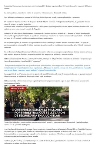Esa cantidad fue superada sólo entre enero y noviembre de 2015 donde se registraron 2 mil 461 homicidios, de los cuales mil 824 fueron
dolosos.
Lo anterior, además, sin contar los cientos de secuestros y extorsiones que se dieron en la entidad.
Pero la historia continúa con el arranque de 2016. Este año inició con una jornada violenta de homicidios y secuestros.
De acuerdo con el diario Novedades de Acapulco, el sábado 9 fueron asesinadas cuatro personas en Acapulco, en Iguala otras tres con
signos de tortura y en Arcelia dos taxistas.
Ese mismo día la Secretaría de Seguridad Pública del Estado reportó que en los primeros ocho días del año ocurrieron 50 homicidios, y 24
de éstos tuvieron como escenario el puerto de Acapulco.
El lunes 11 de enero, Héctor Astudillo Flores, Gobernador de Guerrero, informó el secuestro de 17 personas en Arcelia, un municipio
situado en la región de Tierra Caliente; de acuerdo con la versión del mandatario, las víctimas fueron sacadas de una fiesta –el sábado 9–
por unos 60 o 70 hombres vestidos con ropa tipo policiaca y equipo táctico.
En un boletín de prensa, la Secretaría de Seguridad Pública estatal confirmó que hombres armados atacaron el sábado a un grupo de
personas cerca de la comunidad de El Salitre, municipio de Arcelia, cuando se trasladaban a una comunidad de La Palma de ese mismo
municipio.
En ese documento la dependencia estatal informó que los sicarios se llevaron a varias personas pero hasta el domingo tenían la certeza de
siete hombres porque sus familiares presentaron denuncia ante la agencia del Ministerio Público de Arcelia.
El Presidente municipal de Arcelia, Adolfo Torales Catalán, relató que en el lugar llevaban cuatro años sin problemas y las personas que
fueron desaparecidas son “gente humilde”, “campesinos”.
“Las personas desaparecidas son gente tranquila, gente humilde, son campesinos, comerciantes, empleados, y que no
tienen nada que ver con la delincuencia organizada… Me duele mi pueblo, y estoy con ellos, confío en esta búsqueda
que se está dando y vamos a seguir adelante”, expuso Torales Catalán.
La desaparición de las 17 personas provocó un operativo de unos 600 policías en la zona. De los secuestrados, uno ya apareció muerto el
martes en la noche de acuerdo con Xavier Olea Peláez, fiscal de Guerrero.
El funcionario dijo a Milenio Televisión que según las primeras investigaciones apuntan a que un grupo delincuencial secuestró a los
hombres para reclutarlos.
SECUESTRAN A PROFESORES
Xavier Olea Peláez dio a conocer también que un grupo criminal “levantó” a cuatro maestros y al director de la Escuela Secundaria
Técnica 114 en Ajuchitlán del Progreso.
Ayer, familiares de los cinco profesores que fueron secuestrados el pasado lunes en la Secundaria Técnica 114 , en Ajuchitlán, Guerrero,
informaron que los captores piden alrededor de 2.5 millones de pesos para su liberación, de acuerdo con el diario El Sur.
Los secuestradores se comunicaron por separado con los familiares y les pidieron 500 mil pesos por cada uno. La negociación se hace por
separado con cada familia desde que fueron raptados.
También ayer, Novedades y El Sur publicaron que el Alcalde de Olinalá, Saúl Apreza Patrón, fue secuestrado casi un día y liberado el
miércoles en la mañana tras el pago de un rescate.
 