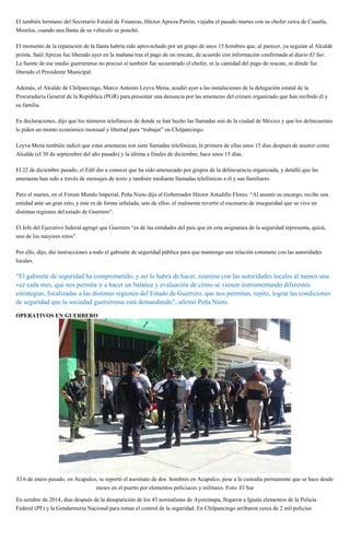 El también hermano del Secretario Estatal de Finanzas, Héctor Apreza Patrón, viajaba el pasado martes con su chofer cerca de Cuautla,
Morelos, cuando una llanta de su vehículo se ponchó.
El momento de la reparación de la llanta habría sido aprovechado por un grupo de unos 15 hombres que, al parecer, ya seguían al Alcalde
priista. Saúl Apreza fue liberado ayer en la mañana tras el pago de un rescate, de acuerdo con información confirmada al diario El Sur.
La fuente de ese medio guerrerense no precisó si también fue secuestrado el chofer, ni la cantidad del pago de rescate, ni dónde fue
liberado el Presidente Municipal.
Además, el Alcalde de Chilpancingo, Marco Antonio Leyva Mena, acudió ayer a las instalaciones de la delegación estatal de la
Procuraduría General de la República (PGR) para presentar una denuncia por las amenazas del crimen organizado que han recibido él y
su familia.
En declaraciones, dijo que los números telefónicos de donde se han hecho las llamadas son de la ciudad de México y que los delincuentes
le piden un monto económico mensual y libertad para “trabajar” en Chilpancingo.
Leyva Mena también indicó que estas amenazas son siete llamadas telefónicas, la primera de ellas unos 15 días después de asumir como
Alcalde (el 30 de septiembre del año pasado) y la última a finales de diciembre, hace unos 15 días.
El 22 de diciembre pasado, el Edil dio a conocer que ha sido amenazado por grupos de la delincuencia organizada, y detalló que las
amenazas han sido a través de mensajes de texto y también mediante llamadas telefónicas a él y sus familiares.
Pero el martes, en el Fórum Mundo Imperial, Peña Nieto dijo al Gobernador Héctor Astudillo Flores: “Al asumir su encargo, recibe una
entidad ante un gran reto, y éste es de forma señalada, uno de ellos: el realmente revertir el escenario de inseguridad que se vive en
distintas regiones del estado de Guerrero”.
El Jefe del Ejecutivo federal agregó que Guerrero “es de las entidades del país que en esta asignatura de la seguridad representa, quizá,
uno de los mayores retos”.
Por ello, dijo, dio instrucciones a todo el gabinete de seguridad pública para que mantenga una relación constante con las autoridades
locales.
“El gabinete de seguridad ha comprometido, y así lo habrá de hacer, reunirse con las autoridades locales al menos una
vez cada mes, que nos permita ir a hacer un balance y evaluación de cómo se vienen instrumentando diferentes
estrategias, focalizadas a las distintas regiones del Estado de Guerrero, que nos permitan, repito, lograr las condiciones
de seguridad que la sociedad guerrerense está demandando”, afirmó Peña Nieto.
OPERATIVOS EN GUERRERO
El 6 de enero pasado, en Acapulco, se reportó el asesinato de dos hombres en Acapulco, pese a la custodia permanente que se hace desde
meses en el puerto por elementos policiacos y militares. Foto: El Sur
En octubre de 2014, días después de la desaparición de los 43 normalistas de Ayotzinapa, llegaron a Iguala elementos de la Policía
Federal (PF) y la Gendarmería Nacional para tomar el control de la seguridad. En Chilpancingo arribaron cerca de 2 mil policías
 