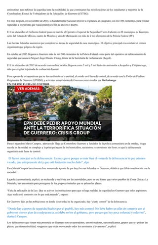 antimotines para reforzar la seguridad ante la posibilidad de que continuaran las movilizaciones de los estudiantes y maestros de la
Coordinadora Estatal de Trabajadores de la Educación de Guerrero (CETEG).
Un mes después, en noviembre de 2014, la Gendarmería Nacional reforzó la vigilancia en Acapulco con mil 300 elementos, para brindar
seguridad a los turistas que vacacionaron ese fin de año en el puerto.
El 4 de diciembre el Gobierno federal puso en marcha el Operativo Especial de Seguridad Tierra Caliente en 22 municipios de Guerrero,
ocho del Estado de México, cuatro de Morelos y dos de Michoacán con más de 2 mil elementos de la Policía Federal (PF).
Las fuerzas federales asumieron por completo las tareas de seguridad de esos municipios. El objetivo principal era combatir al crimen
organizado que golpea a la región.
En octubre de 2015 llegaron a Guerrero más de mil 500 elementos de la Policía Federal como parte del operativo de reforzamiento de
seguridad que anunció Miguel Ángel Osorio Chong, titular de la Secretaría de Gobernación (Segob).
El 1 de diciembre de 2015 de acuerdo con medios locales, llegaron entre 5 mil y 5 mil federales antimotín a Acapulco y Chilpancingo,
sólo para vigilar la jornada de evaluación docente.
Pero a pesar de los operativos que se han realizado en la entidad, el estado está fuera de control, de acuerdo con la Unión de Pueblos
Originarios de Guerrero (UPOEG) y activistas entrevistados de Guerrero entrevistados por SinEmbargo.
UN ESTADO FUERA DE CONTROL
Para el sacerdote Mario Campos, párroco de Tlapa de Comonfort, Guerrero y fundador de la policía comunitaria en la entidad, lo que
sucede en la entidad es complejo y la principal razón de los homicidios, secuestros y extorsiones sin freno, es que la delincuencia
organizada está fuera de control.
“El factor principal es la delincuencia. Es muy grave porque es más bien el rostro de la delincuencia lo que estamos
viendo, que está presente ahí y que está haciendo mucho daño”, dijo.
Para Mario Campos los crímenes han aumentado a pesar de que hay fuerzas federales en Guerrero, debido a que falta coordinación con la
sociedad.
La policía comunitaria, explicó, es rechazada y mal vista por las autoridades, pero es una forma que varios pueblos de Costa Chica y La
Montaña, han encontrado para protegerse de los grupos criminales que se pelean las plazas.
“Falta la aplicación de la Ley. Que se activen las instituciones para que se haga realidad la seguridad en Guerrero que todos aspiramos.
Aquí nadie está contento con lo que está pasando”, expuso.
En Guerrero dijo, en las poblaciones en donde la sociedad se ha organizado, hay “cierto control” de la delincuencia.
“Donde hay cuerpos de seguridad hechos por el pueblo, hay más control. No debe haber un afán de competir con el
gobierno sino en plan de coadyuvancia, así debe verlos el gobierno, pero parece que hay poca voluntad y esfuerzo”,
destacó Campos.
Los delincuentes que tienen más presencia en Guerrero son secuestradores, extorsionadores, narcotraficantes, grupos que se “pelean las
plazas, que tienen rivalidad, venganzas que están provocando todos los asesinatos y levantones”, explicó.
 