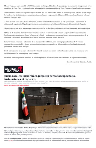 Manuel Vázquez, vocero estatal de la UPOEG, coincidió con Campos. El también abogado dijo que la organización tiene presencia en los
municipios de Costa Chica y La Montaña y que la única solución para los municipios de Tierra Caliente y Costra Grande, es organizarse.
“En nuestra zona el tema de la seguridad se puso en orden. Nos toca trabajar sobre el tema de desarrollo y que el gobierno invierta porque
los hombres y las familias no comen armas, necesitamos enfocarnos a la producción del campo. El Gobierno federal necesita voltear al
campo de Guerrero”, dijo.
A pesar de que la lucha de la UPOEG en Guerrero, las balas también los han alcanzando. El 8 de agosto de 2015 fue asesinado el
dirigente de la organización Miguel Ángel Jiménez en las inmediaciones del poblado de Xalatianguis, del municipio de Acapulco.
Miguel Ángel era uno de los líderes más activos de la región. No ha sido el único miembro de la UPOEG asesinado, así como activistas.
El lunes 21 de diciembre, Bernardo Carreto González viajaba en su camioneta en la carretera Chilpa-Lodo Grande cuando cuatro
hombres armados le detuvieron el paso, lo bajaron del vehículo y lo ejecutaron a quemarropa frente a su esposa y nueras, cerca de la
comunidad Tepozcuautla, a 15 minutos de la cabecera municipal, detallaron fuentes policiacas.
Bernardo Carreto pertenecía a la Comisión de los Desaparecidos en Chilapa, junto con un grupo de familiares de 30 personas
desaparecidas en mayo de 2015 durante la ocupación de pobladores armados del sur del municipio, y reclamaba públicamente la
presentación con vida de sus tres hijos.
Desde la desaparición de sus hijos, cada miércoles Bernardo realizaba una reunión con familiares de víctimas para buscar a sus seres
queridos y exigir a las autoridades dar con el paradero.
Ese mismo lunes se registraron 30 muertes en diferentes partes del estado, de acuerdo con la Secretaría de Seguridad Pública (SSP).
–Con información de Alejandra Padilla.
Juicios orales: iniciarán en junio sin personal capacitado,
instalaciones ni recursos
Pese a las faltas, el gobierno federal dice que no habrá prórroga y para mayo se culminará la fase de implementación inicial; periodo de
transición entre viejo y nuevo sistema se extendería hasta cinco años.
ENERO 14, 2016Arturo Ángel (@arturoangel20)
Foto: Tomada de cjf.gob.mxEl nuevo sistema penal acusatorio privilegia la presunción de inocencia y la oralidad
Quedan cinco meses de los 8 años de plazo que México tenía para implementar el nuevo sistema penal y hay pendientes en todos lados.
El marco legal está incompleto, incluyendo dos leyes nacionales atoradas en el Congreso; los recursos no sobran: se necesitan 19 mil
millones de pesos para la puesta en marcha; el sistema no funciona completo: solo 22% de los estados terminaron; y decenas
de miles de policías faltan por ser capacitados.
Pero no habrá prórroga. La titular de la Secretaría Técnica del Consejo de Coordinación para la Implementación del Sistema de Justicia
Penal (SETEC), María de los Ángeles Fromow, dijo que el sistema entrará en funcionamiento el 18 de junio como mandata la Constitución.
 