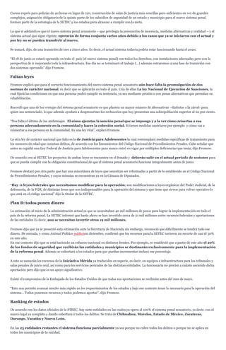 Cursos exprés para policías de 40 horas en lugar de 120, construcción de salas de justicia más sencillas pero suficientes en vez de grandes
complejos, asignación obligatoria de la quinta parte de los subsidios de seguridad de un estado y municipio para el nuevo sistema penal,
forman parte de la estrategia de la SETEC y los estados para alcanzar a cumplir con la meta.
Lo que sí adelantó es que el nuevo sistema penal acusatorio – que privilegia la presunción de inocencia, medidas alternativas y oralidad – y el
sistema actual que sigue vigente, operarán de forma conjunta varios años debido a los casos que ya se iniciaron con el actual y
por ley no se pueden transferir al nuevo.
Se tratará, dijo, de una transición de tres a cinco años. Es decir, el actual sistema todavía podría estar funcionando hasta el 2020.
“El 18 de junio se estará operando en todo el país (el nuevo sistema penal) con todos los derechos, con instalaciones adecuadas pero con la
perspectiva de ir mejorando toda la infraestructura. Ese día no se terminará el trabajo (…) además entraremos a una fase de transición con
dos sistemas operando” dijo Fromow.
Faltan leyes
Fromow explicó que para el correcto funcionamiento del nuevo sistema penal acusatorio aún hace falta la promulgación de dos
normas de carácter nacional, es decir que se aplicarán en todo el país. Una de ellas La ley Nacional de Ejecución de Sanciones, la
cual fijará las condiciones en que una persona podrá cumplir su sentencia, ya sea mediante prisión o con penas alternativas que permitan su
rehabilitación.
Recordó que una de las ventajas del sistema penal acusatorio es que plantea un mayor número de alternativas –distintas a la cárcel- para
quien sea sentenciado, lo que además ayudará a despresurizar los reclusorios que hoy presentan una sobrepoblación superior al 20 por ciento.
“Nos falta el último de los andamiajes. El cómo ejecutas la sanción penal que se imponga y a la vez cómo reisertas a esa
persona adecuadamente en la comunidad y haces la cohesión social. Si tienes medidas cautelares por ejemplo y cómo vas a
reinsertar a esa persona en la comunidad. Es una ley vital”, explicó Fromow.
La otra ley de carácter nacional que falta es la de Justicia para Adolescentes la cual contemplará medidas específicas de tratamiento para
los menores de edad que cometan delitos, de acuerdo con los lineamientos del Código Nacional de Procedimientos Penales. Cabe señalar que
antes se expidió una Ley Federal de Justicia para Adolescentes pero nunca entró en vigor por múltiples deficiencias que tenía, dijo Fromow.
De acuerdo con al SETEC los proyectos de ambas leyes se encuentra en el Senado y deberán salir en el actual periodo de sesiones para
que se pueda cumplir con la obligación constitucional de que el sistema penal acusatorio funcione integralmente antes de junio.
Fromow destacó por otra parte que hay una miscelánea de leyes que necesitan ser reformadas a partir de lo establecido en el Código Nacional
de Procedimientos Penales, y cuyas minutas se encuentran ya en la Cámara de Diputados.
“Hay 11 leyes federales que necesitamos modificar para la operación; son modificaciones a leyes orgánicas del Poder Judicial, de la
defensoría, de la PGR, de distintas áreas que son indispensables para la operación del sistema y que tiene que sirven para volver operativo lo
que está en el código nacional” dijo la titular de la SETEC.
Plan B: todos ponen dinero
La estimación al inicio de la administración actual es que se necesitaban 40 mil millones de pesos para lograr la implementación en todo el
país de la reforma penal. La SETEC informó que hasta ahora se han invertido cerca de 21 mil millones entre recursos federales y aportaciones
de las entidades Es decir, aun se necesitan invertir otros 19 mil millones.
Fromow dijo que ya se presentó esta estimación ante la Secretaria de Hacienda sin embargo, reconoció que difícilmente se tendrá todo ese
dinero. De entrada, y como Animal Político publicóen diciembre, confirmó que los recursos para la SETEC tuvieron un recorte de casi el 30%
en este año.
En ese contexto dijo que se está haciendo un esfuerzo nacional en distintos frentes. Por ejemplo, se estableció que a partir de este año el 20%
de los fondos de seguridad que recibirán las entidades y municipios se destinarán exclusivamente para la implementación
de la reforma penal. Además se exhortará a los estados para que puedan incrementar incluso ese porcentaje.
A esto se sumarán los recursos de la Iniciativa Mérida ya traducidos en especie, es decir, en equipos e infraestructura para los tribunales y
salas penales de juicio oral, así como para los servicios periciales de las distintas entidades. La funcionaria no precisó a cuánto asciende dicha
aportación pero dijo que es un apoyo significativo.
Existe el compromiso de la Embajada de los Estados Unidos de que todas sus aportaciones se recibirán antes del mes de mayo.
“Esto nos permite avanzar mucho más rápido en los requerimientos de los estados y bajo ese contexto tener lo necesario para la operación del
sistema… Todos ponemos recursos y todos podemos aportar”, dijo Fromow.
Ranking de estados
De acuerdo con los datos oficiales de la STEEC, hay siete entidades en las cuales ya opera al 100% el sistema penal acusatorio, es decir, con el
marco legal ya completo y dando cobertura a todos los delitos. Se trata de Chihuahua, Morelos, Estado de México, Zacatecas,
Durango, Yucatán y Nuevo León.
En las 25 entidades restantes el sistema funciona parcialmente ya sea porque no cubre todos los delitos o porque no se aplica en
todos los municipios de la entidad.
 